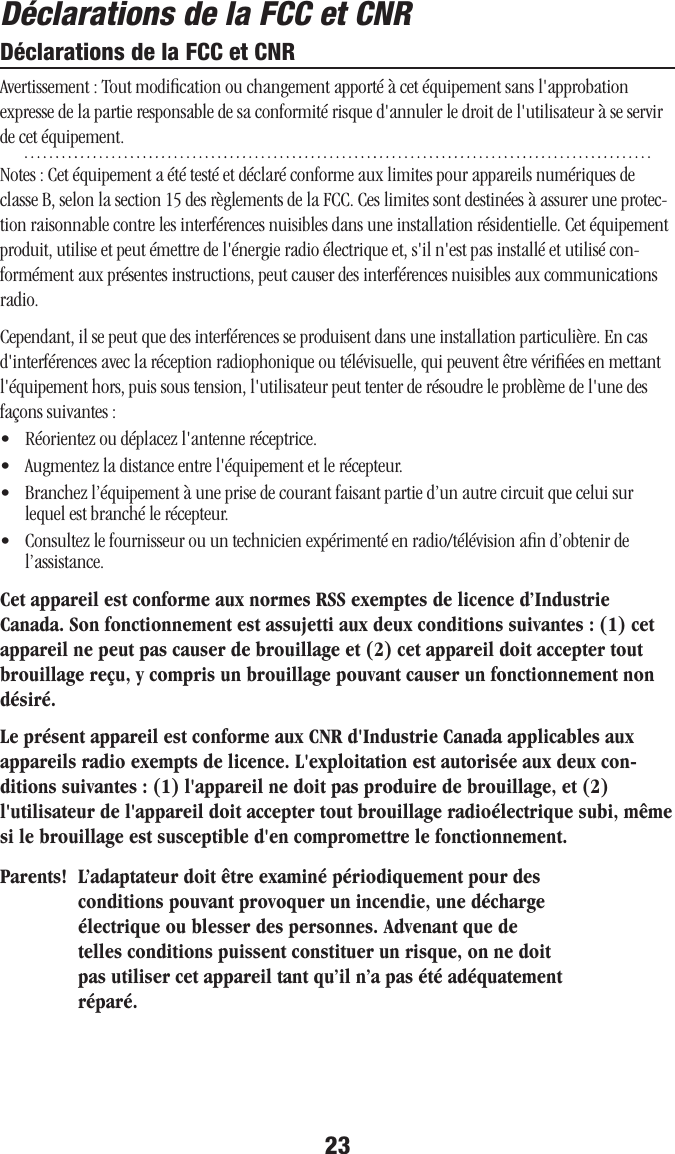 23Déclarations de la FCC et CNRDéclarations de la FCC et CNRAvertissement : Tout modiﬁcation ou changement apporté à cet équipement sans l&apos;approbation expresse de la partie responsable de sa conformité risque d&apos;annuler le droit de l&apos;utilisateur à se servir de cet équipement.Notes : Cet équipement a été testé et déclaré conforme aux limites pour appareils numériques de classe B, selon la section 15 des règlements de la FCC. Ces limites sont destinées à assurer une protec-tion raisonnable contre les interférences nuisibles dans une installation résidentielle. Cet équipement produit, utilise et peut émettre de l&apos;énergie radio électrique et, s&apos;il n&apos;est pas installé et utilisé con-formément aux présentes instructions, peut causer des interférences nuisibles aux communications radio.Cependant, il se peut que des interférences se produisent dans une installation particulière. En cas d&apos;interférences avec la réception radiophonique ou télévisuelle, qui peuvent être vériﬁées en mettant l&apos;équipement hors, puis sous tension, l&apos;utilisateur peut tenter de résoudre le problème de l&apos;une des façons suivantes :•   Réorientez ou déplacez l&apos;antenne réceptrice.•  Augmentez la distance entre l&apos;équipement et le récepteur.•   Branchez l’équipement à une prise de courant faisant partie d’un autre circuit que celui sur lequel est branché le récepteur.•   Consultez le fournisseur ou un technicien expérimenté en radio/télévision aﬁn d’obtenir de l’assistance.Cet appareil est conforme aux normes RSS exemptes de licence d’Industrie Canada. Son fonctionnement est assujetti aux deux conditions suivantes : (1) cet appareil ne peut pas causer de brouillage et (2) cet appareil doit accepter tout brouillage reçu, y compris un brouillage pouvant causer un fonctionnement non désiré.Le présent appareil est conforme aux CNR d&apos;Industrie Canada applicables aux appareils radio exempts de licence. L&apos;exploitation est autorisée aux deux con-ditions suivantes : (1) l&apos;appareil ne doit pas produire de brouillage, et (2) l&apos;utilisateur de l&apos;appareil doit accepter tout brouillage radioélectrique subi, même si le brouillage est susceptible d&apos;en compromettre le fonctionnement.IC : 7032A - LCFTX2G4IC : 7032A - LCFRX2G4Parents! L’adaptateur doit être examiné périodiquement pour des conditions pouvant provoquer un incendie, une décharge électrique ou blesser des personnes. Advenant que de telles conditions puissent constituer un risque, on ne doit pas utiliser cet appareil tant qu’il n’a pas été adéquatement réparé.23Déclarations de la FCC et CNRDéclarations de la FCC et CNRAvertissement : Tout modiﬁcation ou changement apporté à cet équipement sans l&apos;approbation expresse de la partie responsable de sa conformité risque d&apos;annuler le droit de l&apos;utilisateur à se servir de cet équipement.Notes : Cet équipement a été testé et déclaré conforme aux limites pour appareils numériques de classe B, selon la section 15 des règlements de la FCC. Ces limites sont destinées à assurer une protec-tion raisonnable contre les interférences nuisibles dans une installation résidentielle. Cet équipement produit, utilise et peut émettre de l&apos;énergie radio électrique et, s&apos;il n&apos;est pas installé et utilisé con-formément aux présentes instructions, peut causer des interférences nuisibles aux communications radio.Cependant, il se peut que des interférences se produisent dans une installation particulière. En cas d&apos;interférences avec la réception radiophonique ou télévisuelle, qui peuvent être vériﬁées en mettant l&apos;équipement hors, puis sous tension, l&apos;utilisateur peut tenter de résoudre le problème de l&apos;une des façons suivantes :•   Réorientez ou déplacez l&apos;antenne réceptrice.•  Augmentez la distance entre l&apos;équipement et le récepteur.•   Branchez l’équipement à une prise de courant faisant partie d’un autre circuit que celui sur lequel est branché le récepteur.•   Consultez le fournisseur ou un technicien expérimenté en radio/télévision aﬁn d’obtenir de l’assistance.Cet appareil est conforme aux normes RSS exemptes de licence d’Industrie Canada. Son fonctionnement est assujetti aux deux conditions suivantes : (1) cet appareil ne peut pas causer de brouillage et (2) cet appareil doit accepter tout brouillage reçu, y compris un brouillage pouvant causer un fonctionnement non désiré.Le présent appareil est conforme aux CNR d&apos;Industrie Canada applicables aux appareils radio exempts de licence. L&apos;exploitation est autorisée aux deux con-ditions suivantes : (1) l&apos;appareil ne doit pas produire de brouillage, et (2) l&apos;utilisateur de l&apos;appareil doit accepter tout brouillage radioélectrique subi, même si le brouillage est susceptible d&apos;en compromettre le fonctionnement.IC : 7032A - LCFTX2G4IC : 7032A - LCFRX2G4Parents! L’adaptateur doit être examiné périodiquement pour des conditions pouvant provoquer un incendie, une décharge électrique ou blesser des personnes. Advenant que de telles conditions puissent constituer un risque, on ne doit pas utiliser cet appareil tant qu’il n’a pas été adéquatement réparé.