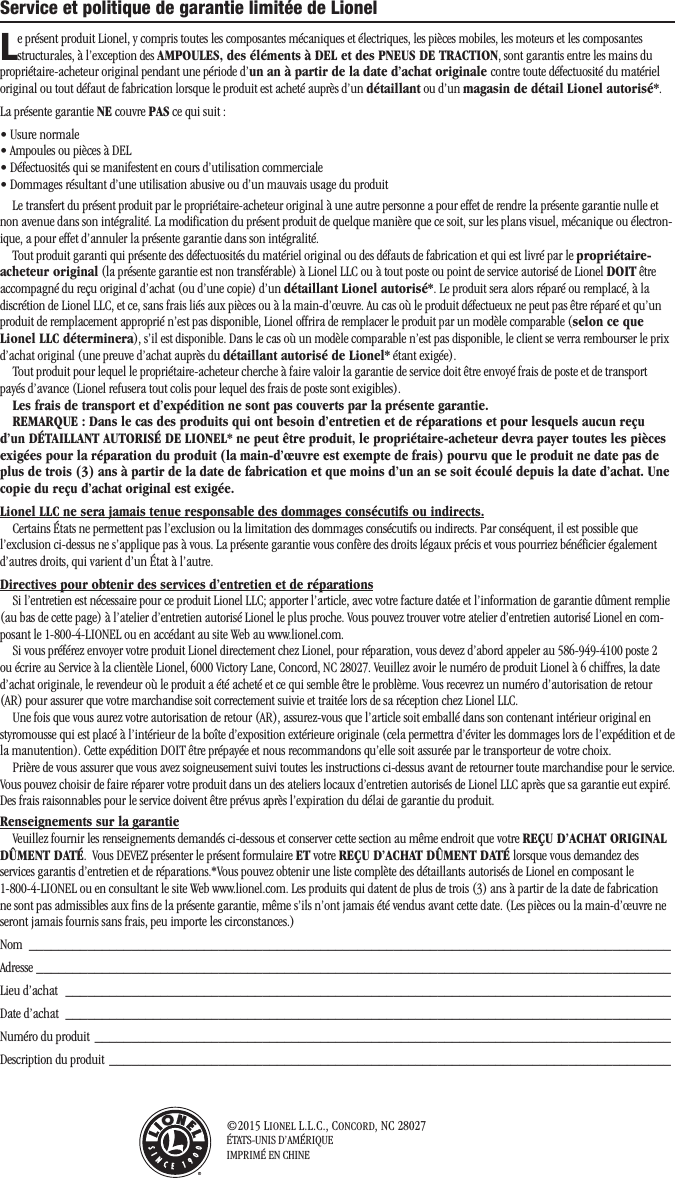 ©2015 LIONEL L.L.C., CONCORD, NC 28027ÉTATS-UNIS D’AMÉRIQUEIMPRIMÉ EN CHINEService et politique de garantie limitée de Lionel Le présent produit Lionel, y compris toutes les composantes mécaniques et électriques, les pièces mobiles, les moteurs et les composantes structurales, à l’exception des AMPOULES, des éléments à DEL et des PNEUS DE TRACTION, sont garantis entre les mains du propriétaire-acheteur original pendant une période d’un an à partir de la date d’achat originale contre toute défectuosité du matériel original ou tout défaut de fabrication lorsque le produit est acheté auprès d’un détaillant ou d’un magasin de détail Lionel autorisé*. La présente garantie NE couvre PAS ce qui suit :• Usure normale• Ampoules ou pièces à DEL• Défectuosités qui se manifestent en cours d’utilisation commerciale• Dommages résultant d’une utilisation abusive ou d’un mauvais usage du produit Le transfert du présent produit par le propriétaire-acheteur original à une autre personne a pour effet de rendre la présente garantie nulle et non avenue dans son intégralité. La modification du présent produit de quelque manière que ce soit, sur les plans visuel, mécanique ou électron-ique, a pour effet d’annuler la présente garantie dans son intégralité. Tout produit garanti qui présente des défectuosités du matériel original ou des défauts de fabrication et qui est livré par le propriétaire-acheteur original (la présente garantie est non transférable) à Lionel LLC ou à tout poste ou point de service autorisé de Lionel DOIT être accompagné du reçu original d’achat (ou d’une copie) d’un détaillant Lionel autorisé*. Le produit sera alors réparé ou remplacé, à la discrétion de Lionel LLC, et ce, sans frais liés aux pièces ou à la main-d’œuvre. Au cas où le produit défectueux ne peut pas être réparé et qu’un produit de remplacement approprié n’est pas disponible, Lionel offrira de remplacer le produit par un modèle comparable (selon ce que Lionel LLC déterminera), s’il est disponible. Dans le cas où un modèle comparable n’est pas disponible, le client se verra rembourser le prix d’achat original (une preuve d’achat auprès du détaillant autorisé de Lionel* étant exigée). Tout produit pour lequel le propriétaire-acheteur cherche à faire valoir la garantie de service doit être envoyé frais de poste et de transport payés d’avance (Lionel refusera tout colis pour lequel des frais de poste sont exigibles). Les frais de transport et d’expédition ne sont pas couverts par la présente garantie.REMARQUE : Dans le cas des produits qui ont besoin d’entretien et de réparations et pour lesquels aucun reçu d’un DÉTAILLANT AUTORISÉ DE LIONEL* ne peut être produit, le propriétaire-acheteur devra payer toutes les pièces exigées pour la réparation du produit (la main-d’œuvre est exempte de frais) pourvu que le produit ne date pas de plus de trois (3) ans à partir de la date de fabrication et que moins d’un an se soit écoulé depuis la date d’achat. Une copie du reçu d’achat original est exigée. Lionel LLC ne sera jamais tenue responsable des dommages consécutifs ou indirects. Certains États ne permettent pas l’exclusion ou la limitation des dommages consécutifs ou indirects. Par conséquent, il est possible que l’exclusion ci-dessus ne s’applique pas à vous. La présente garantie vous confère des droits légaux précis et vous pourriez bénéficier également d’autres droits, qui varient d’un État à l’autre. Directives pour obtenir des services d’entretien et de réparationsSi l’entretien est nécessaire pour ce produit Lionel LLC; apporter l’article, avec votre facture datée et l’information de garantie dûment remplie (au bas de cette page) à l’atelier d’entretien autorisé Lionel le plus proche. Vous pouvez trouver votre atelier d’entretien autorisé Lionel en com-posant le 1-800-4-LIONEL ou en accédant au site Web au www.lionel.com.Si vous préférez envoyer votre produit Lionel directement chez Lionel, pour réparation, vous devez d’abord appeler au 586-949-4100 poste 2 ou écrire au Service à la clientèle Lionel, 6000 Victory Lane, Concord, NC 28027. Veuillez avoir le numéro de produit Lionel à 6 chiffres, la date d’achat originale, le revendeur où le produit a été acheté et ce qui semble être le problème. Vous recevrez un numéro d’autorisation de retour (AR) pour assurer que votre marchandise soit correctement suivie et traitée lors de sa réception chez Lionel LLC.Une fois que vous aurez votre autorisation de retour (AR), assurez-vous que l’article soit emballé dans son contenant intérieur original en styromousse qui est placé à l’intérieur de la boîte d’exposition extérieure originale (cela permettra d’éviter les dommages lors de l’expédition et de la manutention). Cette expédition DOIT être prépayée et nous recommandons qu’elle soit assurée par le transporteur de votre choix.Prière de vous assurer que vous avez soigneusement suivi toutes les instructions ci-dessus avant de retourner toute marchandise pour le service. Vous pouvez choisir de faire réparer votre produit dans un des ateliers locaux d’entretien autorisés de Lionel LLC après que sa garantie eut expiré. Des frais raisonnables pour le service doivent être prévus après l’expiration du délai de garantie du produit.Renseignements sur la garantieVeuillez fournir les renseignements demandés ci-dessous et conserver cette section au même endroit que votre REÇU D’ACHAT ORIGINAL DÛMENT DATÉ.  Vous DEVEZ présenter le présent formulaire ET votre REÇU D’ACHAT DÛMENT DATÉ lorsque vous demandez des services garantis d’entretien et de réparations.*Vous pouvez obtenir une liste complète des détaillants autorisés de Lionel en composant le 1-800-4-LIONEL ou en consultant le site Web www.lionel.com. Les produits qui datent de plus de trois (3) ans à partir de la date de fabrication ne sont pas admissibles aux fins de la présente garantie, même s’ils n’ont jamais été vendus avant cette date. (Les pièces ou la main-d’œuvre ne seront jamais fournis sans frais, peu importe les circonstances.)Nom  ________________________________________________________________________________________Adresse  _______________________________________________________________________________________Lieu d’achat  ___________________________________________________________________________________Date d’achat  ___________________________________________________________________________________Numéro du produit  _______________________________________________________________________________Description du produit _____________________________________________________________________________