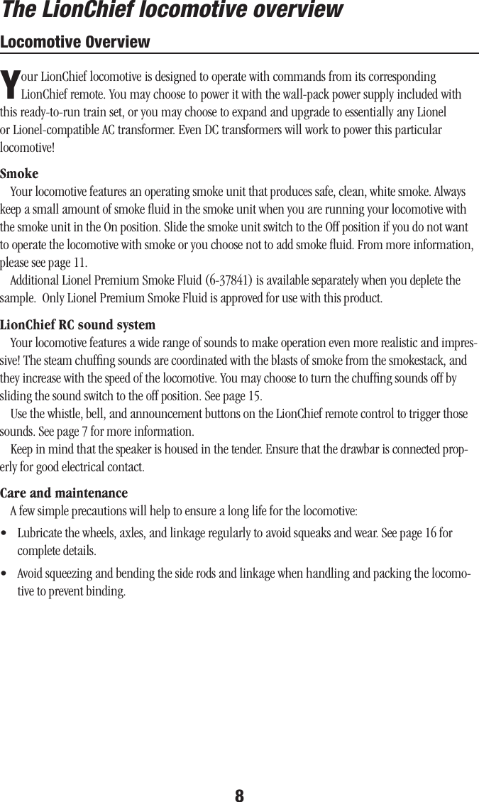8Locomotive 0verviewYour LionChief locomotive is designed to operate with commands from its corresponding LionChief remote. You may choose to power it with the wall-pack power supply included with this ready-to-run train set, or you may choose to expand and upgrade to essentially any Lionel or Lionel-compatible AC transformer. Even DC transformers will work to power this particular locomotive!SmokeYour locomotive features an operating smoke unit that produces safe, clean, white smoke. Always keep a small amount of smoke ﬂuid in the smoke unit when you are running your locomotive with the smoke unit in the On position. Slide the smoke unit switch to the Off position if you do not want to operate the locomotive with smoke or you choose not to add smoke ﬂuid. From more information, please see page 11.Additional Lionel Premium Smoke Fluid (6-37841) is available separately when you deplete the sample.  Only Lionel Premium Smoke Fluid is approved for use with this product.LionChief RC sound systemYour locomotive features a wide range of sounds to make operation even more realistic and impres-sive! The steam chufﬁng sounds are coordinated with the blasts of smoke from the smokestack, and they increase with the speed of the locomotive. You may choose to turn the chufﬁng sounds off by sliding the sound switch to the off position. See page 15.Use the whistle, bell, and announcement buttons on the LionChief remote control to trigger those sounds. See page 7 for more information.Keep in mind that the speaker is housed in the tender. Ensure that the drawbar is connected prop-erly for good electrical contact.Care and maintenanceA few simple precautions will help to ensure a long life for the locomotive:•  Lubricate the wheels, axles, and linkage regularly to avoid squeaks and wear. See page 16 for complete details.•  Avoid squeezing and bending the side rods and linkage when handling and packing the locomo-tive to prevent binding.The LionChief locomotive overview