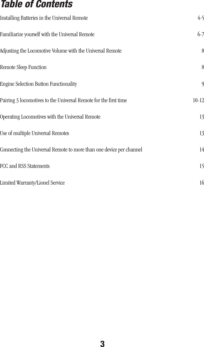3Installing Batteries in the Universal Remote  4-5Familiarize yourself with the Universal Remote  6-7Adjusting the Locomotive Volume with the Universal Remote  8Remote Sleep Function  8Engine Selection Button Functionality  9Pairing 3 locomotives to the Universal Remote for the first time  10-12Operating Locomotives with the Universal Remote  13 Use of multiple Universal Remotes  13 Connecting the Universal Remote to more than one device per channel  14 FCC and RSS Statements  15 Limited Warranty/Lionel Service  16Table of Contents                                                                                