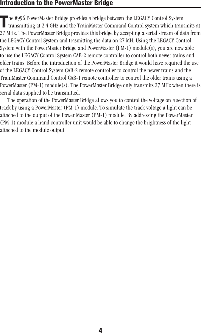 4Introduction to the PowerMaster BridgeThe #996 PowerMaster Bridge provides a bridge between the LEGACY Control System transmitting at 2.4 GHz and the TrainMaster Command Control system which transmits at 27 MHz. The PowerMaster Bridge provides this bridge by accepting a serial stream of data from the LEGACY Control System and trasmitting the data on 27 MH. Using the LEGACY Control System with the PowerMaster Bridge and PowerMaster (PM-1) module(s), you are now able to use the LEGACY Control System CAB-2 remote controller to control both newer trains and older trains. Before the introduction of the PowerMaster Bridge it would have required the use of the LEGACY Control System CAB-2 remote controller to control the newer trains and the TrainMaster Command Control CAB-1 remote controller to control the older trains using a PowerMaster (PM-1) module(s). The PowerMaster Bridge only transmits 27 MHz when there is serial data supplied to be transmitted.The operation of the PowerMaster Bridge allows you to control the voltage on a section of track by using a PowerMaster (PM-1) module. To simulate the track voltage a light can be attached to the output of the Power Master (PM-1) module. By addressing the PowerMaster (PM-1) module a hand controller unit would be able to change the brightness of the light attached to the module output.