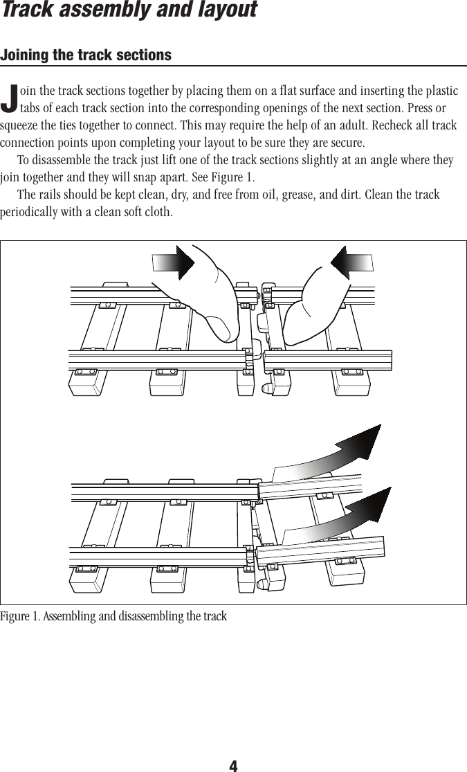 4Track assembly and layoutJoining the track sectionsJoin the track sections together by placing them on a flat surface and inserting the plastic tabs of each track section into the corresponding openings of the next section. Press or squeeze the ties together to connect. This may require the help of an adult. Recheck all track connection points upon completing your layout to be sure they are secure.To disassemble the track just lift one of the track sections slightly at an angle where they join together and they will snap apart. See Figure 1.The rails should be kept clean, dry, and free from oil, grease, and dirt. Clean the track periodically with a clean soft cloth. Figure 1. Assembling and disassembling the track