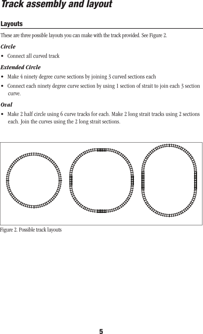 5Track assembly and layoutLayoutsThese are three possible layouts you can make with the track provided. See Figure 2.Circle•  Connect all curved trackExtended Circle•  Make 4 ninety degree curve sections by joining 3 curved sections each•  Connect each ninety degree curve section by using 1 section of strait to join each 3 section curve.Oval•  Make 2 half circle using 6 curve tracks for each. Make 2 long strait tracks using 2 sections each. Join the curves using the 2 long strait sections.Figure 2. Possible track layouts