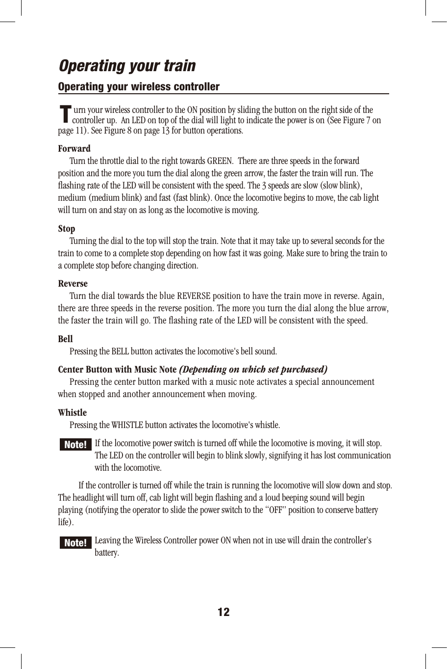 Operating your trainOperating your wireless controller       urn your wireless controller to the ON position by sliding the button on the right side of the       controller up.  An LED on top of the dial will light to indicate the power is on (See Figure 7 on page 11). See Figure 8 on page 13 for button operations. Forward         Turn the throttle dial to the right towards GREEN.  There are three speeds in the forward position and the more you turn the dial along the green arrow, the faster the train will run. The ﬂashing rate of the LED will be consistent with the speed. The 3 speeds are slow (slow blink), medium (medium blink) and fast (fast blink). Once the locomotive begins to move, the cab light will turn on and stay on as long as the locomotive is moving.Stop         Turning the dial to the top will stop the train. Note that it may take up to several seconds for thetrain to come to a complete stop depending on how fast it was going. Make sure to bring the train toa complete stop before changing direction.Reverse         Turn the dial towards the blue REVERSE position to have the train move in reverse. Again,there are three speeds in the reverse position. The more you turn the dial along the blue arrow, the faster the train will go. The ﬂashing rate of the LED will be consistent with the speed.Bell         Pressing the BELL button activates the locomotive&apos;s bell sound.Center Button with Music Note (Depending on which set purchased)         Pressing the center button marked with a music note activates a special announcement when stopped and another announcement when moving.Whistle         Pressing the WHISTLE button activates the locomotive&apos;s whistle.   If the locomotive power switch is turned off while the locomotive is moving, it will stop.   The LED on the controller will begin to blink slowly, signifying it has lost communication  with the locomotive.          If the controller is turned off while the train is running the locomotive will slow down and stop. The headlight will turn off, cab light will begin ﬂashing and a loud beeping sound will begin playing (notifying the operator to slide the power switch to the “OFF” position to conserve battery life). Leaving the Wireless Controller power ON when not in use will drain the controller’s  battery.12TNote!Note!