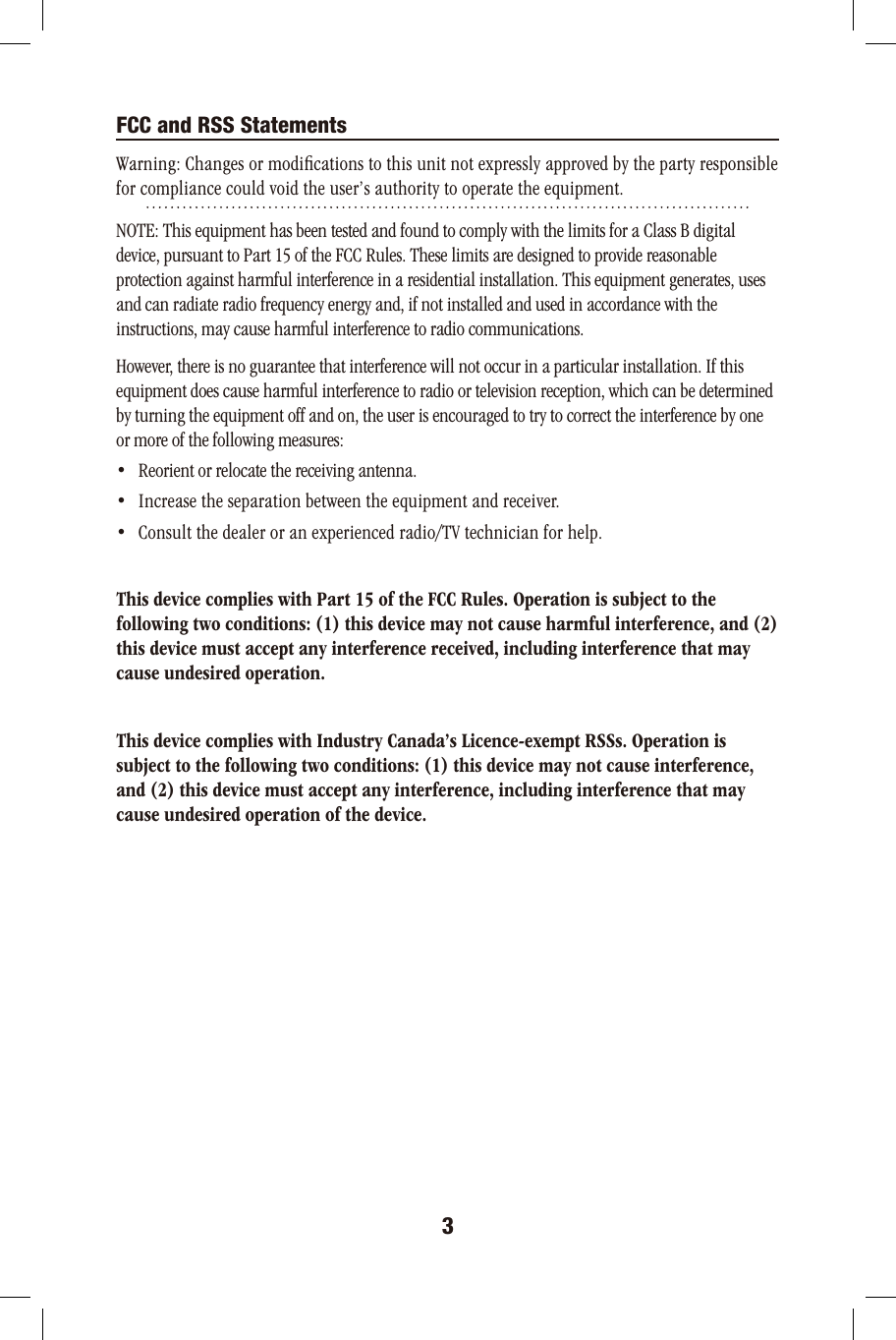3FCC and RSS StatementsWarning: Changes or modiﬁcations to this unit not expressly approved by the party responsible for compliance could void the user’s authority to operate the equipment.NOTE: This equipment has been tested and found to comply with the limits for a Class B digital device, pursuant to Part 15 of the FCC Rules. These limits are designed to provide reasonable protection against harmful interference in a residential installation. This equipment generates, uses and can radiate radio frequency energy and, if not installed and used in accordance with the instructions, may cause harmful interference to radio communications.However, there is no guarantee that interference will not occur in a particular installation. If this equipment does cause harmful interference to radio or television reception, which can be determined by turning the equipment off and on, the user is encouraged to try to correct the interference by one or more of the following measures:•   Reorient or relocate the receiving antenna.•   Increase the separation between the equipment and receiver.•   Consult the dealer or an experienced radio/TV technician for help.This device complies with Part 15 of the FCC Rules. Operation is subject to the following two conditions: (1) this device may not cause harmful interference, and (2) this device must accept any interference received, including interference that may cause undesired operation.This device complies with Industry Canada’s Licence-exempt RSSs. Operation is subject to the following two conditions: (1) this device may not cause interference, and (2) this device must accept any interference, including interference that may cause undesired operation of the device. 