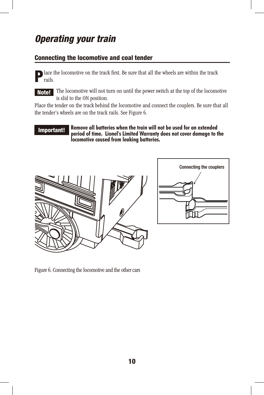 10PNote!   Important!Connecting the couplers ON OFFOperating your trainConnecting the locomotive and coal tender       lace the locomotive on the track ﬁrst. Be sure that all the wheels are within the track       rails. The locomotive will not turn on until the power switch at the top of the locomotive   is slid to the ON position.Place the tender on the track behind the locomotive and connect the couplers. Be sure that all the tender’s wheels are on the track rails. See Figure 6.             Remove all batteries when the train will not be used for an extended             period of time.  Lionel&apos;s Limited Warranty does not cover damage to the              locomotive caused from leaking batteries. Figure 6. Connecting the locomotive and the other cars