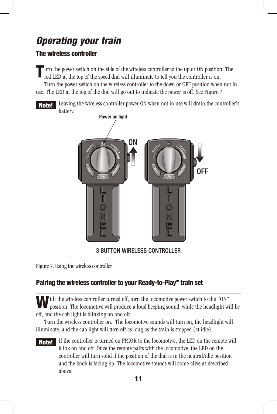 Operating your trainThe wireless controller      urn the power switch on the side of the wireless controller to the up or ON position. The       red LED at the top of the speed dial will illuminate to tell you the controller is on.      Turn the power switch on the wireless controller to the down or OFF position when not inuse. The LED at the top of the dial will go out to indicate the power is off. See Figure 7. Leaving the wireless controller power ON when not in use will drain the controller’s  battery.3 BUTTON WIRELESS CONTROLLERFigure 7. Using the wireless controllerPairing the wireless controller to your Ready-to-PlayTM train set          ith the wireless controller turned off, turn the locomotive power switch to the “ON”                                     position. The locomotive will produce a loud beeping sound, while the headlight will be off, and the cab light is blinking on and off.      Turn the wireless controller on.  The locomotive sounds will turn on, the headlight will illuminate, and the cab light will turn off as long as the train is stopped (at idle). If the controller is turned on PRIOR to the locomotive, the LED on the remote will   blink on and off. Once the remote pairs with the locomotive, the LED on the   controller will turn solid if the position of the dial is in the neutral/idle position   and the knob is facing up. The locomotive sounds will come alive as described  above.TNote!FORWARDREVERSEWHISTLEBELLFORWARDREVERSEWHISTLEBELLPower on lightONOFF11WNote!