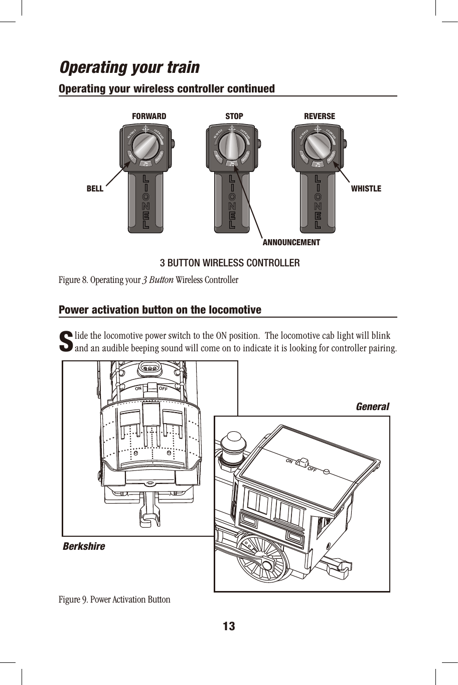 Operating your trainOperating your wireless controller continued3 BUTTON WIRELESS CONTROLLERFigure 8. Operating your 3 Button Wireless ControllerPower activation button on the locomotive       lide the locomotive power switch to the ON position.  The locomotive cab light will blink        and an audible beeping sound will come on to indicate it is looking for controller pairing.Figure 9. Power Activation Button13SOFFONON OFFBerkshireGeneralFORWARDREVERSEWHISTLEBELLFORWARDREVERSEWHISTLEBELLFORWARDREVERSEWHISTLEBELLFORWARD STOP REVERSEWHISTLEANNOUNCEMENTBELL