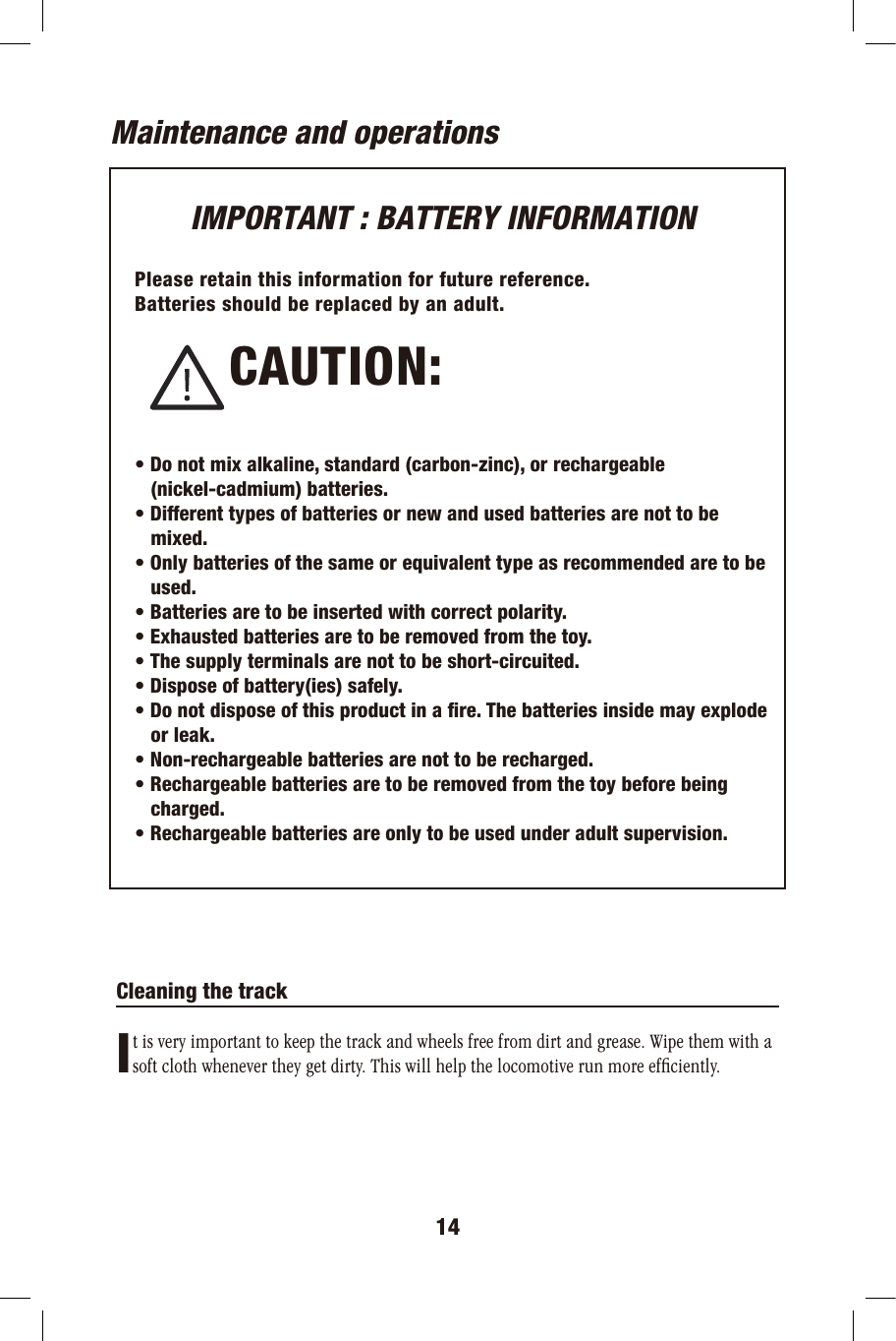 14Maintenance and operationsIMPORTANT : BATTERY INFORMATIONPlease retain this information for future reference.Batteries should be replaced by an adult.• Do not mix alkaline, standard (carbon-zinc), or rechargeable   (nickel-cadmium) batteries.• Different types of batteries or new and used batteries are not to be    mixed.• Only batteries of the same or equivalent type as recommended are to be   used.• Batteries are to be inserted with correct polarity.• Exhausted batteries are to be removed from the toy.• The supply terminals are not to be short-circuited.• Dispose of battery(ies) safely.• Do not dispose of this product in a fire. The batteries inside may explode   or leak.• Non-rechargeable batteries are not to be recharged.• Rechargeable batteries are to be removed from the toy before being   charged.• Rechargeable batteries are only to be used under adult supervision.           CAUTION:                        Cleaning the track It is very important to keep the track and wheels free from dirt and grease. Wipe them with asoft cloth whenever they get dirty. This will help the locomotive run more efﬁciently.  