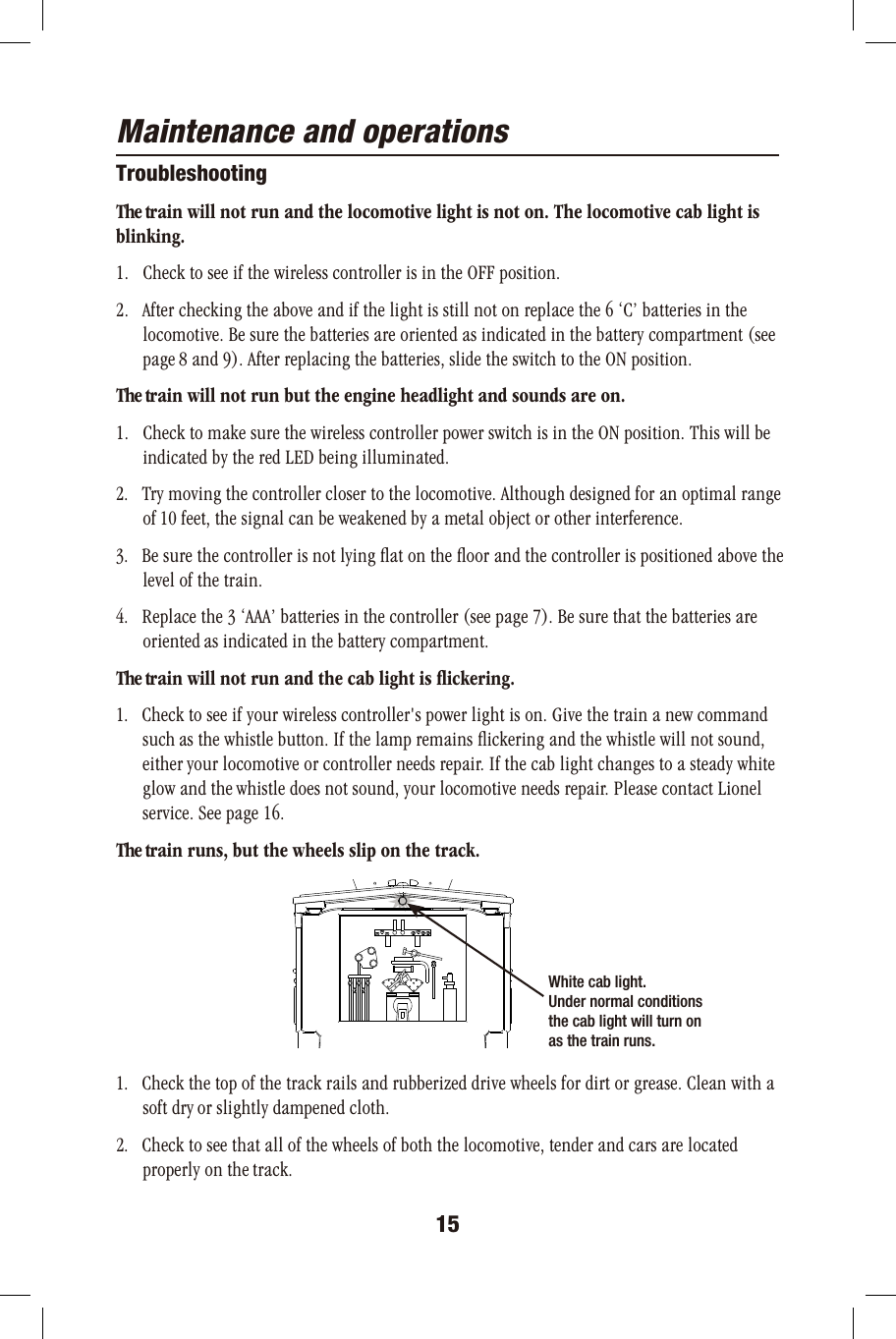 Maintenance and operationsTroubleshootingThe train will not run and the locomotive light is not on. The locomotive cab light is blinking.1.   Check to see if the wireless controller is in the OFF position.2.   After checking the above and if the light is still not on replace the 6 ‘C’ batteries in the       locomotive. Be sure the batteries are oriented as indicated in the battery compartment (see       page 8 and 9). After replacing the batteries, slide the switch to the ON position.The train will not run but the engine headlight and sounds are on.1.   Check to make sure the wireless controller power switch is in the ON position. This will be       indicated by the red LED being illuminated. 2.   Try moving the controller closer to the locomotive. Although designed for an optimal range       of 10 feet, the signal can be weakened by a metal object or other interference. 3.   Be sure the controller is not lying ﬂat on the ﬂoor and the controller is positioned above the       level of the train.4.   Replace the 3 ‘AAA’ batteries in the controller (see page 7). Be sure that the batteries are       oriented as indicated in the battery compartment.The train will not run and the cab light is ﬂickering.1.   Check to see if your wireless controller&apos;s power light is on. Give the train a new command       such as the whistle button. If the lamp remains ﬂickering and the whistle will not sound,       either your locomotive or controller needs repair. If the cab light changes to a steady white       glow and the whistle does not sound, your locomotive needs repair. Please contact Lionel       service. See page 16.  The train runs, but the wheels slip on the track.1.   Check the top of the track rails and rubberized drive wheels for dirt or grease. Clean with a       soft dry or slightly dampened cloth.2.   Check to see that all of the wheels of both the locomotive, tender and cars are located       properly on the track. 15White cab light.Under normal conditions the cab light will turn on as the train runs.  