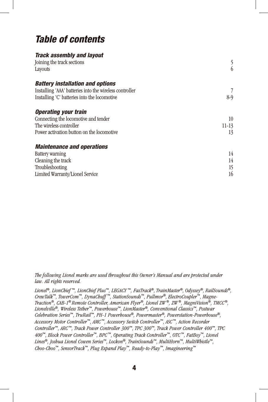 4Table of contentsTrack assembly and layoutJoining the track sectionsLayoutsBattery installation and optionsInstalling &apos;AAA&apos; batteries into the wireless controllerInstalling &apos;C&apos; batteries into the locomotiveOperating your trainConnecting the locomotive and tenderThe wireless controllerPower activation button on the locomotiveMaintenance and operationsBattery warningCleaning the trackTroubleshootingLimited Warranty/Lionel ServiceThe following Lionel marks are used throughout this Owner’s Manual and are protected underlaw. All rights reserved. Lionel®, LionChief ™, LionChief Plus™, LEGACY ™, FasTrack®, TrainMaster®, Odyssey®, RailSounds®,CrewTalk™, TowerCom™, DynaChuff ™, StationSounds™, Pullmor®, ElectroCoupler™, Magne-Traction®, CAB-1® Remote Controller, American Flyer®, Lionel ZW ®, ZW ®, MagniVision®, TMCC ®,Lionelville®, Wireless Tether™, Powerhouse™, LionMaster®, Conventional Classics™, PostwarCelebration Series™, TruRail™, PH-1 Powerhouse®, Powermaster®, Powerstation-Powerhouse®,Accessory Motor Controller™, AMC ™, Accessory Switch Controller™, ASC ™, Action RecorderController™, ARC ™, Track Power Controller 300™, TPC 300™, Track Power Controller 400™, TPC400™, Block Power Controller™, BPC ™, Operating Track Controller™, OTC ™, FatBoy™, LionelLines®, Joshua Lionel Cowen Series™, Lockon®, TrainSounds™, MultiHorn™, MultiWhistle™,Choo-Choo™, SensorTrack™, Plug Expand Play™, Ready-to-Play™, Imagineering™ 56 78-9 1011-1313 14141516