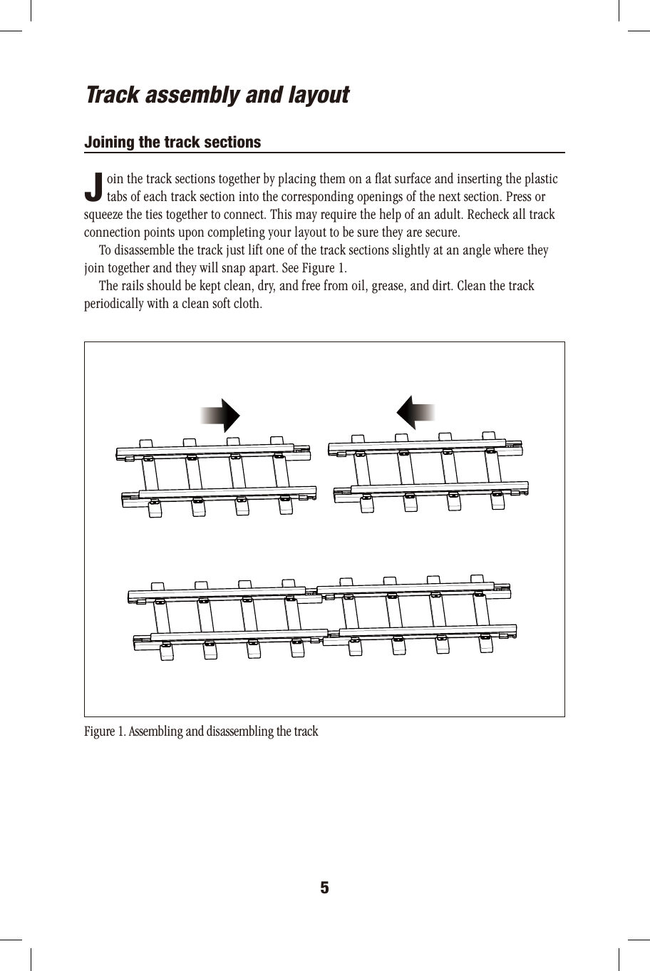 5JTrack assembly and layoutJoining the track sections       oin the track sections together by placing them on a ﬂat surface and inserting the plastic       tabs of each track section into the corresponding openings of the next section. Press orsqueeze the ties together to connect. This may require the help of an adult. Recheck all trackconnection points upon completing your layout to be sure they are secure.      To disassemble the track just lift one of the track sections slightly at an angle where theyjoin together and they will snap apart. See Figure 1.      The rails should be kept clean, dry, and free from oil, grease, and dirt. Clean the trackperiodically with a clean soft cloth.  Figure 1. Assembling and disassembling the track