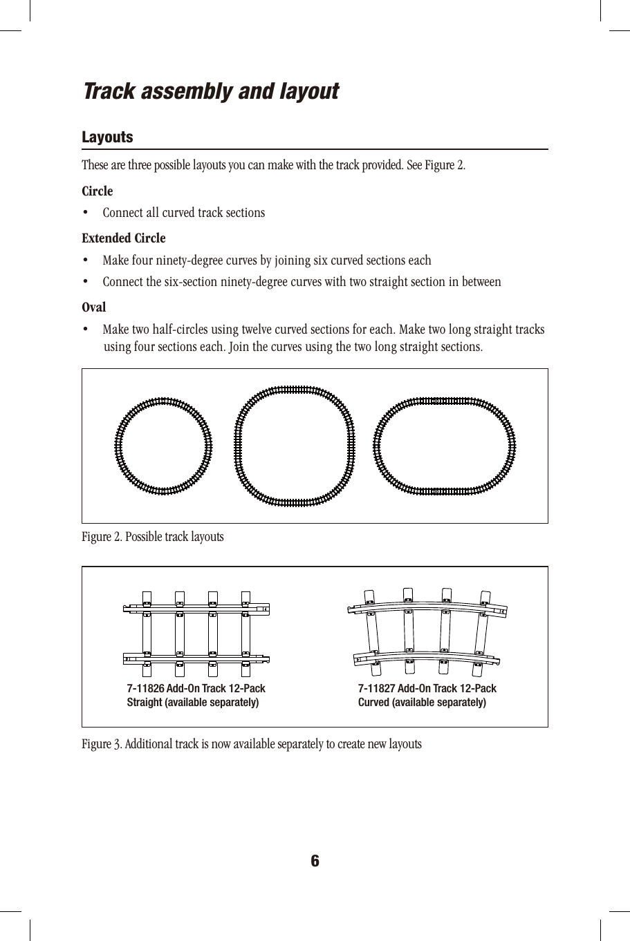 67-11826 Add-On Track 12-PackStraight (available separately)7-11827 Add-On Track 12-PackCurved (available separately)Track assembly and layoutLayoutsThese are three possible layouts you can make with the track provided. See Figure 2.Circle•     Connect all curved track sectionsExtended Circle•     Make four ninety-degree curves by joining six curved sections each•     Connect the six-section ninety-degree curves with two straight section in betweenOval•     Make two half-circles using twelve curved sections for each. Make two long straight tracks       using four sections each. Join the curves using the two long straight sections. Figure 2. Possible track layoutsFigure 3. Additional track is now available separately to create new layouts