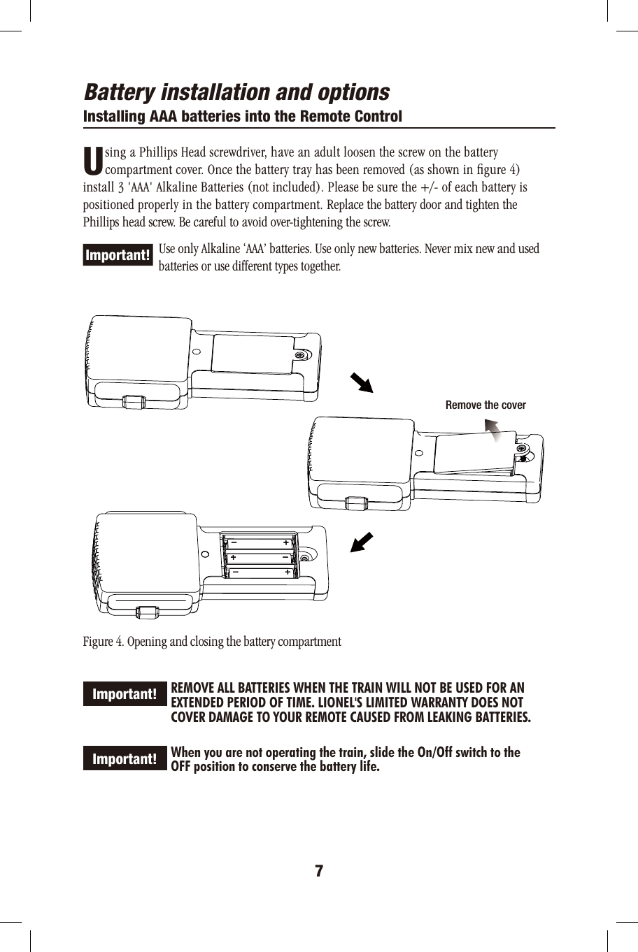 Battery installation and optionsInstalling AAA batteries into the Remote Control       sing a Phillips Head screwdriver, have an adult loosen the screw on the battery        compartment cover. Once the battery tray has been removed (as shown in ﬁgure 4) install 3 &apos;AAA&apos; Alkaline Batteries (not included). Please be sure the +/- of each battery is positioned properly in the battery compartment. Replace the battery door and tighten the Phillips head screw. Be careful to avoid over-tightening the screw.             Use only Alkaline ‘AAA’ batteries. Use only new batteries. Never mix new and used          batteries or use different types together. Figure 4. Opening and closing the battery compartment             REMOVE ALL BATTERIES WHEN THE TRAIN WILL NOT BE USED FOR AN              EXTENDED PERIOD OF TIME. LIONEL&apos;S LIMITED WARRANTY DOES NOT             COVER DAMAGE TO YOUR REMOTE CAUSED FROM LEAKING BATTERIES.             When you are not operating the train, slide the On/Off switch to the             OFF position to conserve the battery life.7U  Important!Important!Important! Remove the cover