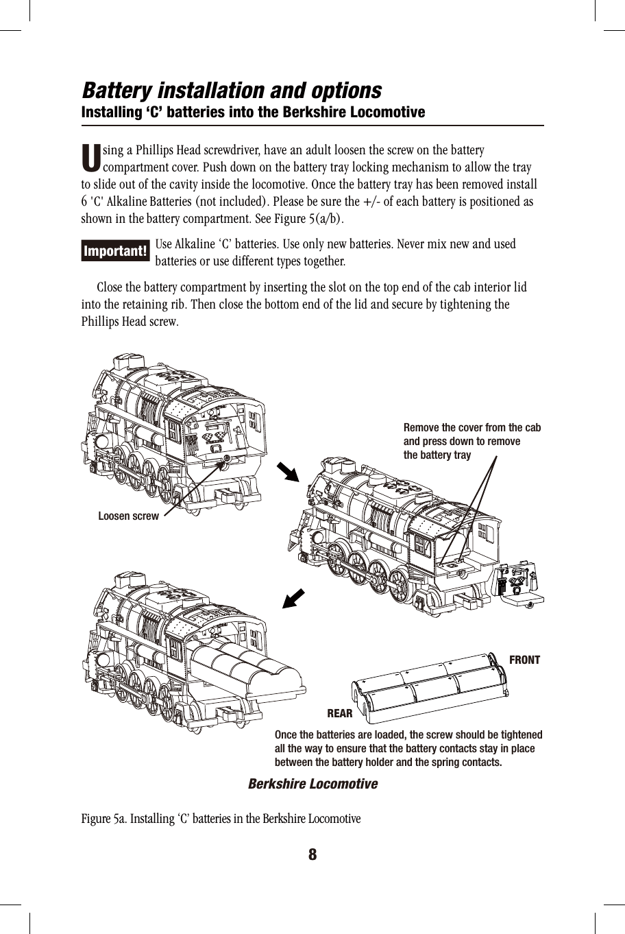 Battery installation and optionsInstalling ‘C’ batteries into the Berkshire Locomotive       sing a Phillips Head screwdriver, have an adult loosen the screw on the battery        compartment cover. Push down on the battery tray locking mechanism to allow the tray to slide out of the cavity inside the locomotive. Once the battery tray has been removed install 6 &apos;C&apos; Alkaline Batteries (not included). Please be sure the +/- of each battery is positioned as shown in the battery compartment. See Figure 5(a/b).          Use Alkaline ‘C’ batteries. Use only new batteries. Never mix new and used          batteries or use different types together.      Close the battery compartment by inserting the slot on the top end of the cab interior lid into the retaining rib. Then close the bottom end of the lid and secure by tightening the Phillips Head screw.Berkshire LocomotiveFigure 5a. Installing ‘C’ batteries in the Berkshire Locomotive8ULoosen screwRemove the cover from the cab and press down to remove the battery trayFRONTREAROnce the batteries are loaded, the screw should be tightened all the way to ensure that the battery contacts stay in place between the battery holder and the spring contacts.Important!