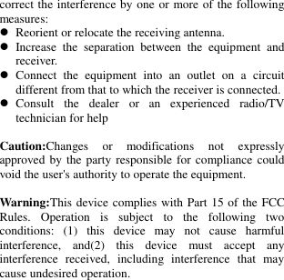   correct the interference by one or more of the following measures:  Reorient or relocate the receiving antenna.  Increase  the  separation  between  the  equipment  and receiver.  Connect  the  equipment  into  an  outlet  on  a  circuit different from that to which the receiver is connected.  Consult  the  dealer  or  an  experienced  radio/TV technician for help  Caution:Changes  or  modifications  not  expressly approved by the party responsible for compliance could void the user&apos;s authority to operate the equipment.    Warning:This device complies with Part 15 of the FCC Rules.  Operation  is  subject  to  the  following  two conditions:  (1)  this  device  may  not  cause  harmful interference,  and(2)  this  device  must  accept  any interference  received,  including  interference  that  may cause undesired operation. 