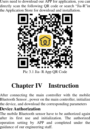   Users need to download our APP for application, you can directly scan the following QR code or search “Jia-R”in the Application Store for download and installation.  Pic 3.1 Jia- R App QR Code  Chapter IV  Instruction After  connecting  the  main  controller  with  the  mobile Bluetooth Sensor , power on the main controller, initialize the device, and download the corresponding parameters Device Authorization The mobile Bluetooth sensor have to be authorized again after  its  first  use  and  initialization.  The  authorized operation  setting  by  APP  and  completed  under  the guidance of our engineering staff.  