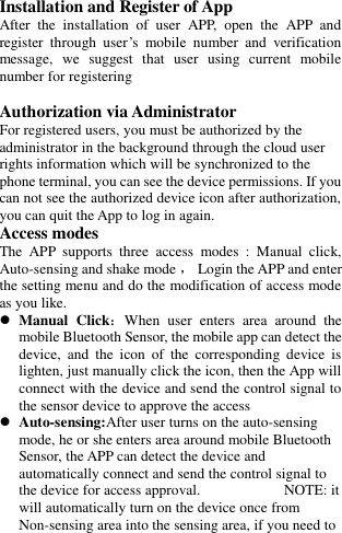   Installation and Register of App After  the  installation  of  user  APP,  open  the  APP  and register  through  user’s  mobile  number  and  verification message,  we  suggest  that  user  using  current  mobile number for registering  Authorization via Administrator For registered users, you must be authorized by the administrator in the background through the cloud user rights information which will be synchronized to the phone terminal, you can see the device permissions. If you can not see the authorized device icon after authorization, you can quit the App to log in again. Access modes The  APP  supports  three  access  modes  :  Manual  click, Auto-sensing and shake mode ， Login the APP and enter the setting menu and do the modification of access mode as you like.  Manual  Click：When  user  enters  area  around  the mobile Bluetooth Sensor, the mobile app can detect the device,  and  the  icon  of  the  corresponding  device  is lighten, just manually click the icon, then the App will connect with the device and send the control signal to the sensor device to approve the access  Auto-sensing:After user turns on the auto-sensing mode, he or she enters area around mobile Bluetooth Sensor, the APP can detect the device and automatically connect and send the control signal to the device for access approval.                           NOTE: it will automatically turn on the device once from Non-sensing area into the sensing area, if you need to 