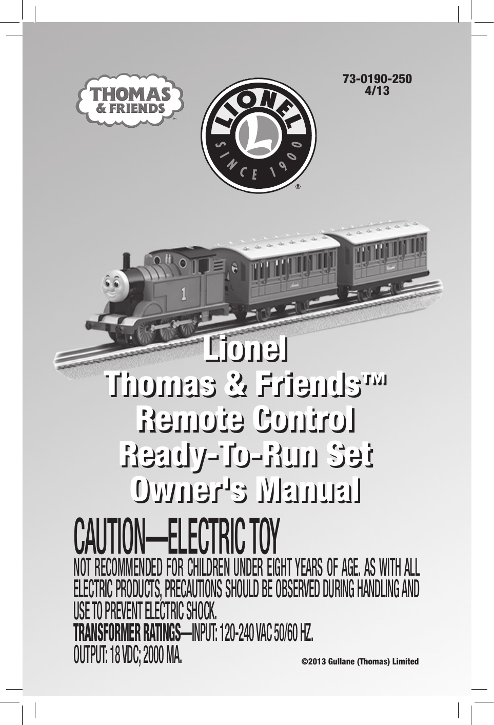LionelThomas &amp; Friends™  Remote Control  Ready-To-Run Set Owner&apos;s Manual73-0190-2504/13CAUTION—ELECTRIC TOYNOT RECOMMENDED FOR CHILDREN UNDER EIGHT YEARS OF AGE. AS WITH ALL ELECTRIC PRODUCTS, PRECAUTIONS SHOULD BE OBSERVED DURING HANDLING AND USE TO PREVENT ELECTRIC SHOCK. TRANSFORMER RATINGS—INPUT: 120-240 VAC 50/60 HZ. OUTPUT: 18 VDC; 2000 MA.LionelThomas &amp; Friends™  Remote Control  Ready-To-Run Set Owner&apos;s Manual©2013 Gullane (Thomas) Limited