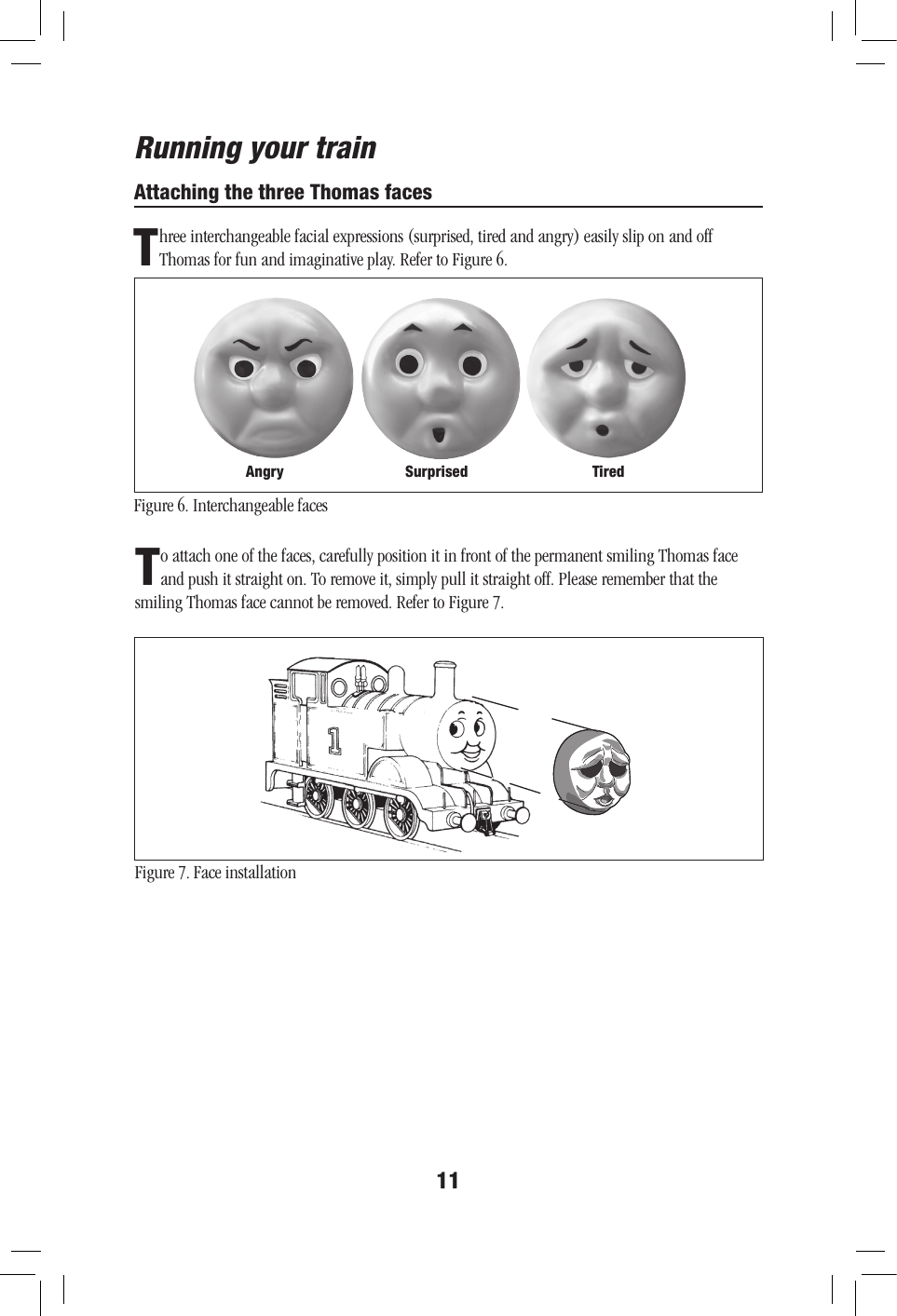 11Attaching the three Thomas facesThree interchangeable facial expressions (surprised, tired and angry) easily slip on and off Thomas for fun and imaginative play. Refer to Figure 6.Figure 6. Interchangeable facesRunning your trainTo attach one of the faces, carefully position it in front of the permanent smiling Thomas face and push it straight on. To remove it, simply pull it straight off. Please remember that the smiling Thomas face cannot be removed. Refer to Figure 7.Figure 7. Face installationAngry Surprised Tired