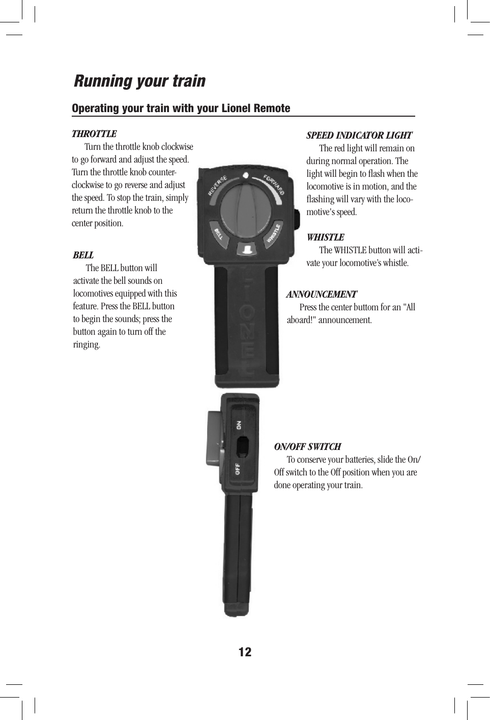 12Running your trainOperating your train with your Lionel RemoteON/OFF SWITCHTo conserve your batteries, slide the On/Off switch to the Off position when you are done operating your train.SPEED INDICATOR LIGHTThe red light will remain on during normal operation. The light will begin to ﬂash when the locomotive is in motion, and the ﬂashing will vary with the loco-motive&apos;s speed. BELLThe BELL button will activate the bell sounds on locomotives equipped with this feature. Press the BELL button to begin the sounds; press the button again to turn off the ringing. WHISTLEThe WHISTLE button will acti-vate your locomotive’s whistle. THROTTLETurn the throttle knob clockwise to go forward and adjust the speed. Turn the throttle knob counter-clockwise to go reverse and adjust the speed. To stop the train, simply return the throttle knob to the  center position.ANNOUNCEMENTPress the center buttom for an &quot;All aboard!&quot; announcement.