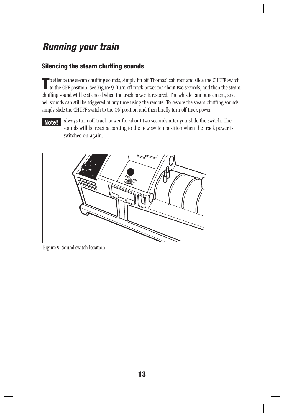 13Running your trainSilencing the steam chufﬁng soundsCHUFFOFF ONFigure 9. Sound switch locationTo silence the steam chufﬁng sounds, simply lift off Thomas&apos; cab roof and slide the CHUFF switch to the OFF position. See Figure 9. Turn off track power for about two seconds, and then the steam chufﬁng sound will be silenced when the track power is restored. The whistle, announcement, and bell sounds can still be triggered at any time using the remote. To restore the steam chufﬁng sounds, simply slide the CHUFF switch to the ON position and then brieﬂy turn off track power.Always turn off track power for about two seconds after you slide the switch. The sounds will be reset according to the new switch position when the track power is switched on again.Note!