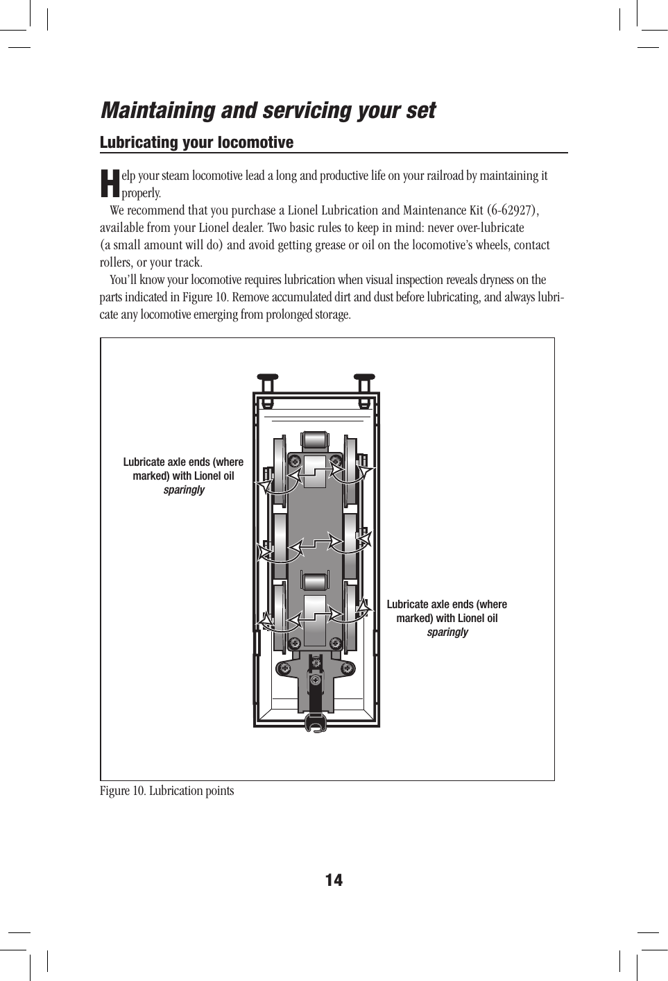  --14Maintaining and servicing your setFigure 10. Lubrication pointsLubricating your locomotiveH elp your steam locomotive lead a long and productive life on your railroad by maintaining it properly.We recommend that you purchase a Lionel Lubrication and Maintenance Kit (6-62927), available from your Lionel dealer. Two basic rules to keep in mind: never over-lubricate  (a small amount will do) and avoid getting grease or oil on the locomotive’s wheels, contact rollers, or your track.You’ll know your locomotive requires lubrication when visual inspection reveals dryness on the parts indicated in Figure 10. Remove accumulated dirt and dust before lubricating, and always lubri-cate any locomotive emerging from prolonged storage. Lubricate axle ends (where marked) with Lionel oilsparinglyLubricate axle ends (where marked) with Lionel oilsparingly