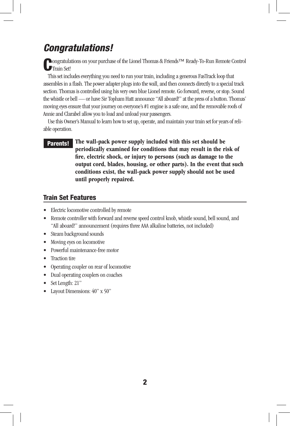 Congratulations! 2Congratulations on your purchase of the Lionel Thomas &amp; Friends™ Ready-To-Run Remote Control Train Set!  This set includes everything you need to run your train, including a generous FasTrack loop that assembles in a ﬂash. The power adapter plugs into the wall, and then connects directly to a special track section. Thomas is controlled using his very own blue Lionel remote. Go forward, reverse, or stop. Sound the whistle or bell — or have Sir Topham Hatt announce “All aboard!” at the press of a button. Thomas’ moving eyes ensure that your journey on everyone’s #1 engine is a safe one, and the removable roofs of Annie and Clarabel allow you to load and unload your passengers.Use this Owner’s Manual to learn how to set up, operate, and maintain your train set for years of reli-able operation. The wall-pack power supply included with this set should be periodically examined for conditions that may result in the risk of ﬁre, electric shock, or injury to persons (such as damage to the output cord, blades, housing, or other parts). In the event that such conditions exist, the wall-pack power supply should not be used until properly repaired.Parents!Train Set Features•  Electric locomotive controlled by remote•  Remote controller with forward and reverse speed control knob, whistle sound, bell sound, and “All aboard!” announcement (requires three AAA alkaline batteries, not included)•  Steam background sounds•  Moving eyes on locomotive •  Powerful maintenance-free motor•  Traction tire•  Operating coupler on rear of locomotive•  Dual operating couplers on coaches•  Set Length: 21”•  Layout Dimensions: 40” x 50”