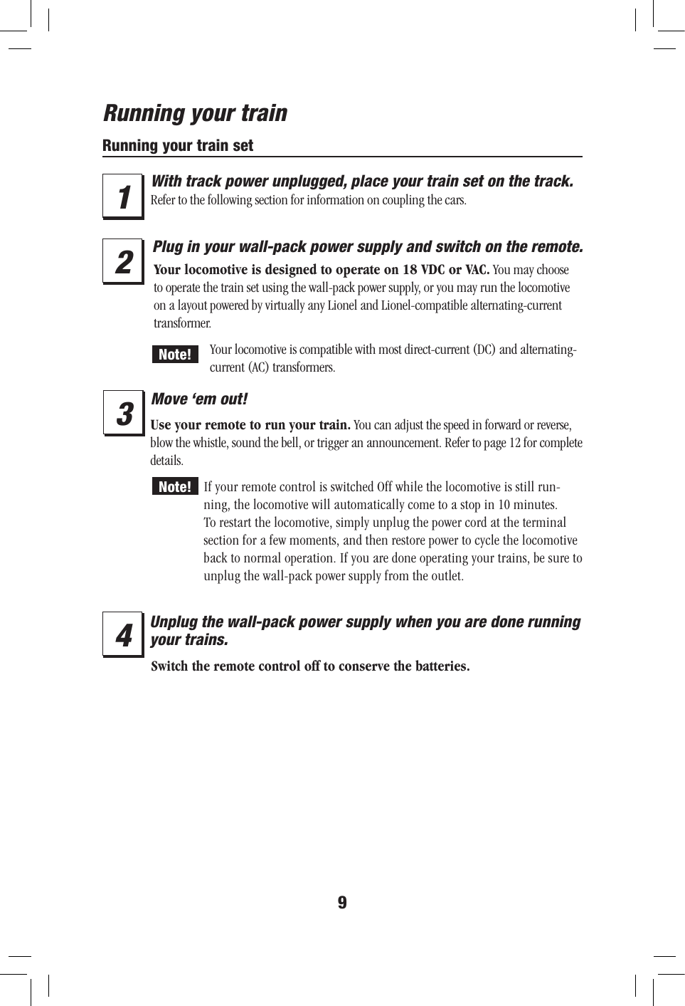 9Running your trainRunning your train setWith track power unplugged, place your train set on the track. Refer to the following section for information on coupling the cars.23Plug in your wall-pack power supply and switch on the remote.Your locomotive is designed to operate on 18 VDC or VAC. You may choose to operate the train set using the wall-pack power supply, or you may run the locomotive on a layout powered by virtually any Lionel and Lionel-compatible alternating-current transformer.Your locomotive is compatible with most direct-current (DC) and alternating-current (AC) transformers.Move ‘em out!Use your remote to run your train. You can adjust the speed in forward or reverse, blow the whistle, sound the bell, or trigger an announcement. Refer to page 12 for complete details.If your remote control is switched Off while the locomotive is still run-ning, the locomotive will automatically come to a stop in 10 minutes. To restart the locomotive, simply unplug the power cord at the terminal section for a few moments, and then restore power to cycle the locomotive back to normal operation. If you are done operating your trains, be sure to unplug the wall-pack power supply from the outlet.Switch the remote control off to conserve the batteries.1Note!Note!4Unplug the wall-pack power supply when you are done running your trains.