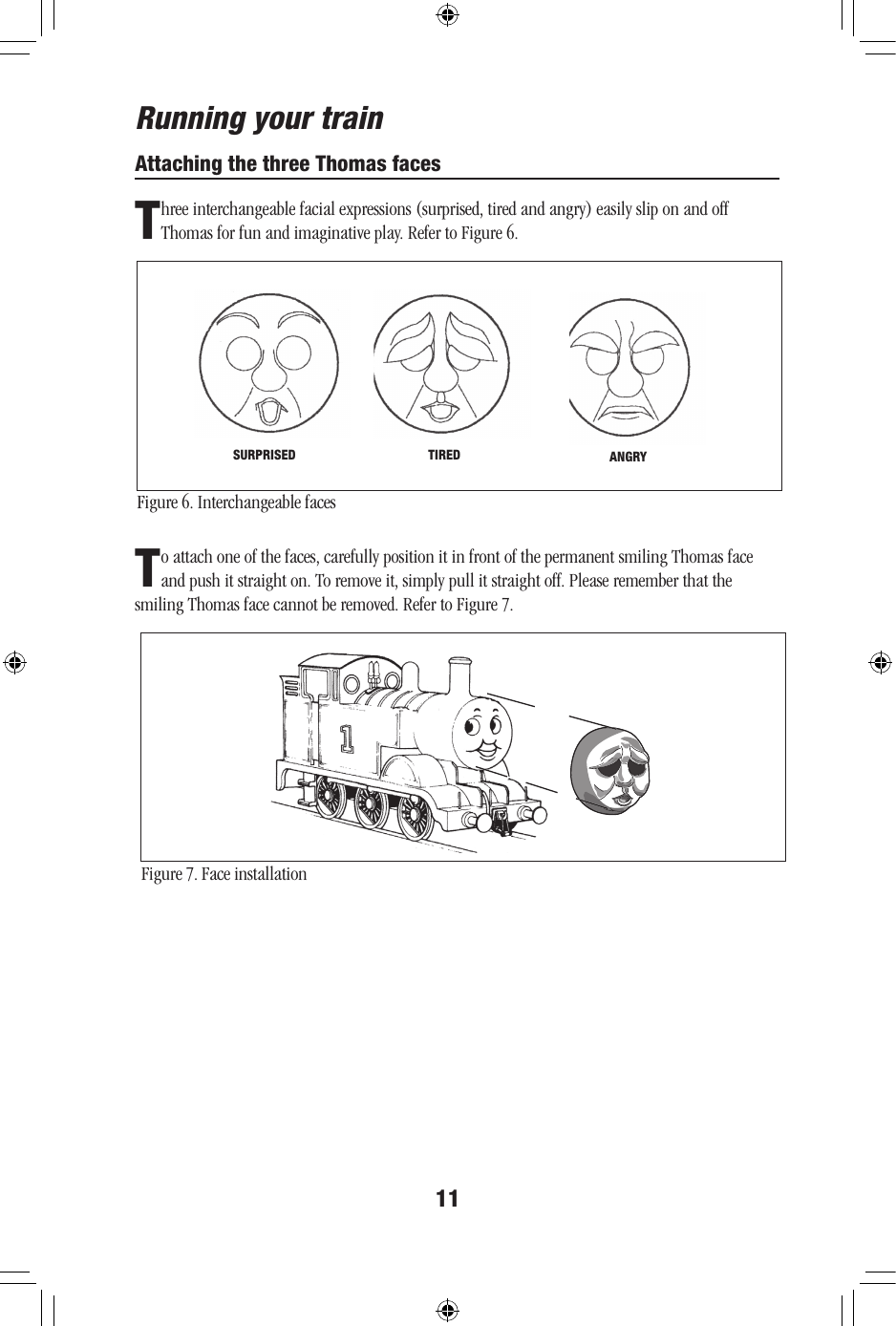 11Attaching the three Thomas facesThreeinterchangeablefacialexpressions(surprised,tiredandangry)easilysliponandoffThomas for fun and imaginative play. Refer to Figure 6.Figure 6. Interchangeable facesRunning your trainTIRED ANGRYSURPRISEDTo attach one of the faces, carefully position it in front of the permanent smiling Thomas face andpushitstraighton.Toremoveit,simplypullitstraightoff.Pleaserememberthatthesmiling Thomas face cannot be removed. Refer to Figure 7.Figure 7. Face installation