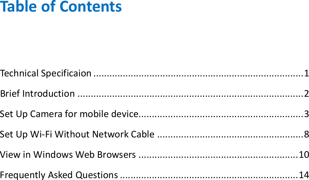  Table of Contents  Technical Specificaion ............................................................................... 1 Brief Introduction ..................................................................................... 2 Set Up Camera for mobile device.............................................................. 3 Set Up Wi-Fi Without Network Cable ....................................................... 8 View in Windows Web Browsers ............................................................ 10 Frequently Asked Questions ................................................................... 14             