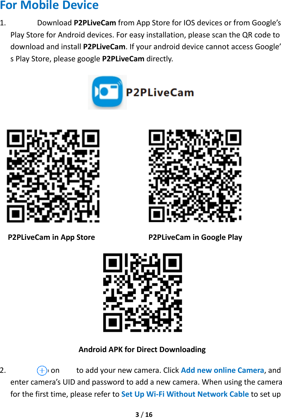  3 / 16  For Mobile Device 1. Download P2PLiveCam from App Store for IOS devices or from Google’s Play Store for Android devices. For easy installation, please scan the QR code to download and install P2PLiveCam. If your android device cannot access Google’ s Play Store, please google P2PLiveCam directly.      P2PLiveCam in App Store                 P2PLiveCam in Google Play  Android APK for Direct Downloading   2. Tap on        to add your new camera. Click Add new online Camera, and enter camera’s UID and password to add a new camera. When using the camera for the first time, please refer to Set Up Wi-Fi Without Network Cable to set up 