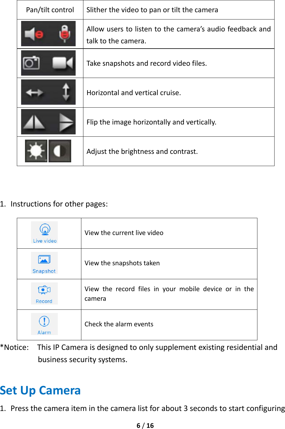  6 / 16  Pan/tilt control Slither the video to pan or tilt the camera  Allow users to listen to the camera’s audio feedback and talk to the camera.  Take snapshots and record video files.  Horizontal and vertical cruise.  Flip the image horizontally and vertically.  Adjust the brightness and contrast.    1. Instructions for other pages:  View the current live video  View the snapshots taken  View the record files in your mobile device or in the camera  Check the alarm events *Notice:  This IP Camera is designed to only supplement existing residential and business security systems. Set Up Camera 1. Press the camera item in the camera list for about 3 seconds to start configuring 