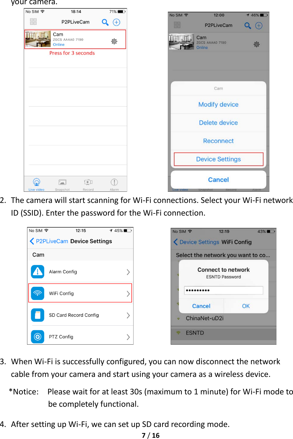  7 / 16  your camera.               2. The camera will start scanning for Wi-Fi connections. Select your Wi-Fi network ID (SSID). Enter the password for the Wi-Fi connection.                        3. When Wi-Fi is successfully configured, you can now disconnect the network cable from your camera and start using your camera as a wireless device. *Notice:    Please wait for at least 30s (maximum to 1 minute) for Wi-Fi mode to be completely functional. 4. After setting up Wi-Fi, we can set up SD card recording mode. 