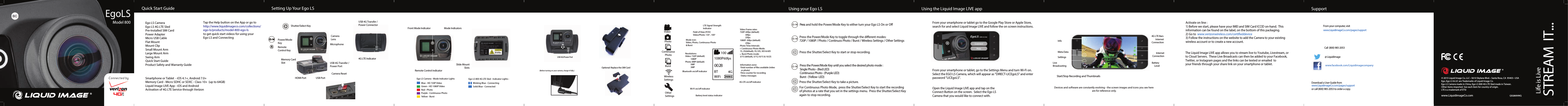 Getting to know the Indicator LightsStep 2. Inserting a Memory Card(required for Camera Functionality)EgoLSModel 800Liquid Image SupportFrom your computer, visit www.LiquidimageCo.com/pages/supportCustomer ServiceCall (800) 985-2053@ LiquidimageMore InformationDownload a User Guide from www.LiquidimageCo.com/pages/supportor call (800) 985-2053 to order a copy.www.facebook.com/LiquidimagecompanyStep 4.  Activate your 4G LTE ServiceActivate on line :1) Before we start, please have your IMEI and SIM Card ICCID on-hand.  This information can be found on the label, on the bottom of this packaging. 2) Go to  www.verizonwireless.com/certieddevice3) Follow the instructions on the website to add the Camera to your existing wireless account or to create a new account.Step 5.  Set up Streaming to Social Networks and Cloud ServersThe Liquid Image LIVE app allows you to stream live to Youtube, Livestream, or to Cloud Servers.  These Live Broadcasts can then be added to your Facebook, Twitter, or Instagram pages and the links can be texted or emailed  to your friends through your share link on your smartphone or tablet.  Getting to know your LCD Screen 100 1080P 60fps 0028BT 4G WiFiT   Mode icon:  Video, Photo, Continuous Photo &amp; Burst      Video Frame rates: 720P: 60fps (default) 30fps 25fps 1080P: 30fps (default) 25fps Photo Time Intervals: Continuous Photo Mode:1S, 2S(default), 5S,10S, 30S &amp; 60S Burst Photo mode: 3/1S (default), 5/1S,10/1S &amp; 10/2S Information zone: -Total number of les available (video or photo)-Time counter for recording -Status messages  4G LTE on/o indicator Battery level status indicatorWi-Fi on/o indicatorResolutions: Video: 720P (default) 1080P Photo: 8MP (default) 5MP 3MP Bluetooth on/o indicator       LTE Signal Strength Indicator       burst     VideoPhotoBurstWirelessSettingsOtherSettingsContinuousPhotoField of View (FOV)Video/Photo: 135  , 100     o oOptional: Replace the SIM CardStep 3.  Inserting and Locking the Ego LS onto the Ego LS 800 4G LTE SledStep 4. Charge the Ego LS 800 4G LTE Sled(Before turning on your camera, charge it fully.)USB 4G/Power PortTurning Your Ego LS On/O  Taking PhotosPress the Power/Mode Key until you select the desired photo mode :Single Photo - (Red LED)Continuous Photo - (Purple LED)Burst - (Yellow- LED)Changing Camera Modes  Press the Power/Mode Key to toggle through the dierent modes:720P / 1080P / Photo / Continuos Photo / Burst / Wireless Settings / Other Settings Press the Shutter/Select Key to take a picture.  For Continuous Photo Mode,  press the Shutter/Select Key to start the recording of photos at a rate that you set in the settings menu.  Press the Shutter/Select Key again to stop recording.  Taking VideosPress the Shutter/Select Key to start or stop recording.  Press  and hold the Power/Mode Key to either turn your Ego LS On or O© 2015 Liquid Image Co, LLC • 5610 Skylane Blvd. • Santa Rosa, CA  95403 • USAwww.LiquidimageCo.comEgo, Ego LS &amp; LIC are Trademarks of Liquid Image Co.Ego LS Camera made in China, Ego LS 800 4G LTE Sled made in Taiwan.Other items imported. See each item for country of origin.  LTE is a trademark of ETSI  QSG800VWQQSG800VWQSTREAM  IT...Life is LiveStep 1.  Download the Liquid Image LIVE app  Basic Features of the Liquid Image LIVE appStep 2.  Connecting the Ego LS to a Smartphone or Tablet From your smartphone or tablet, go to the Settings Menu and turn Wi-Fi on.  Select the EGO LS Camera, which will appear as &quot;DIRECT-LICEgoLS&quot; and enter password &quot;LICEgoLS&quot;. From your smartphone or tablet go to the Google Play Store or Apple Store, search for and select Liquid Image LIVE and follow the on screen instructions.Step 3.  Open the Liquid Image LIVE app Open the Liquid Image LIVE app and tap on theConnect Button on the screen.  Select the Ego LSCamera that you would like to connect with. Devices and software are constantly evolving - the screen images and icons you see here are for reference only.Start/Stop Recording and ThumbnailsMeta DataInfo4G LTE BarsInternetConnectionSettingsLive BroadcastingBattery LevelSmartphone or Tablet  - iOS 4.1+, Android 7.0+Memory Card - Micro SDHC or SDXC - Class 10+  (up to 64GB)Liquid Image LIVE App - iOS and AndroidActivation of 4G LTE Service through VerizonTap the Help button on the App or go tohttp://www.liquidimageco.com/collections/ego-ls/products/model-800-ego-lsto get quick start videos for using your Ego LS and Connecting   What you will need (not included): Ego LS Camera Ego LS 4G LTE SledPre-Installed SIM Card Power AdapterMicro USB Cable Flat Mount Mount ClipSmall Mount Arm Large Mount Arm Swing Arm Quick Start GuideProduct Safety and Warranty Guide      Additional Info:Included in Box: Quick Start Guide Setting Up Your Ego LS Using your Ego LS Using the Liquid Image LIVE app SupportStep 1. Getting to know the Camera  Power/ModeKeyRemoteControl Key CameraLensMicrophoneUSB 4G Transfer /Power PortCamera ResetShutter/Select KeyHDMI Port USB PortMemory CardSlot 4G LTE IndicatorUSB 4G Transfer /Power ConnectorSlide MountSlotsRemote Control indicatorFront Mode IndicatorBlue - HD 720P VideoGreen - HD 1080P VideoRed - PhotoPurple - Continuous PhotoYellow - Burst Mode IndicatorsEgo LS Camera - Mode Indicator LightsBlinking Blue - ConnectingSolid Blue - ConnectedEgo LS 800 4G LTE Sled - Indicator Lights :InternetConnection