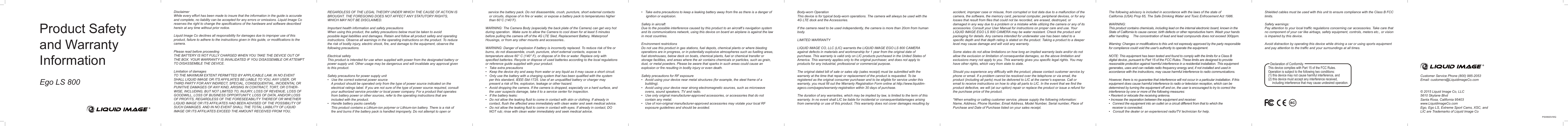 Product Safety and Warranty InformationEgo LS 800DisclaimerWhile every effort has been made to insure that the information in the guide is accurate and complete, no liability can be accepted for any errors or omissions. Liquid Image Co reserves the right to change the specifications of the hardware and software described herein at any time without prior notice.Liquid Image Co declines all responsibility for damages due to improper use of this product, failure to adhere to the instructions given in this guide, or modifications to the camera.Please read before proceedingTHE BATTERY IS NOT FULLY CHARGED WHEN YOU TAKE THE DEVICE OUT OF THE BOX. YOUR WARRANTY IS INVALIDATED IF YOU DISASSEMBLE OR ATTEMPT TO DISASSEMBLE THE DEVICE.Limitation of damagesTO THE MAXIMUM EXTENT PERMITTED BY APPLICABLE LAW, IN NO EVENT SHALL LIQUID IMAGE OR ITS AFFILIATES BE LIABLE TO YOU, ANY USER, OR THIRD PARTY FOR ANY INDIRECT, SPECIAL, CONSEQUENTIAL, INCIDENTAL OR PUNITIVE DAMAGES OF ANY KIND, ARISING IN CONTRACT, TORT, OR OTHER-WISE, INCLUDING, BUT NOT LIMITED TO, INJURY, LOSS OF REVENUE, LOSS OF GOODWILL, LOSS OF BUSINESS OPPORTUNITY, LOSS OF DATA, AND/OR LOSS OF PROFITS, REGARDLESS OF THE FORESEEABILITY THEREOF OR WHETHER LIQUID IMAGE OR ITS AFFILIATES HAD BEEN ADVISED OF THE POSSIBILITY OF SUCH DAMAGES. AND IN NO EVENT SHALL THE TOTAL LIABILITY OF LIQUID IMAGE OR ITS AFFILIATES EXCEED THE AMOUNT RECEIVED FROM YOU,                      REGARDLESS OF THE LEGAL THEORY UNDER WHICH THE CAUSE OF ACTION IS BROUGHT. THE FOREGOING DOES NOT AFFECT ANY STATUTORY RIGHTS, WHICH MAY NOT BE DISCLAIMED.Important health information and safety precautionsWhen using this product, the safety precautions below must be taken to avoid possible legal liabilities and damages. Retain and follow all product safety and operating instructions. Observe all warnings in the operating instructions on the product. To reduce the risk of bodily injury, electric shock, fire, and damage to the equipment, observe the following precautions.Electrical safetyThis product is intended for use when supplied with power from the designated battery or power supply unit. Other usage may be dangerous and will invalidate any approval given to this product.Safety precautions for power supply unit•   Use the correct external power source    A product should be operated only from the type of power source indicated on the        electrical ratings label. If you are not sure of the type of power source required, consult     your authorized service provider or local power company. For a product that operates     from battery power or other sources, refer to the operating instructions that are     included with the product.•   Handle battery packs carefully    This product contains a Lithium-ion polymer or Lithium-ion battery. There is a risk of       fire and burns if the battery pack is handled improperly. Do not attempt to open or    service the battery pack. Do not disassemble, crush, puncture, short external contacts     or circuits, dispose of in fire or water, or expose a battery pack to temperatures higher     than 60˚C (140˚F).WARNING: The Camera Body (especially the back plate of the Camera) can get very hot during operation.  Make sure to allow the Camera to cool down for at least 5 minutes before pulling the camera off of the 4G LTE Sled, Replacement Battery, Waterproof Housings, or from any other mounts and accessories..WARNING: Danger of explosion if battery is incorrectly replaced. To reduce risk of fire or burns, do not disassemble, crush, puncture, short external contacts, expose to temperature above 60° C (140° F), or dispose of in fire or water. Replace only with specified batteries. Recycle or dispose of used batteries according to the local regulations or reference guide supplied with your product.•   Take extra precautions•   Keep the device dry and away from water or any liquid as it may cause a short circuit.•   Only use the battery with a charging system that has been qualified with the system     per this standard, IEEE-Std-1725. Use of an unqualified battery or charger may    present a risk of fire, explosion, leakage or other hazard.•   Avoid dropping the camera. If the camera is dropped, especially on a hard surface, and     the user suspects damage, take it to a service center for inspection.•   If the battery leaks:•   Do not allow the leaking fluid to come in contact with skin or clothing. If already in     contact, flush the affected area immediately with clean water and seek medical advice.•   Do not allow the leaking fluid to come in contact with eyes. If already in contact, DO     NOT rub; rinse with clean water immediately and seek medical advice.•   Take extra precautions to keep a leaking battery away from fire as there is a danger of      ignition or explosion.Safety in aircraftDue to the possible interference caused by this product to an aircraft’s navigation system and its communications network, using this device on board an airplane is against the law in most countries. Environment restrictionsDo not use this product in gas stations, fuel depots, chemical plants or where blasting operations are in progress, or in potentially explosive atmospheres such as fuelling areas, fuel storehouses, below deck on boats, chemical plants, fuel or chemical transfer or storage facilities, and areas where the air contains chemicals or particles, such as grain, dust, or metal powders. Please be aware that sparks in such areas could cause an explosion or fire resulting in bodily injury or even death.Safety precautions for RF exposure•   Avoid using your device near metal structures (for example, the steel frame of a       building).•   Avoid using your device near strong electromagnetic sources, such as microwave     ovens, sound speakers, TV and radio.•   Use only original manufacturer-approved accessories, or accessories that do not     contain any metal.•   Use of non-original manufacturer-approved accessories may violate your local RF    exposure guidelines and should be avoided.Body-worn OperationThis device is for typical body-worn operations. The camera will always be used with the 4G LTE dock and the Accessories.  If the camera need to be used independently, the camera is more than 20cm from human body.LIMITED WARRANTYLIQUID IMAGE CO, LLC (LIC) warrants the LIQUID IMAGE EGO LS 800 CAMERA   against defects in materials and workmanship for 1 year from the original date of purchase. This warranty is valid only on LIC products purchased in the United States of America. This warranty applies only to the original purchaser, and does not apply to products for any industrial, professional or commercial purpose.The original dated bill of sale or sales slip (sales receipt) must be submitted with the warranty at the time that repair or replacement of the product is requested. To be registered as the original consumer purchaser and to be eligible for service under this warranty, you must fill out the Warranty Registration Form online at http://www.liquidim-ageco.com/pages/warranty-registration within 30 days of purchase.The duration of any warranties, which may be implied by law, is limited to the term of this warranty. In no event shall LIC be liable for incidental or consequentialdamages arising from ownership or use of this product. This warranty does not cover damages resulting by accident, improper case or misuse, from corrupted or lost data due to a malfunction of the camera, the software, the memory card, personal computer, peripheral devices, or for anylosses that result from files that could not be recorded, are erased, destroyed, or damaged in any way due to a problem or a mistake while utilizing the camera or any of its accessories. Consult your User Manual for instructions on proper care and use. Your LIQUID IMAGE EGO LS 800 CAMERA may be water resistant. Check the product and packaging for details. Any camera intended for underwater use has been rated to a specific depth and that depth rating is stated on the product. Taking a product to a deeper level may cause damage and will void any warranty. Some states do not allow limitations on how long an implied warranty lasts and/or do not allow the exclusion or limitation of consequential damages, so the above limitation and exclusions many not apply to you. This warranty gives you specific legal rights. You may have other rights, which vary from state to state.Should you experience any difficulty with the product, please contact customer service by phone or email. If a problem cannot be resolved over the telephone or via email, the product (including all parts) must be delivered to LIC at the owner’s expense. Call or email to receive instructions on how to ship all parts to LIC. In the event that we find the product defective, we will (at our option) repair or replace the product or issue a refund for the purchase price of the product.*When emailing or calling customer service, please supply the following information: Name, Address, Phone Number, Email Address, Model Number, Serial number, Place of Purchase and Date of Purchase listed on your sales receipt.The following advisory is included in accordance with the laws of the state ofCalifornia (USA) Prop 65, The Safe Drinking Water and Toxic Enfrocement Act 1986.WARNING:This product contains chemicals, including lead on the internal electronic board, known in the State of California to cause cancer, birth defects or other reproductive harm. Wash your hands after handling.    The concentration of lead and lead compounds does not exceed 300ppm.Warning: Changes or modifications to this unit not expressly approved by the party responsible for compliance could void the user&apos;s authority to operate the equipment.NOTE: This equipment has been tested and found to comply with the limits for a Class B digital device, pursuant to Part 15 of the FCC Rules. These limits are designed to provide reasonable protection against harmful interference in a residential installation. This equipment generates, uses and can radiate radio frequency energy and, if not installed and used in accordance with the instructions, may cause harmful interference to radio communications.However, there is no guarantee that interference will not occur in a particular installation. If this equipment does cause harmful interference to radio or television reception, which can be determined by turning the equipment off and on, the user is encouraged to try to correct the interference by one or more of the following measures:• Reorient or relocate the receiving antenna.• Increase the separation between the equipment and receiver.•   Connect the equipment into an outlet on a circuit different from that to which the      receiver is connected.•   Consult the dealer or an experienced radio/TV technician for help.Shielded cables must be used with this unit to ensure compliance with the Class B FCC limits.Safety warnings:Pay attention to your local traffic regulations concerning car accessories. Take care that no component of your car like airbags, safety equipment, controls, meters etc., or vision is impaired by this device.Avoid distraction by operating this device while driving a car or using sports equipment and pay attention to the traffic and your surroundings at all times.Customer Service Phone (800) 985-2053   Email: customers@LiquidimageCo.com © 2015 Liquid Image Co, LLC 5610 Skylane Blvd Santa Rosa, California 95403 www.LiquidimageCo.comEgo, Ego LS, Extreme Sport Cams, XSC, and LIC are Trademarks of Liquid Image CoPSW800VWQThis device complies with Part 15 of the FCC Rules.Operation is subject to the following two conditions:(1) this device may not cause harmful interference, and (2) this device must accept any interference received,      including interference that may cause undesired operation. Declaration of Conformity