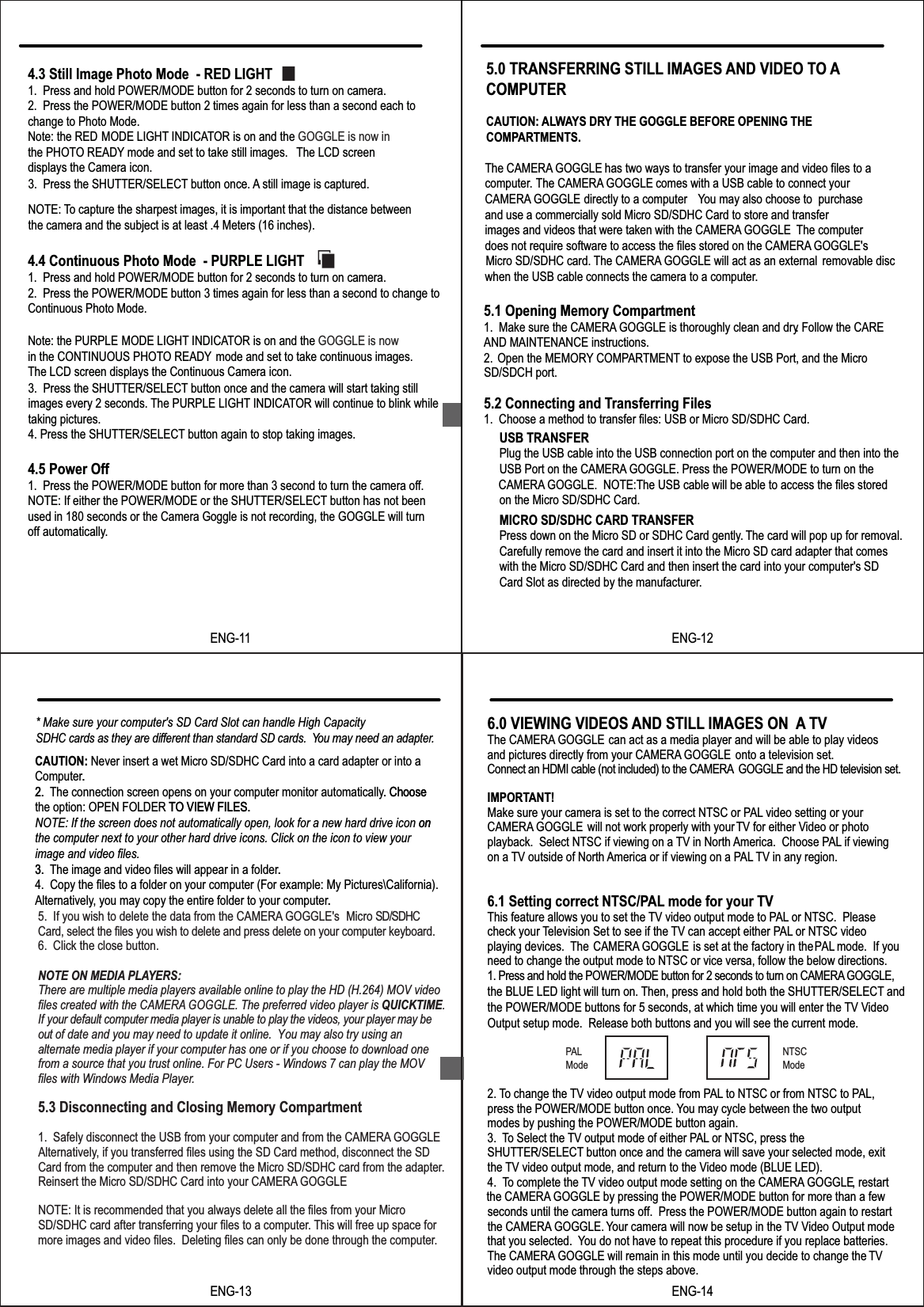 ENG-114.5 Power Off1.  Press the POWER/MODE button for more than 3 second to turn the camera off.NOTE: If either the POWER/MODE or the SHUTTER/SELECT button has not been used in 180 seconds or the Camera Goggle is not recording, the GOGGLE will turn NOTE: To capture the sharpest images, it is important that the distance betweenthe camera and the subject is at least .4 Meters (16 inches).4.3 Still Image Photo Mode  - RED LIGHT1.  Press and hold POWER/MODE button for 2 seconds to turn on camera.2.  Press the POWER/MODE button 2 times again for less than a second each to   change to Photo Mode.  Note: the RED  MODE LIGHT INDICATOR is on and the GOGGLE is now inthe PHOTO READY mode and set to take still images.  The LCD screen displays the Camera icon.3.  Press the SHUTTER/SELECT button once. A still image is captured. 4.4 Continuous Photo Mode  - PURPLE LIGHT1.  Press and hold POWER/MODE button for 2 seconds to turn on camera.2.  Press the POWER/MODE button 3 times again for less than a second to change to Continuous Photo Mode. Note: the PURPLE  MODE LIGHT INDICATOR is on and the GOGGLE is nowin the CONTINUOUS PHOTO READY mode and set to take continuous images. The LCD screen displays the Continuous Camera icon.3.  Press the SHUTTER/SELECT button once and the camera will start taking still images every 2 seconds. The PURPLE LIGHT INDICATOR will continue to blink while taking pictures.4. Press the SHUTTER/SELECT button again to stop taking images. off automatically.The CAMERA GOGGLE has two ways to transfer your image and video files to acomputer The CAMERA GOGGLE comes with a USB cable to connect your.CAMERA GOGGLE directly to a computer. You may also choose to  purchase and use a commercially sold Micro SD/SDHC Card to store and transferimages and videos that were taken with the CAMERA GOGGLE. The computerdoes not require software to access the files stored on the CAMERA GOGGLE'sMicro SD/SDHC card. The CAMERA GOGGLE will act as an external  removable disc when the USB cable connects the camera to a computer..5.0 TRANSFERRING STILL IMAGES AND VIDEO TO ACOMPUTERCAUTION: ALWAYS DRY THE GOGGLE BEFORE OPENING THECOMPARTMENTS.5.1 Opening Memory Compartment1.  Make sure the CAMERA GOGGLE is thoroughly clean and dry. Follow the CAREAND MAINTENANCE instructions.2. Open the MEMORY COMPARTMENT to expose the USB Port, and the Micro  5.2 Connecting and Transferring Files1.  Choose a method to transfer files: USB or Micro SD/SDHC Card.USB TRANSFERPlug the USB cable into the USB connection port on the computer and then into theUSB Port on the CAMERA GOGGLE. Press the POWER/MODE to turn on the CAMERA GOGGLE.  NOTE:The USB cable will be able to access the files storedon the Micro SD/SDHC Card. MICRO SD/SDHC CARD TRANSFERPress down on the Micro SD or SDHC Card gently.. The card will pop up for removal. Carefully remove the card and insert it into the Micro SD card adapter that comeswith the Micro SD/SDHC Card and then insert the card into your computer's SD Card Slot as directed by the manufacturer.SD/SDCH port.ENG-12CAUTION: Never insert a wet Micro SD/SDHC Card into a card adapter or into a Computer.2. The connection screen opens on your computer monitor automatically. Choose the option: OPEN FOLDER TO VIEW FILES. NOTE: If the screen does not automatically open, look for a new hard drive icon onthe computer next to your other hard drive icons. Click on the icon to view yourimage and video files.3. The image and video files will appear in a folder.4.  Copy the files to a folder on your computer (For example: My Pictures\California).Alternatively, you may copy the entire folder to your computer.5.  If you wish to delete the data from the CAMERA GOGGLE's  Micro SD/SDHC Card, select the files you wish to delete and press delete on your computer keyboard. 6.  Click the close button.5.3 Disconnecting and Closing Memory Compartment1.  Safely disconnect the USB from your computer and from the CAMERA GOGGLE.Alternatively, if you transferred files using the SD Card method, disconnect the SD Card from the computer and then remove the Micro SD/SDHC card from the adapter.Reinsert the Micro SD/SDHC Card into your CAMERA GOGGLE.NOTE: It is recommended that you always delete all the files from your Micro SD/SDHC card after transferring your files to a computer. This will free up space for more images and video files.  Deleting files can only be done through the computer.* Make sure your computer's SD Card Slot can handle High Capacity SDHC cards as they are different than standard SD cards. You may need an adapter..2. . Choose TO VIEW FILES. on3. ..ENG-13NOTE ON MEDIA PLAYERS:There are multiple media players available online to play the HD (H.264) MOV video files created with the CAMERA GOGGLE. The preferred video player is QUICKTIME. If your default computer media player is unable to play the videos, your player may be out of date and you may need to update it online.  You may also try using an alternate media player if your computer has one or if you choose to download one from a source that you trust online. For PC Users - Windows 7 can play the MOVfiles with Windows Media Player.  6.0 VIEWING VIDEOS AND STILL IMAGES ON  A TVThe CAMERA GOGGLE can act as a media player and will be able to play videos and pictures directly from your CAMERA GOGGLE  onto a television set.Connect an HDMI cable (not included) to the CAMERA  GOGGLE and the HD television set.IMPORTANT!Make sure your camera is set to the correct NTSC or PAL video setting or your CAMERA GOGGLE        will not work properly with yourTV for either Video or photo playback.  Select NTSC if viewing on a TV in North America.  Choose PAL if viewing on a TV outside of North America or if viewing on a PAL TV in any region.6.1 Setting correct NTSC/PAL mode for your TV This feature allows you to set the TV video output mode to PAL or NTSC.  Please check your Television Set to see if the TV can accept either PAL or NTSC video playing devices.  The CAMERA GOGGLE is set at the factory in the PAL mode.  If you need to change the output mode to NTSC or vice versa, follow the below directions.1. Press and hold the POWER/MODE button for 2 seconds to turn on CAMERA GOGGLE, the BLUE LED light will turn on. Then, press and hold both the SHUTTER/SELECT and the POWER/MODE buttons for 5 seconds, at which time you will enter the TV Video Output setup mode.  Release both buttons and you will see the current mode.2. To change the TV video output mode from PAL to NTSC or from NTSC to PAL,press the POWER/MODE button once. You may cycle between the two output modes by pushing the POWER/MODE button again.3. To Select the TV output mode of either PAL or NTSC, press the SHUTTER/SELECT button once and the camera will save your selected mode, exit the TV video output mode, and return to the Video mode (BLUE LED).4. To complete the TV video output mode setting on the CAMERA GOGGLE, restart the CAMERA GOGGLE by pressing the POWER/MODE button for more than a few seconds until the camera turns off.  Press the POWER/MODE button again to restart the CAMERA GOGGLE. Your camera will now be setup in the TV Video Output mode that you selected.  You do not have to repeat this procedure if you replace batteries.The CAMERA GOGGLE will remain in this mode until you decide to change the TVvideo output mode through the steps above.PALModeNTSCModeENG-14