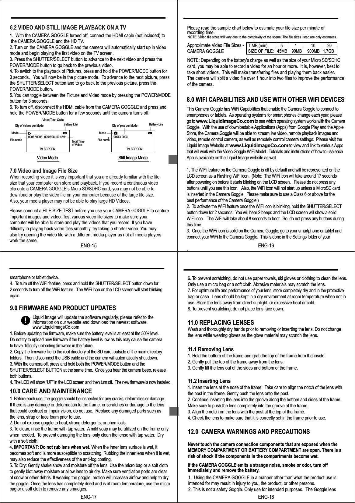 7.0 Video and Image File SizeWhen recording video it is very important that you are already familiar with the file size that your computer can store and playback. If you record a continuous videoclip onto a CAMERA GOGGLE's Micro SD/SDHC card, you may not be able todownload or play the video file on your computer because of the large file size.Also, your media player may not be able to play large HD Videos.6.2 VIDEO AND STILL IMAGE PLAYBACK ON A TV1.  With the CAMERA GOGGLE turned off, connect the HDMI cable (not included) to the CAMERA GOGGLE and the HD TV. .2. Turn on the CAMERA GOGGLE and the camera will automatically start up in video mode and begin playing the first video on the TV screen.3. Press the SHUTTER/SELECT button to advance to the next video and press thePOWER/MODE button to go back to the previous video.4. To switch to the playback of Pictures, press and hold the POWER/MODE button for3 seconds. You will now be in the picture mode. To advance to the next picture, pressthe SHUTTER/SELECT button and to go back to the previous picture, press thePOWER/MODE button.5. You can toggle between the Picture and Video mode by pressing the POWER/MODEbutton for 3 seconds.6. To turn off, disconnect the HDMI cable from the CAMERA GOGGLE and press and hold the POWER/MODE button for a few seconds until the camera turns off.0006 / 0003 00:45:1100:02:28File nameQty of videos per ModeModeVideo Time CodeBattery LifeTotal TimeTV SCREENVideo Mode0006 / 0003File nameQty of pics per ModeModeBattery LifeTV SCREENStill Image Modeof Video0006 / 0003 00:45:1100:02:28File nameQty of videos per ModeModeVideo Time CodeBattery LifeTotal TimeTV SCREENVideo Mode0006 / 0003File nameQty of pics per ModeModeBattery LifeTV SCREENStill Image Modeof VideoENG-1510.0 CARE AND MAINTENANCE9.0 FIRMWARE AND PRODUCT UPDATES8.0 WIFI CAPABILITIES AND USE WITH OTHER WIFI DEVICESPlease read the sample chart below to estimate your file size per minute of recording time.Approximate Video File Sizes - CAMERA GOGGLENOTE: Depending on the battery's charge as well as the size of your Micro SD/SDHC card, you may be able to record a video for an hour or more.  It is, however, best totake short videos. This will make transferring files and playing them back easier.The camera will split a video file over 1 hour into two files to improve the performanceof the camera.NOTE: Video file sizes will vary due to the complexity of the scene. The file sizes listed are only estimates.TIME (min):          .5           1             10           20SIZE OF FILE:   45MB    90MB     900MB   1.7GB1. Before each use, the goggle should be inspected for any cracks, deformities or damage. If there is any damage or deformation to the frame, or scratches or damage to the lensthat could obstruct or impair vision, do not use.  Replace any damaged parts such as the lens, strap or face foam prior to use.ENG-16!Liquid Image will update the software regularly, please refer to the information on our website and download the newest software.www.LiquidimageCo.com2. Do not expose goggle to heat, strong detergents, or chemicals.3. To clean, rinse the frame with tap water.  A mild soap may be utilized on the frame only when needed.  To prevent damaging the lens, only clean the lense with tap water.  Dry with a soft cloth.   4. IMPORTANT: Do not rub lens when wet. When the inner lens surface is wet, it  becomes soft and is more susceptible to scratching. Rubbing the inner lens when it is wet, may also reduce the effectiveness of the anti-fog coating.  5. To Dry: Gently shake snow and moisture off the lens. Use the micro bag or a soft cloth to gently blot away moisture or allow lens to air dry. Make sure ventilation ports are clear of snow or other debris. If wearing the goggle, motion will increase airflow and help to dry the goggle. Once the lens has completely dried and is at room temperature, use the micro bag or a soft cloth to remove any smudges.ENG-1712.0  CAMERA WARNINGS AND PRECAUTIONSNever touch the camera connection components that are exposed when the MEMORY COMPARTMENT OR BATTERY COMPARTMENT are open. There is a risk of shock if the components in the compartments become wet.If the CAMERA GOGGLE emits a strange noise, smoke or odor, turn off immediately and remove the battery.1.  Using the CAMERA GOGGLE in a manner other than what the product use is intended for may result in injury to you, the product, or other persons. ENG-181. Before updating the firmware, make sure the battery level is at least at the 50% level. Do not try to upload new firmware if the battery level is low as this may cause the camerato have difficulty uploading firmware in the future.2. Copy the firmware file to the root directory of the SD card, outside of the main directoryfolders.  Then, disconnect the USB cable and the camera will automatically shut down.  3. With the camera off, press and hold both the POWER/MODE button and the SHUTTER/SELECT BUTTON at the same time.  Once you hear the camera beep, releaseboth buttons.4. The LCD will show &ldquo;UP&rdquo; in the LCD screen and then turn off.  The new firmware is now installed. Please conduct a FILE SIZE TEST before you use your CAMERA GOGGLE to captureimportant images and video. Test various video file sizes to make sure your computer will be able to store and play the videos that you record. If you have difficulty in playing back video files smoothly, try taking a shorter video. You may also try opening the video file with a different media player as not all media playerswork the same.TESTThis Camera Goggle has WiFi Capabilities that enable the Camera Goggle to connect tosmartphones or tablets.  As operating systems for smart phones change each year, pleasego to www.LiquidimageCo.com to see which operating system works with the CameraGoggle.  With the use of downloadable Applications (Apps) from Google Play and the Apple Store, the Camera Goggle will be able to stream live video, remote playback images and video, remote control camera, as well as remotely control camera settings.  Please visit the Liquid Image Website at www.LiquidimageCo.com to view and link to various Appsthat will work with the Video Goggle WiFi Model.  Tutorials and instructions of how to use eachApp is available on the Liquid Image website as well.1. The WiFi feature on the Camera Goggle is off by default and will be represented on the LCD screen as a Flashing WiFi icon.  (Note:  The WiFi icon will take around 17 secondsafter powering on before it starts blinking on the LCD screen.   Please do not press anybuttons until you see this icon.   Also, the WiFi icon will not start up unless a MicroSD cardis inserted in the Camera Goggle.  Please make sure to use a Class 6 or above for thebest performance of the Camera Goggle.)2.  To activate the WiFi feature once the WiFi icon is blinking, hold the SHUTTER/SELECTbutton down for 2 seconds.  You will hear 2 beeps and the LCD screen will show a solidWiFi icon.   The WiFi will take about 8 seconds to boot.  So, do not press any buttons duringthis time.3.  Once the WiFi icon is solid on the Camera Goggle, go to your smartphone or tablet and connect your WiFi to the Camera Goggle.  This is done in the Settings folder of your.  smartphone or tablet device.4.  To turn off the WiFi feature, press and hold the SHUTTER/SELECT button down for 2 seconds to turn off the WiFi feature.  The WiFi icon on the LCD screen will start blinking again6. To prevent scratching, do not use paper towels, ski gloves or clothing to clean the lens. Only use a micro bag or a soft cloth. Abrasive materials may scratch the lens. 7. For optimum life and performance of your lens, store completely dry and in the protective bag or case.  Lens should be kept in a dry environment at room temperature when not in use. Store the lens away from direct sunlight, or excessive heat or cold.8. To prevent scratching, do not place lens face down.11.0 REPLACING LENSESWash and thoroughly dry hands prior to removing or inserting the lens. Do not change the lens while wearing gloves as the glove material may scratch the lens.11.1 Removing Lens1. Hold the bottom of the frame and grab the top of the frame from the inside. 2. Gently pull the top of the frame away from the lens. 3. Gently lift the lens out of the sides and bottom of the frame.11.2 Inserting Lens1. Insert the lens at the nose of the frame.  Take care to align the notch of the lens with the post in the frame. Gently push the lens onto the post. 2. Continue inserting the lens into the groove along the bottom and sides of the frame. Make sure to push the lens completely into the groove of the frame. 3. Align the notch on the lens with the post at the top of the frame.4. Check the lens to make sure that it is correctly set in the frame prior to use.2. This is not a safety Goggle. Only use for intended purposes.  The Goggle lens 