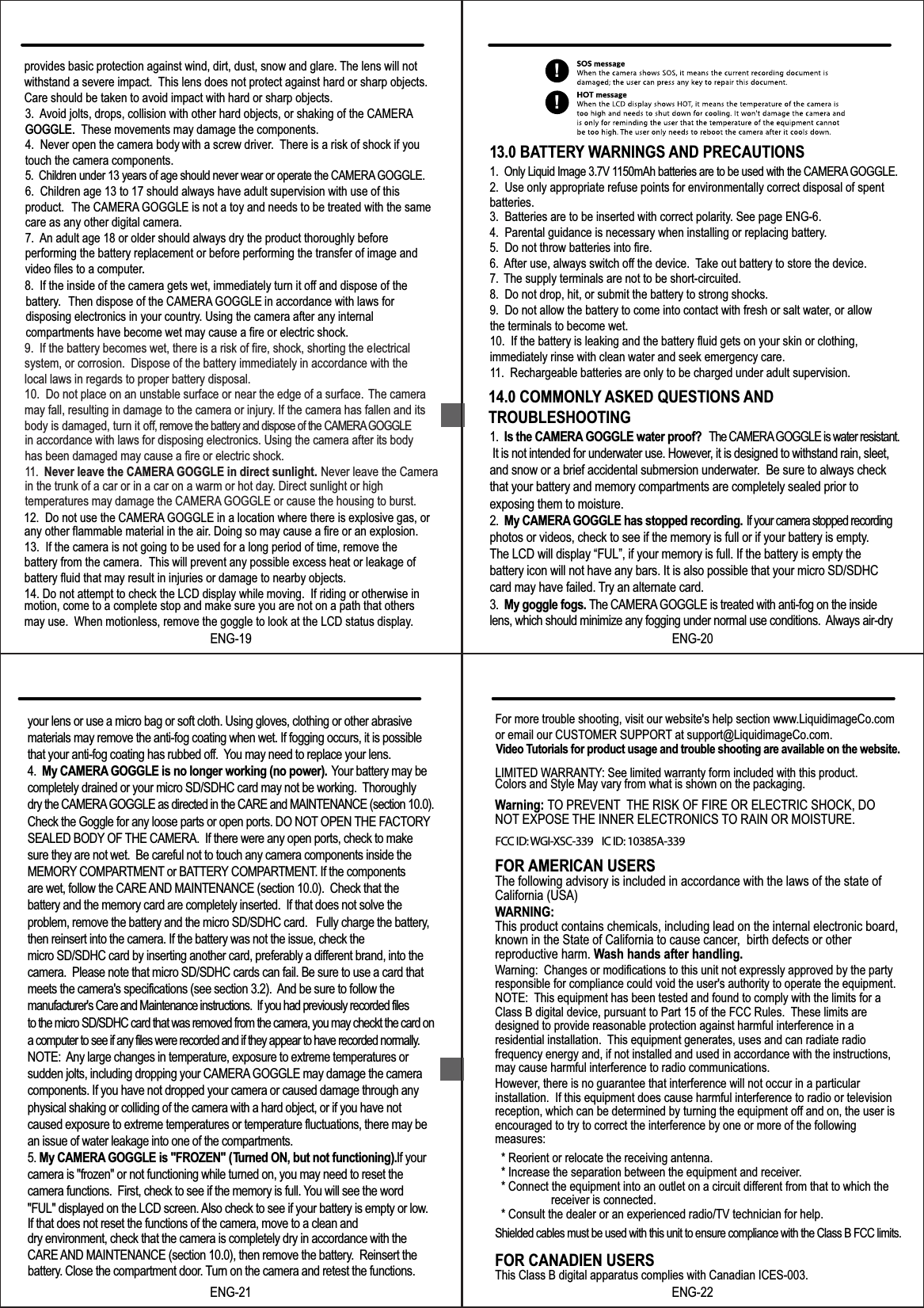 9.  If the battery becomes wet, there is a risk of fire, shock, shorting the electricalsystem, or corrosion.  Dispose of the battery immediately in accordance with thelocal laws in regards to proper battery disposal. 10.  Do not place on an unstable surface or near the edge of a surface. The camera may fall, resulting in damage to the camera or injury. If the camera has fallen and its body is damaged, turn it off, remove the battery and dispose of the CAMERA GOGGLEin accordance with laws for disposing electronics. Using the camera after its body has been damaged may cause a fire or electric shock. 11.  Never leave the CAMERA GOGGLE in direct sunlight. Never leave the Camera in the trunk of a car or in a car on a warm or hot day. Direct sunlight or high temperatures may damage the CAMERA GOGGLE or cause the housing to burst. 12.  Do not use the CAMERA GOGGLE in a location where there is explosive gas, or any other flammable material in the air. Doing so may cause a fire or an explosion.13.  If the camera is not going to be used for a long period of time, remove thebattery from the camera.  This will prevent any possible excess heat or leakage of battery fluid that may result in injuries or damage to nearby objects.14. Do not attempt to check the LCD display while moving.  If riding or otherwise in motion, come to a complete stop and make sure you are not on a path that others may use.  When motionless, remove the goggle to look at the LCD status display.13.0 BATTERY WARNINGS AND PRECAUTIONS2.  Use only appropriate refuse points for environmentally correct disposal of spentbatteries.3.  Batteries are to be inserted with correct polarity. See page ENG-6.4.  Parental guidance is necessary when installing or replacing battery.5.  Do not throw batteries into fire.6. After use, always switch off the device. Take out battery to store the device.7. The supply terminals are not to be short-circuited.8.  Do not drop, hit, or submit the battery to strong shocks.9.  Do not allow the battery to come into contact with fresh or salt water, or allowthe terminals to become wet.10.  If the battery is leaking and the battery fluid gets on your skin or clothing, immediately rinse with clean water and seek emergency care.11.  Rechargeable batteries are only to be charged under adult supervision.1.  Only Liquid Image 3.7V 1150mAh batteries are to be used with the CAMERA GOGGLE.ENG-1914.0 COMMONLY ASKED QUESTIONS ANDTROUBLESHOOTING1.  Is the CAMERA GOGGLE water proof?   The CAMERA GOGGLE is water resistant. It is not intended for underwater use. However, it is designed to withstand rain, sleet, and snow or a brief accidental submersion underwater.  Be sure to always check that your battery and memory compartments are completely sealed prior to exposing them to moisture.2.  My CAMERA GOGGLE has stopped recording.  If your camera stopped recording photos or videos, check to see if the memory is full or if your battery is empty.The LCD will display &ldquo;FUL&rdquo;, if your memory is full. If the battery is empty the battery icon will not have any bars. It is also possible that your micro SD/SDHC card may have failed. Try an alternate card.3.  My goggle fogs. The CAMERA GOGGLE is treated with anti-fog on the inside lens, which should minimize any fogging under normal use conditions.  Always air-dry ENG-20to the micro SD/SDHC card that was removed from the camera, you may checkt the card on  a computer to see if any files were recorded and if they appear to have recorded normally.  NOTE:  Any large changes in temperature, exposure to extreme temperatures or sudden jolts, including dropping your CAMERA GOGGLE may damage the camera components. If you have not dropped your camera or caused damage through any physical shaking or colliding of the camera with a hard object, or if you have not caused exposure to extreme temperatures or temperature fluctuations, there may be an issue of water leakage into one of the compartments.5. My CAMERA GOGGLE is "FROZEN" (Turned ON, but not functioning). If your camera is "frozen" or not functioning while turned on, you may need to reset the camera functions.  First, check to see if the memory is full. You will see the word "FUL" displayed on the LCD screen. Also check to see if your battery is empty or low.If that does not reset the functions of the camera, move to a clean and dry environment, check that the camera is completely dry in accordance with the CARE AND MAINTENANCE (section 10.0), then remove the battery.  Reinsert the ENG-21Warning: TO PREVENT THE RISK OF FIRE OR ELECTRIC SHOCK, DO NOT EXPOSE THE INNER ELECTRONICS TO RAIN OR MOISTURE.FOR AMERICAN USERSThe following advisory is included in accordance with the laws of the state of California (USA)WARNING:This product contains chemicals, including lead on the internal electronic board,known in the State of California to cause cancer,  birth defects or other reproductive harm. Wash hands after handling.Warning:  Changes or modifications to this unit not expressly approved by the partyresponsible for compliance could void the user's authority to operate the equipment.NOTE: This equipment has been tested and found to comply with the limits for a Class B digital device, pursuant to Part 15 of the FCC Rules.  These limits are designed to provide reasonable protection against harmful interference in a residential installation.  This equipment generates, uses and can radiate radio frequency energy and, if not installed and used in accordance with the instructions,may cause harmful interference to radio communications.However, there is no guarantee that interference will not occur in a particular installation.  If this equipment does cause harmful interference to radio or televisionreception, which can be determined by turning the equipment off and on, the user is encouraged to try to correct the interference by one or more of the following measures:  * Reorient or relocate the receiving antenna.  * Increase the separation between the equipment and receiver.  * Connect the equipment into an outlet on a circuit different from that to which thereceiver is connected.  * Consult the dealer or an experienced radio/TV technician for help.Shielded cables must be used with this unit to ensure compliance with the Class B FCC limits. FOR CANADIEN USERSThis Class B digital apparatus complies with Canadian ICES-003.ENG-228.  If the inside of the camera gets wet, immediately turn it off and dispose of the battery. Then dispose of the CAMERA GOGGLE in accordance with laws for disposing electronics in your country. Using the camera after any internal compartments have become wet may cause a fire or electric shock.3. Avoid jolts, drops, collision with other hard objects, or shaking of the CAMERAGOGGLE. These movements may damage the components.4.  Never open the camera body with a screw driver. There is a risk of shock if you touch the camera components.5.  Children under 13 years of age should never wear or operate the CAMERA GOGGLE.6.  Children age 13 to 17 should always have adult supervision with use of this product. The CAMERA GOGGLE is not a toy and needs to be treated with the same care as any other digital camera.7. An adult age 18 or older should always dry the product thoroughly before performing the battery replacement or before performing the transfer of image and video files to a computer.provides basic protection against wind, dirt, dust, snow and glare. The lens will not withstand a severe impact.  This lens does not protect against hard or sharp objects. Care should be taken to avoid impact with hard or sharp objects.GOGGLE..!!your lens or use a micro bag or soft cloth. Using gloves, clothing or other abrasive materials may remove the anti-fog coating when wet. If fogging occurs, it is possible that your anti-fog coating has rubbed off.  You may need to replace your lens. 4.  My CAMERA GOGGLE is no longer working (no power).   Your battery may be completely drained or your micro SD/SDHC card may not be working.  Thoroughly dry the CAMERA GOGGLE as directed in the CARE and MAINTENANCE (section 10.0).  Check the Goggle for any loose parts or open ports. DO NOT OPEN THE FACTORY SEALED BODY OF THE CAMERA.  If there were any open ports, check to make sure they are not wet.  Be careful not to touch any camera components inside the MEMORY COMPARTMENT or BATTERY COMPARTMENT. If the components are wet, follow the CARE AND MAINTENANCE (section 10.0).  Check that the battery and the memory card are completely inserted.  If that does not solve the problem, remove the battery and the micro SD/SDHC card.   Fully charge the battery, then reinsert into the camera. If the battery was not the issue, check the micro SD/SDHC card by inserting another card, preferably a different brand, into the camera.  Please note that micro SD/SDHC cards can fail. Be sure to use a card that meets the camera's specifications (see section 3.2).  And be sure to follow the manufacturer's Care and Maintenance instructions.  If you had previously recorded files For more trouble shooting, visit our website's help section www.LiquidimageCo.comor email our CUSTOMER SUPPORT at support@LiquidimageCo.com.    LIMITED WARRANTY: See limited warranty form included with this product.battery. Close the compartment door. Turn on the camera and retest the functions.   Video Tutorials for product usage and trouble shooting are available on the website.Colors and Style May vary from what is shown on the packaging.FCC ID: WGI-XSC-339    IC ID: 10385A-339