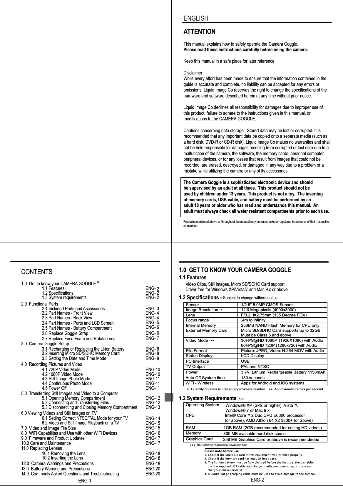 Products mentioned above or throughout the manual may be trademarks or registered trademarks of their respective companies.ATTENTIONThis manual explains how to safely operate the Camera Goggle.Please read these instructions carefully before using the camera. Keep this manual in a safe place for later referenceDisclaimerWhile every effort has been made to ensure that the information contained in the guide is accurate and complete, no liability can be accepted for any errors or omissions. Liquid Image Co reserves the right to change the specifications of thehardware and software described herein at any time without prior notice.Liquid Image Co declines all responsibility for damages due to improper use ofthis product, failure to adhere to the instructions given in this manual, or modifications to the CAMERA GOGGLE.Cautions concerning data storage:  Stored data may be lost or corrupted. It is recommended that any important data be copied onto a separate media (such as a hard disk, DVD-R or CD-R disk). Liquid Image Co makes no warranties and shall not be held responsible for damages resulting from corrupted or lost data due to a malfunction of the camera, the software, the memory cards, personal computer,peripheral devices, or for any losses that result from images that could not be recorded, are erased, destroyed, or damaged in any way due to a problem or amistake while utilizing the camera or any of its accessories.The   Camera Goggle is a sophisticated electronic device and should be supervised by an adult at all times.  This product should not be used by children under 13 years.  This product is not a toy.  The inserting of memory cards, USB cable, and battery must be performed by an adult 18 years or older who has read and understands this manual. Anadult must always check all water resistant compartments prior to each use. ENGLISHENG-21.0  GET TO KNOW YOUR CAMERA GOGGLE 1.1 Features      Video Clips, Still Images, Micro SD/SDHC Card support                  Driver free for Windows XP/Vista/7 and Mac 9.x or above1.2 Specifications - 1.2 System RequirementsSubject to change without notice       Sensor 1/2.5&rdquo; 5.0MP CMOS Sensor        Image Resolution  12.0 Megapixels (4000x3000)        Lens  F/3.2  f=2.75mm (135 Degree FOV)        Focus range .4m to infinity        Internal Memory 256MB NAND Flash Memory for CPU only        External Memory Card  Micro SD/SDHC Card supports up to 32GBMust be Class 6 and above        Video Mode  30FPS@HD 1080P60FPS@HD 720P (1280x720) with Audio(1920X1080) with  Audio        File Format  Picture: JPEG, Video: H.264 MOV with  Audio        Status Display  LCD Display        PC Interface  USB        Power 3.7V  Lithium Rechargeable Battery 1150mAhAuto OfWiFi - Wirelessf System time  180 secondsApps for Android and iOS systems        Operating System        CPU Intel&reg; Core&trade; 2 Duo CPU E6300 processor (or above), AMD Athlon 64 X2 3800+ (or above)        RAM 1GB RAM (2GB recommended for editing HD videos)300 MB available hard disk space        Memory        Graphics Card 256 MB Graphics Card or above is recommendeded         TV Output  PAL and NTSCQuantity of pixels is only an approximate number Approximate frames per second** *******  ***  No Software required to download filesWindows&reg; XP (SP2 or higher) ,Vista&trade;,Windows&reg; 7 or Mac 9.xENG-1ENG-1TM4.0  Recording Pictures and Video4.1 720P Video Mode ENG-104.2 1080P Video Mode ENG-104.3 Still Image Photo Mode ENG-114.4 Continuous Photo Mode ENG-114.5 Power Off  ENG-115.0 Transferring Still Images and Video to a Computer5.1 Opening Memory Compartment ENG-125.2 Connecting and Transferring Files ENG-12ENG-14ENG-155.3 Disconnecting and Closing Memory Compartment ENG-137.0  Video and Image File Size   ENG-156.0 Viewing Videos and Still Images on TV6.1 Setting Correct NTSC/PAL Mode for your TV6.2 Video and Still Image Playback on a TV ENG-18ENG-1811.0   Replacing Lenses  10.1 Removing the Lens10.2 Inserting the Lens10.0 Care and Maintenance ENG-178.0  WiFi Capabilites and Use with other WiFi Devices ENG-169.0  Firmware and Product Updates ENG-1712.0  Camera Warnings and Precautions ENG-1813.0  Battery Warning and Precautions ENG-2014.0  Commonly Asked Questions and Troubleshooting ENG-20CONTENTS1.0  Get to know your CAMERA GOGGLE 1.1 Features ENG- 21.2 Specifications ENG- 21.3 System requirements ENG- 22.0  Functional Parts2.1 Included Parts and Accessories ENG- 32.2 Part Names - Front View ENG- 42.3 Part Names - Back View ENG- 42.4 Part Names - Ports and LCD Screen2.5 Part Names - Battery CompartmentENG- 5ENG- 62.6 Replace Goggle Strap ENG- 62.7 Replace Face Foam and Rotate Lens ENG- 73.0  Camera Goggle Setup3.1 Recharging or Replacing the Li-ion Battery ENG- 83.2 Inserting Micro SD/SDHC Memory Card ENG- 83.3 Setting the Date and Time Mode ENG- 9