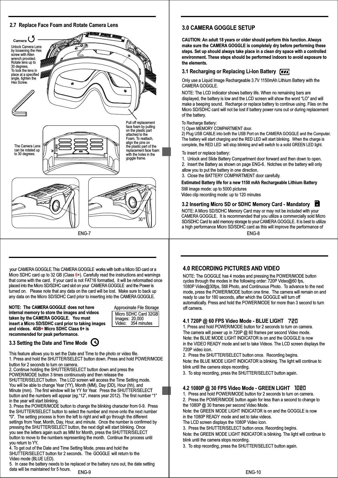 3.0 CAMERA GOGGLE SETUPCAUTION: An adult 18 years or older should perform this function. Alwaysmake sure the  CAMERA GOGGLE is completely dry before performing these steps. Set up should always take place in a clean dry space with a controlled environment. These steps should be performed indoors to avoid exposure to the elements.3.1 Recharging or Replacing Li-Ion BatteryNOTE:Only use a Liquid Image Rechargeable 3.7V 1150mAh Lithium Battery with theCAMERA GOGGLE. The LCD indicator shows battery life. When no remaining bars are displayed, the battery is low and the LCD screen will show the word &ldquo;LO&rdquo; and will make a beeping sound.  Recharge or replace battery to continue using. Files on theMicro SD/SDHC card will not be lost if battery power runs out or during replacementof the battery.To insert or replace battery:1.  Unlock and Slide Battery Compartment door forward and then down to open.2.  Insert the Battery as shown on page ENG-6.  Notches on the battery will onlyallow you to put the battery in one direction.3.  Close the BATTERY COMPARTMENT door carefully.3.2 Inserting Micro SD or SDHC Memory Card - MandatoryNOTE: A Micro SD/SDHC Memory Card may or may not be included with your CAMERA GOGGLE.  It is recommended that you utilize a commercially sold Micro SD/SDHC Card to add memory storage to yourCAMERA GOGGLE. It is best to utilize a high performance Micro SD/SDHC card as this will improve the performance of Estimated Battery life for a new 1150 mAh Rechargeable Lithium BatteryStill image mode: up to 5000 picturesVideo clip recording mode: up to 120 minutesTo Recharge Battery:1) Open MEMORY COMPARTMENT door.2) Plug USB CABLE into both the USB Port on the CAMERA GOGGLE and the Computer.The battery will start charging and the RED LED will start blinking.  When the charge is complete, the RED LED  will stop blinking and will switch to a solid GREEN LED light.  VENG-8your CAMERA GOGGLE.This CAMERA GOGGLECAMERA GOGGLE works with both a Micro SD card or aMicro SDHC card up to 32 GB (Class 6+). Carefully read the instructions and warningsthat come with the card.  If your card is not FAT16 formatted,  it will be reformatted once placed into the Micro SD/SDHC card slot on your   and the Power is turned on.   Please note that any data on the card will be lost.  Make sure to back up any data on the Micro SD/SDHC Card prior to inserting into the CAMERA GOGGLE.NOTE:  The CAMERA GOGGLE does not haveinternal memory to store the images and videos taken by the  . ou must insert a Micro SD/SDHC card prior to taking images and videos.  4GB+ Micro SDHC Class 6+ is recommended for peak performance. 3.3 Setting the Date and Time ModeThis feature allows you to set the Date and Time to the photo or video file.1. Press and hold the SHUTTER/SELECT button down. Press and hold POWER/MODE button for 2 seconds to turn on camera.2. Continue holding the SHUTTER/SELECT button down and press the POWER/MODE button 3 times continuously and then release the SHUTTER/SELECT button.  The LCD screen will access the Time Setting mode.You will be able to change Year (YY), Month (MM), Day (DD), Hour (hh), and Minute (mm).  The first window will be YY for Year.  Press the SHUTTER/SELECTbutton and the numbers will appear (eg.&ldquo;12&rdquo;, means year 2012). The first number &ldquo;1&rdquo; in the year will start blinking. 3. Press the POWER/MODE button to change the blinking character from 0-9.  Press the SHUTTER/SELECT button to select the number and move onto the next number &ldquo;0&rdquo;. The setting process is from the left to right and will go through the differentsettings from Year, Month, Day, Hour, and minute.  Once the number is confirmed by pressing the SHUTTER/SELECT button, the next digit will start blinking. Once you see the letters again such as MM for Month, press the SHUTTER/SELECTbutton to move to the numbers representing the month.  Continue the process until you return to YY.4. To get out of the Date and Time Setting Mode, press and hold the SHUTTER/SELECT button for 2 seconds.  The GOGGLE  will return to the Video mode (BLUE LED).5.  In case the battery needs to be replaced or the battery runs out, the date setting data will be maintained for 5 hours.     r r r   CAMERA GOGGLE. Yr T  &ldquo; &rdquo;r.ENG-9Approximate File Storage Micro SDHC Card 32GBImages:  20,000Video:    354 minutesENG-10Note: the BLUE MODE LIGHT INDICATOR is blinking. The light will continue to blink until the camera stops recording.3. To stop recording, press the SHUTTER/SELECT button again. Note: the GREEN MODE LIGHT INDICATOR is blinking. The light will continue to blink until the camera stops recording.3. To stop recording, press the SHUTTER/SELECT button again.         cycles through the modes in the following order: 720P Video@60 fps, 1080P Video@30fps, Still Photo, and Continuous Photo.  To advance to the next  mode, press the POWER/MODE button one time.  The camera will remain on andready to use for 180 seconds, after which the GOGGLE will turn off automatically. Press and hold the POWER/MODE for more than 3 second to turn off camera.4.1 720P @ 60 FPS Video Mode - BLUE LIGHT1. Press and hold POWER/MODE button for 2 seconds to turn on camera. The camera will power up in 720P @ 60 frames per second Video mode. Note: the BLUE MODE LIGHT INDICATOR is on and the GOGGLE is now in the VIDEO READY mode and set to take Videos. The LCD screen displays the  720P video icon.2.  Press the SHUTTER/SELECT button once.  Recording begins.4.2 1080P @ 30 FPS Video Mode - GREEN LIGHT1.  Press and hold POWER/MODE button for 2 seconds to turn on camera.2.  Press the POWER/MODE button again for less than a second to change to the 1080P @ 30 frames per second Video Mode. Note: the GREEN  MODE LIGHT INDICATOR is on and the GOGGLE is nowin the 1080P READY mode and set to take videos.   The LCD screen displays the 1080P Video icon.4.0 RECORDING PICTURES AND VIDEONOTE: The GOGGLE has 4 modes and pressing the POWER/MODE button3.  Press the SHUTTER/SELECT button once. Recording begins.2.7  Replace Face Foam and Rotate Camera LensENG-7Unlock Camera Lensby loosening the Hex screw with Allen wrench provided.Rotate lens up to30 degrees.  To lock the lens in place at a specified angle, tighten the Hex Screw.Pull off replacementface foam by pullingon the plastic partattached to the Foam. To reattach,align the pins on the plastic part of thereplacement face foamwith the holes in thegoggle frame.The Camera Lenscan be rotated up to 30 degrees.30 o