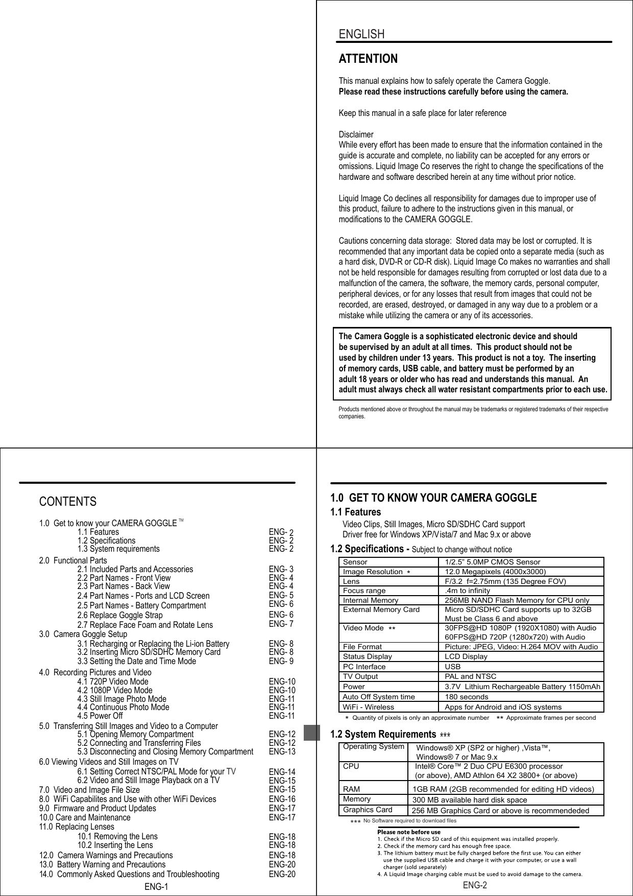Products mentioned above or throughout the manual may be trademarks or registered trademarks of their respective companies.ATTENTIONThis manual explains how to safely operate the Camera Goggle.Please read these instructions carefully before using the camera. Keep this manual in a safe place for later referenceDisclaimerWhile every effort has been made to ensure that the information contained in the guide is accurate and complete, no liability can be accepted for any errors or omissions. Liquid Image Co reserves the right to change the specifications of thehardware and software described herein at any time without prior notice.Liquid Image Co declines all responsibility for damages due to improper use ofthis product, failure to adhere to the instructions given in this manual, or modifications to the CAMERA GOGGLE.Cautions concerning data storage:  Stored data may be lost or corrupted. It is recommended that any important data be copied onto a separate media (such as a hard disk, DVD-R or CD-R disk). Liquid Image Co makes no warranties and shall not be held responsible for damages resulting from corrupted or lost data due to a malfunction of the camera, the software, the memory cards, personal computer,peripheral devices, or for any losses that result from images that could not be recorded, are erased, destroyed, or damaged in any way due to a problem or amistake while utilizing the camera or any of its accessories.The   Camera Goggle is a sophisticated electronic device and should be supervised by an adult at all times.  This product should not be used by children under 13 years.  This product is not a toy.  The inserting of memory cards, USB cable, and battery must be performed by an adult 18 years or older who has read and understands this manual. Anadult must always check all water resistant compartments prior to each use. ENGLISHENG-21.0  GET TO KNOW YOUR CAMERA GOGGLE 1.1 Features      Video Clips, Still Images, Micro SD/SDHC Card support                  Driver free for Windows XP/Vista/7 and Mac 9.x or above1.2 Specifications - 1.2 System RequirementsSubject to change without notice       Sensor 1/2.5&rdquo; 5.0MP CMOS Sensor        Image Resolution  12.0 Megapixels (4000x3000)        Lens  F/3.2  f=2.75mm (135 Degree FOV)        Focus range .4m to infinity        Internal Memory 256MB NAND Flash Memory for CPU only        External Memory Card  Micro SD/SDHC Card supports up to 32GBMust be Class 6 and above        Video Mode  30FPS@HD 1080P60FPS@HD 720P (1280x720) with Audio(1920X1080) with  Audio        File Format  Picture: JPEG, Video: H.264 MOV with  Audio        Status Display  LCD Display        PC Interface  USB        Power 3.7V  Lithium Rechargeable Battery 1150mAhAuto OfWiFi - Wirelessf System time  180 secondsApps for Android and iOS systems        Operating System        CPU Intel&reg; Core&trade; 2 Duo CPU E6300 processor (or above), AMD Athlon 64 X2 3800+ (or above)        RAM 1GB RAM (2GB recommended for editing HD videos)300 MB available hard disk space        Memory        Graphics Card 256 MB Graphics Card or above is recommendeded         TV Output  PAL and NTSCQuantity of pixels is only an approximate number Approximate frames per second** *******  ***  No Software required to download filesWindows&reg; XP (SP2 or higher) ,Vista&trade;,Windows&reg; 7 or Mac 9.xENG-1ENG-1TM4.0  Recording Pictures and Video4.1 720P Video Mode ENG-104.2 1080P Video Mode ENG-104.3 Still Image Photo Mode ENG-114.4 Continuous Photo Mode ENG-114.5 Power Off  ENG-115.0 Transferring Still Images and Video to a Computer5.1 Opening Memory Compartment ENG-125.2 Connecting and Transferring Files ENG-12ENG-14ENG-155.3 Disconnecting and Closing Memory Compartment ENG-137.0  Video and Image File Size   ENG-156.0 Viewing Videos and Still Images on TV6.1 Setting Correct NTSC/PAL Mode for your TV6.2 Video and Still Image Playback on a TV ENG-18ENG-1811.0   Replacing Lenses  10.1 Removing the Lens10.2 Inserting the Lens10.0 Care and Maintenance ENG-178.0  WiFi Capabilites and Use with other WiFi Devices ENG-169.0  Firmware and Product Updates ENG-1712.0  Camera Warnings and Precautions ENG-1813.0  Battery Warning and Precautions ENG-2014.0  Commonly Asked Questions and Troubleshooting ENG-20CONTENTS1.0  Get to know your CAMERA GOGGLE 1.1 Features ENG- 21.2 Specifications ENG- 21.3 System requirements ENG- 22.0  Functional Parts2.1 Included Parts and Accessories ENG- 32.2 Part Names - Front View ENG- 42.3 Part Names - Back View ENG- 42.4 Part Names - Ports and LCD Screen2.5 Part Names - Battery CompartmentENG- 5ENG- 62.6 Replace Goggle Strap ENG- 62.7 Replace Face Foam and Rotate Lens ENG- 73.0  Camera Goggle Setup3.1 Recharging or Replacing the Li-ion Battery ENG- 83.2 Inserting Micro SD/SDHC Memory Card ENG- 83.3 Setting the Date and Time Mode ENG- 9