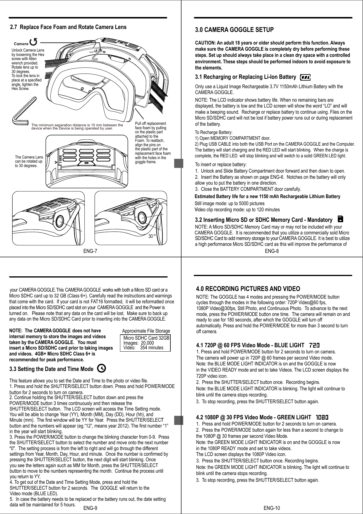 3.0 CAMERA GOGGLE SETUPCAUTION: An adult 18 years or older should perform this function. Alwaysmake sure the  CAMERA GOGGLE is completely dry before performing these steps. Set up should always take place in a clean dry space with a controlled environment. These steps should be performed indoors to avoid exposure to the elements.3.1 Recharging or Replacing Li-Ion BatteryNOTE:Only use a Liquid Image Rechargeable 3.7V 1150mAh Lithium Battery with theCAMERA GOGGLE. The LCD indicator shows battery life. When no remaining bars are displayed, the battery is low and the LCD screen will show the word “LO” and will make a beeping sound.  Recharge or replace battery to continue using. Files on theMicro SD/SDHC card will not be lost if battery power runs out or during replacementof the battery.To insert or replace battery:1.  Unlock and Slide Battery Compartment door forward and then down to open.2.  Insert the Battery as shown on page ENG-6.  Notches on the battery will onlyallow you to put the battery in one direction.3.  Close the BATTERY COMPARTMENT door carefully.3.2 Inserting Micro SD or SDHC Memory Card - MandatoryNOTE: A Micro SD/SDHC Memory Card may or may not be included with your CAMERA GOGGLE.  It is recommended that you utilize a commercially sold Micro SD/SDHC Card to add memory storage to your CAMERA GOGGLE. It is best to utilize a high performance Micro SD/SDHC card as this will improve the performance of Estimated Battery life for a new 1150 mAh Rechargeable Lithium BatteryStill image mode: up to 5000 picturesVideo clip recording mode: up to 120 minutesTo Recharge Battery:1) Open MEMORY COMPARTMENT door.2) Plug USB CABLE into both the USB Port on the CAMERA GOGGLE and the Computer.The battery will start charging and the RED LED will start blinking.  When the charge is complete, the RED LED  will stop blinking and will switch to a solid GREEN LED light.  VENG-8your CAMERA GOGGLE.This CAMERA GOGGLECAMERA GOGGLE works with both a Micro SD card or aMicro SDHC card up to 32 GB (Class 6+). Carefully read the instructions and warningsthat come with the card.  If your card is not FAT16 formatted,  it will be reformatted once placed into the Micro SD/SDHC card slot on your   and the Power is turned on.   Please note that any data on the card will be lost.  Make sure to back up any data on the Micro SD/SDHC Card prior to inserting into the CAMERA GOGGLE.NOTE:  The CAMERA GOGGLE  does not haveinternal memory to store the images and videos taken by the  . ou must insert a Micro SD/SDHC card prior to taking images and videos.  4GB+ Micro SDHC Class 6+ is recommended for peak performance. 3.3 Setting the Date and Time ModeThis feature allows you to set the Date and Time to the photo or video file.1. Press and hold the SHUTTER/SELECT button down. Press and hold POWER/MODE button for 2 seconds to turn on camera.2. Continue holding the SHUTTER/SELECT button down and press the POWER/MODE button 3 times continuously and then release the SHUTTER/SELECT button.  The LCD screen will access the Time Setting mode.You will be able to change Year (YY), Month (MM), Day (DD), Hour (hh), and Minute (mm).  The first window will be YY for Year.  Press the SHUTTER/SELECTbutton and the numbers will appear (eg.“12”, means year 2012). The first number “1” in the year will start blinking. 3. Press the POWER/MODE button to change the blinking character from 0-9.  Press the SHUTTER/SELECT button to select the number and move onto the next number “0”. The setting process is from the left to right and will go through the differentsettings from Year, Month, Day, Hour, and minute.  Once the number is confirmed by pressing the SHUTTER/SELECT button, the next digit will start blinking. Once you see the letters again such as MM for Month, press the SHUTTER/SELECTbutton to move to the numbers representing the month.  Continue the process until you return to YY.4. To get out of the Date and Time Setting Mode, press and hold the SHUTTER/SELECT button for 2 seconds.  The GOGGLE  will return to the Video mode (BLUE LED).5.  In case the battery needs to be replaced or the battery runs out, the date setting data will be maintained for 5 hours.     r r r   CAMERA GOGGLE. Yr T  “ ”r.ENG-9Approximate File Storage Micro SDHC Card 32GBImages:  20,000Video:    354 minutesENG-10Note: the BLUE MODE LIGHT INDICATOR is blinking. The light will continue to blink until the camera stops recording.3. To stop recording, press the SHUTTER/SELECT button again. Note: the GREEN MODE LIGHT INDICATOR is blinking. The light will continue to blink until the camera stops recording.3. To stop recording, press the SHUTTER/SELECT button again.         cycles through the modes in the following order: 720P Video@60 fps, 1080P Video@30fps, Still Photo, and Continuous Photo.  To advance to the next  mode, press the POWER/MODE button one time.  The camera will remain on andready to use for 180 seconds, after which the GOGGLE will turn off automatically. Press and hold the POWER/MODE for more than 3 second to turn off camera.4.1 720P @ 60 FPS Video Mode - BLUE LIGHT1. Press and hold POWER/MODE button for 2 seconds to turn on camera. The camera will power up in 720P @ 60 frames per second Video mode. Note: the BLUE MODE LIGHT INDICATOR is on and the GOGGLE is now in the VIDEO READY mode and set to take Videos. The LCD screen displays the  720P video icon.2.  Press the SHUTTER/SELECT button once.  Recording begins.4.2 1080P @ 30 FPS Video Mode - GREEN LIGHT1.  Press and hold POWER/MODE button for 2 seconds to turn on camera.2.  Press the POWER/MODE button again for less than a second to change to the 1080P @ 30 frames per second Video Mode. Note: the GREEN  MODE LIGHT INDICATOR is on and the GOGGLE is nowin the 1080P READY mode and set to take videos.   The LCD screen displays the 1080P Video icon.4.0 RECORDING PICTURES AND VIDEONOTE: The GOGGLE has 4 modes and pressing the POWER/MODE button3.  Press the SHUTTER/SELECT button once. Recording begins.2.7  Replace Face Foam and Rotate Camera LensENG-7Unlock Camera Lensby loosening the Hex screw with Allen wrench provided.Rotate lens up to30 degrees.  To lock the lens in place at a specified angle, tighten the Hex Screw.Pull off replacementface foam by pullingon the plastic partattached to the Foam. To reattach,align the pins on the plastic part of thereplacement face foamwith the holes in thegoggle frame.The Camera Lenscan be rotated up to 30 degrees.30 oThe minimum separation distance is 10 mm between the device when the Device is being operated by user.