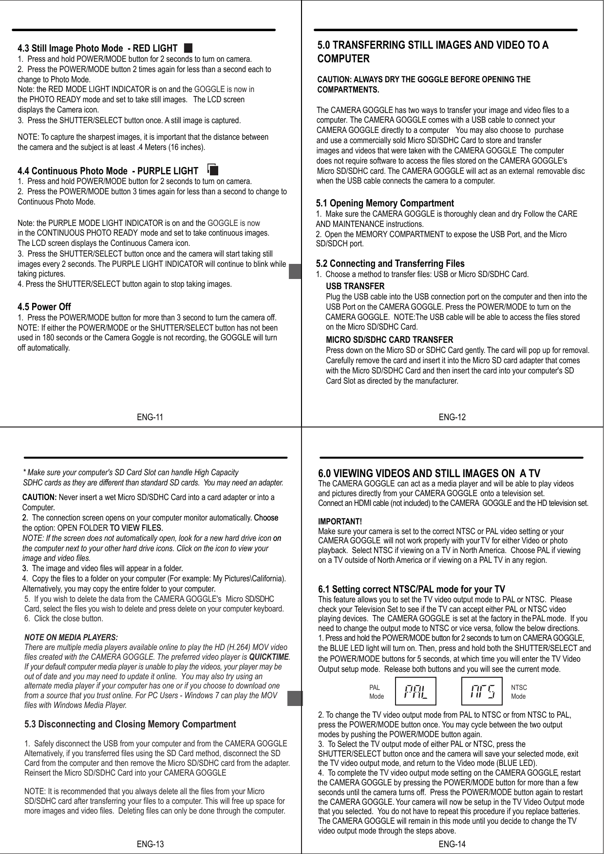 ENG-114.5 Power Off1.  Press the POWER/MODE button for more than 3 second to turn the camera off.NOTE: If either the POWER/MODE or the SHUTTER/SELECT button has not been used in 180 seconds or the Camera Goggle is not recording, the GOGGLE will turn NOTE: To capture the sharpest images, it is important that the distance betweenthe camera and the subject is at least .4 Meters (16 inches).4.3 Still Image Photo Mode  - RED LIGHT1.  Press and hold POWER/MODE button for 2 seconds to turn on camera.2.  Press the POWER/MODE button 2 times again for less than a second each to   change to Photo Mode.  Note: the RED  MODE LIGHT INDICATOR is on and the GOGGLE is now inthe PHOTO READY mode and set to take still images.  The LCD screen displays the Camera icon.3.  Press the SHUTTER/SELECT button once. A still image is captured. 4.4 Continuous Photo Mode  - PURPLE LIGHT1.  Press and hold POWER/MODE button for 2 seconds to turn on camera.2.  Press the POWER/MODE button 3 times again for less than a second to change to Continuous Photo Mode. Note: the PURPLE  MODE LIGHT INDICATOR is on and the GOGGLE is nowin the CONTINUOUS PHOTO READY mode and set to take continuous images. The LCD screen displays the Continuous Camera icon.3.  Press the SHUTTER/SELECT button once and the camera will start taking still images every 2 seconds. The PURPLE LIGHT INDICATOR will continue to blink while taking pictures.4. Press the SHUTTER/SELECT button again to stop taking images. off automatically.The CAMERA GOGGLE has two ways to transfer your image and video files to acomputer The CAMERA GOGGLE comes with a USB cable to connect your.CAMERA GOGGLE directly to a computer. You may also choose to  purchase and use a commercially sold Micro SD/SDHC Card to store and transferimages and videos that were taken with the CAMERA GOGGLE. The computerdoes not require software to access the files stored on the CAMERA GOGGLE'sMicro SD/SDHC card. The CAMERA GOGGLE will act as an external  removable disc when the USB cable connects the camera to a computer..5.0 TRANSFERRING STILL IMAGES AND VIDEO TO ACOMPUTERCAUTION: ALWAYS DRY THE GOGGLE BEFORE OPENING THECOMPARTMENTS.5.1 Opening Memory Compartment1.  Make sure the CAMERA GOGGLE is thoroughly clean and dry. Follow the CAREAND MAINTENANCE instructions.2. Open the MEMORY COMPARTMENT to expose the USB Port, and the Micro  5.2 Connecting and Transferring Files1.  Choose a method to transfer files: USB or Micro SD/SDHC Card.USB TRANSFERPlug the USB cable into the USB connection port on the computer and then into theUSB Port on the CAMERA GOGGLE. Press the POWER/MODE to turn on the CAMERA GOGGLE.  NOTE:The USB cable will be able to access the files storedon the Micro SD/SDHC Card. MICRO SD/SDHC CARD TRANSFERPress down on the Micro SD or SDHC Card gently.. The card will pop up for removal. Carefully remove the card and insert it into the Micro SD card adapter that comeswith the Micro SD/SDHC Card and then insert the card into your computer's SD Card Slot as directed by the manufacturer.SD/SDCH port.ENG-12CAUTION: Never insert a wet Micro SD/SDHC Card into a card adapter or into a Computer.2. The connection screen opens on your computer monitor automatically. Choose the option: OPEN FOLDER TO VIEW FILES. NOTE: If the screen does not automatically open, look for a new hard drive icon onthe computer next to your other hard drive icons. Click on the icon to view yourimage and video files.3. The image and video files will appear in a folder.4.  Copy the files to a folder on your computer (For example: My Pictures\California).Alternatively, you may copy the entire folder to your computer.5.  If you wish to delete the data from the CAMERA GOGGLE's  Micro SD/SDHC Card, select the files you wish to delete and press delete on your computer keyboard. 6.  Click the close button.5.3 Disconnecting and Closing Memory Compartment1.  Safely disconnect the USB from your computer and from the CAMERA GOGGLE.Alternatively, if you transferred files using the SD Card method, disconnect the SD Card from the computer and then remove the Micro SD/SDHC card from the adapter.Reinsert the Micro SD/SDHC Card into your CAMERA GOGGLE.NOTE: It is recommended that you always delete all the files from your Micro SD/SDHC card after transferring your files to a computer. This will free up space for more images and video files.  Deleting files can only be done through the computer.* Make sure your computer's SD Card Slot can handle High Capacity SDHC cards as they are different than standard SD cards. You may need an adapter..2. . Choose TO VIEW FILES. on3. ..ENG-13NOTE ON MEDIA PLAYERS:There are multiple media players available online to play the HD (H.264) MOV video files created with the CAMERA GOGGLE. The preferred video player is QUICKTIME. If your default computer media player is unable to play the videos, your player may be out of date and you may need to update it online.  You may also try using an alternate media player if your computer has one or if you choose to download one from a source that you trust online. For PC Users - Windows 7 can play the MOVfiles with Windows Media Player.  6.0 VIEWING VIDEOS AND STILL IMAGES ON  A TVThe CAMERA GOGGLE can act as a media player and will be able to play videos and pictures directly from your CAMERA GOGGLE onto a television set.Connect an HDMI cable (not included) to the CAMERA  GOGGLE and the HD television set.IMPORTANT!Make sure your camera is set to the correct NTSC or PAL video setting or your CAMERA GOGGLE        will not work properly with yourTV for either Video or photo playback.  Select NTSC if viewing on a TV in North America.  Choose PAL if viewing on a TV outside of North America or if viewing on a PAL TV in any region.6.1 Setting correct NTSC/PAL mode for your TV This feature allows you to set the TV video output mode to PAL or NTSC.  Please check your Television Set to see if the TV can accept either PAL or NTSC video playing devices.  The CAMERA GOGGLE is set at the factory in the PAL mode.  If you need to change the output mode to NTSC or vice versa, follow the below directions.1. Press and hold the POWER/MODE button for 2 seconds to turn on CAMERA GOGGLE, the BLUE LED light will turn on. Then, press and hold both the SHUTTER/SELECT and the POWER/MODE buttons for 5 seconds, at which time you will enter the TV Video Output setup mode.  Release both buttons and you will see the current mode.2. To change the TV video output mode from PAL to NTSC or from NTSC to PAL,press the POWER/MODE button once. You may cycle between the two output modes by pushing the POWER/MODE button again.3. To Select the TV output mode of either PAL or NTSC, press the SHUTTER/SELECT button once and the camera will save your selected mode, exit the TV video output mode, and return to the Video mode (BLUE LED).4. To complete the TV video output mode setting on the CAMERA GOGGLE, restart the CAMERA GOGGLE by pressing the POWER/MODE button for more than a few seconds until the camera turns off.  Press the POWER/MODE button again to restart the CAMERA GOGGLE. Your camera will now be setup in the TV Video Output mode that you selected.  You do not have to repeat this procedure if you replace batteries.The CAMERA GOGGLE will remain in this mode until you decide to change the TVvideo output mode through the steps above.PALModeNTSCModeENG-14