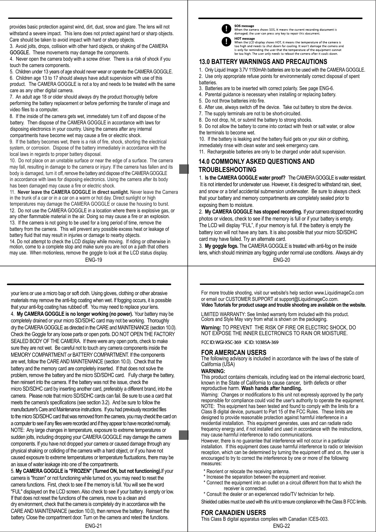 9.  If the battery becomes wet, there is a risk of fire, shock, shorting the electricalsystem, or corrosion.  Dispose of the battery immediately in accordance with thelocal laws in regards to proper battery disposal. 10.  Do not place on an unstable surface or near the edge of a surface. The camera may fall, resulting in damage to the camera or injury. If the camera has fallen and its body is damaged, turn it off, remove the battery and dispose of the CAMERA GOGGLEin accordance with laws for disposing electronics. Using the camera after its body has been damaged may cause a fire or electric shock. 11.  Never leave the CAMERA GOGGLE in direct sunlight. Never leave the Camera in the trunk of a car or in a car on a warm or hot day. Direct sunlight or high temperatures may damage the CAMERA GOGGLE or cause the housing to burst. 12.  Do not use the CAMERA GOGGLE in a location where there is explosive gas, or any other flammable material in the air. Doing so may cause a fire or an explosion.13.  If the camera is not going to be used for a long period of time, remove thebattery from the camera.  This will prevent any possible excess heat or leakage of battery fluid that may result in injuries or damage to nearby objects.14. Do not attempt to check the LCD display while moving.  If riding or otherwise in motion, come to a complete stop and make sure you are not on a path that others may use.  When motionless, remove the goggle to look at the LCD status display.13.0 BATTERY WARNINGS AND PRECAUTIONS2.  Use only appropriate refuse points for environmentally correct disposal of spentbatteries.3.  Batteries are to be inserted with correct polarity. See page ENG-6.4.  Parental guidance is necessary when installing or replacing battery.5.  Do not throw batteries into fire.6. After use, always switch off the device. Take out battery to store the device.7. The supply terminals are not to be short-circuited.8.  Do not drop, hit, or submit the battery to strong shocks.9.  Do not allow the battery to come into contact with fresh or salt water, or allowthe terminals to become wet.10.  If the battery is leaking and the battery fluid gets on your skin or clothing, immediately rinse with clean water and seek emergency care.11.  Rechargeable batteries are only to be charged under adult supervision.1.  Only Liquid Image 3.7V 1150mAh batteries are to be used with the CAMERA GOGGLE.ENG-1914.0 COMMONLY ASKED QUESTIONS ANDTROUBLESHOOTING1.  Is the CAMERA GOGGLE water proof?   The CAMERA GOGGLE is water resistant. It is not intended for underwater use. However, it is designed to withstand rain, sleet, and snow or a brief accidental submersion underwater.  Be sure to always check that your battery and memory compartments are completely sealed prior to exposing them to moisture.2.  My CAMERA GOGGLE has stopped recording.  If your camera stopped recording photos or videos, check to see if the memory is full or if your battery is empty.The LCD will display &ldquo;FUL&rdquo;, if your memory is full. If the battery is empty the battery icon will not have any bars. It is also possible that your micro SD/SDHC card may have failed. Try an alternate card.3.  My goggle fogs. The CAMERA GOGGLE is treated with anti-fog on the inside lens, which should minimize any fogging under normal use conditions.  Always air-dry ENG-20to the micro SD/SDHC card that was removed from the camera, you may checkt the card on  a computer to see if any files were recorded and if they appear to have recorded normally.  NOTE:  Any large changes in temperature, exposure to extreme temperatures or sudden jolts, including dropping your CAMERA GOGGLE may damage the camera components. If you have not dropped your camera or caused damage through any physical shaking or colliding of the camera with a hard object, or if you have not caused exposure to extreme temperatures or temperature fluctuations, there may be an issue of water leakage into one of the compartments.5. My CAMERA GOGGLE is "FROZEN" (Turned ON, but not functioning). If your camera is "frozen" or not functioning while turned on, you may need to reset the camera functions.  First, check to see if the memory is full. You will see the word "FUL" displayed on the LCD screen. Also check to see if your battery is empty or low.If that does not reset the functions of the camera, move to a clean and dry environment, check that the camera is completely dry in accordance with the CARE AND MAINTENANCE (section 10.0), then remove the battery.  Reinsert the ENG-21Warning: TO PREVENT THE RISK OF FIRE OR ELECTRIC SHOCK, DO NOT EXPOSE THE INNER ELECTRONICS TO RAIN OR MOISTURE.FOR AMERICAN USERSThe following advisory is included in accordance with the laws of the state of California (USA)WARNING:This product contains chemicals, including lead on the internal electronic board,known in the State of California to cause cancer,  birth defects or other reproductive harm. Wash hands after handling.Warning:  Changes or modifications to this unit not expressly approved by the partyresponsible for compliance could void the user's authority to operate the equipment.NOTE: This equipment has been tested and found to comply with the limits for a Class B digital device, pursuant to Part 15 of the FCC Rules.  These limits are designed to provide reasonable protection against harmful interference in a residential installation.  This equipment generates, uses and can radiate radio frequency energy and, if not installed and used in accordance with the instructions,may cause harmful interference to radio communications.However, there is no guarantee that interference will not occur in a particular installation.  If this equipment does cause harmful interference to radio or televisionreception, which can be determined by turning the equipment off and on, the user is encouraged to try to correct the interference by one or more of the following measures:  * Reorient or relocate the receiving antenna.  * Increase the separation between the equipment and receiver.  * Connect the equipment into an outlet on a circuit different from that to which thereceiver is connected.  * Consult the dealer or an experienced radio/TV technician for help.Shielded cables must be used with this unit to ensure compliance with the Class B FCC limits. FOR CANADIEN USERSThis Class B digital apparatus complies with Canadian ICES-003.ENG-228.  If the inside of the camera gets wet, immediately turn it off and dispose of the battery. Then dispose of the CAMERA GOGGLE in accordance with laws for disposing electronics in your country. Using the camera after any internal compartments have become wet may cause a fire or electric shock.3. Avoid jolts, drops, collision with other hard objects, or shaking of the CAMERAGOGGLE. These movements may damage the components.4.  Never open the camera body with a screw driver. There is a risk of shock if you touch the camera components.5.  Children under 13 years of age should never wear or operate the CAMERA GOGGLE.6.  Children age 13 to 17 should always have adult supervision with use of this product. The CAMERA GOGGLE is not a toy and needs to be treated with the same care as any other digital camera.7. An adult age 18 or older should always dry the product thoroughly before performing the battery replacement or before performing the transfer of image and video files to a computer.provides basic protection against wind, dirt, dust, snow and glare. The lens will not withstand a severe impact.  This lens does not protect against hard or sharp objects. Care should be taken to avoid impact with hard or sharp objects.GOGGLE..!!your lens or use a micro bag or soft cloth. Using gloves, clothing or other abrasive materials may remove the anti-fog coating when wet. If fogging occurs, it is possible that your anti-fog coating has rubbed off.  You may need to replace your lens. 4.  My CAMERA GOGGLE is no longer working (no power).   Your battery may be completely drained or your micro SD/SDHC card may not be working.  Thoroughly dry the CAMERA GOGGLE as directed in the CARE and MAINTENANCE (section 10.0).  Check the Goggle for any loose parts or open ports. DO NOT OPEN THE FACTORY SEALED BODY OF THE CAMERA.  If there were any open ports, check to make sure they are not wet.  Be careful not to touch any camera components inside the MEMORY COMPARTMENT or BATTERY COMPARTMENT. If the components are wet, follow the CARE AND MAINTENANCE (section 10.0).  Check that the battery and the memory card are completely inserted.  If that does not solve the problem, remove the battery and the micro SD/SDHC card.   Fully charge the battery, then reinsert into the camera. If the battery was not the issue, check the micro SD/SDHC card by inserting another card, preferably a different brand, into the camera.  Please note that micro SD/SDHC cards can fail. Be sure to use a card that meets the camera's specifications (see section 3.2).  And be sure to follow the manufacturer's Care and Maintenance instructions.  If you had previously recorded files For more trouble shooting, visit our website's help section www.LiquidimageCo.comor email our CUSTOMER SUPPORT at support@LiquidimageCo.com.    LIMITED WARRANTY: See limited warranty form included with this product.battery. Close the compartment door. Turn on the camera and retest the functions.   Video Tutorials for product usage and trouble shooting are available on the website.Colors and Style May vary from what is shown on the packaging.FCC ID: WGI-XSC-369    IC ID: 10385A-369