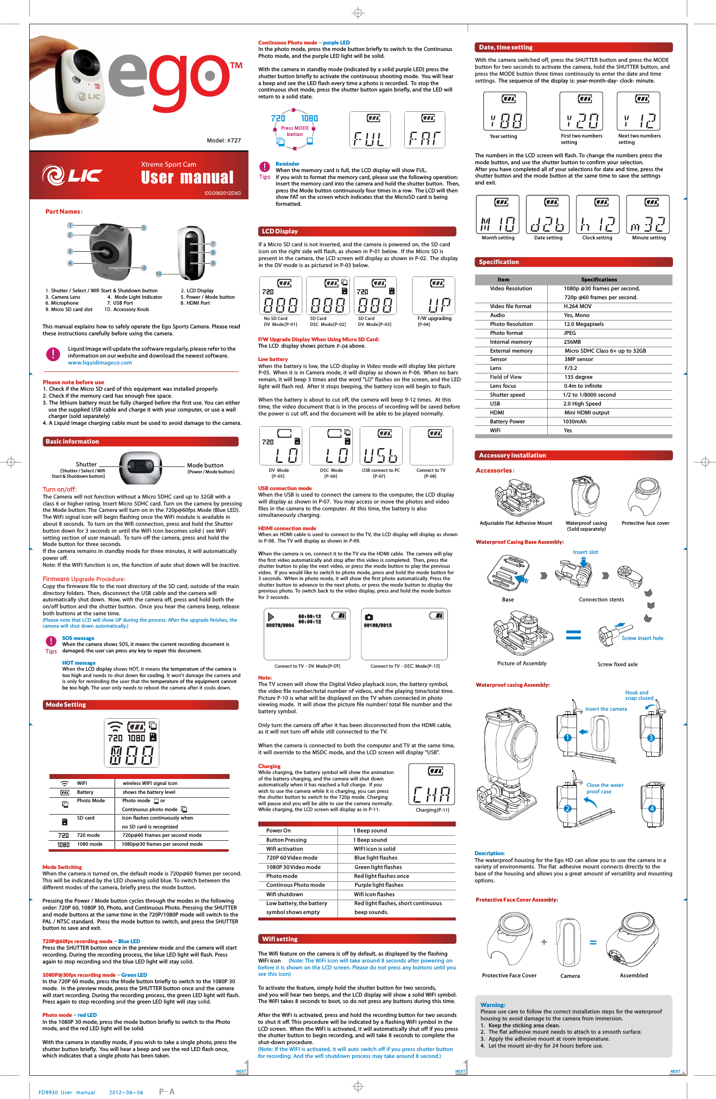 Please note before use              1. Check if the Micro SD card of this equipment was installed properly. 2. Check if the memory card has enough free space. 3. The lithium battery must be fully charged before  the first use. You can either use the supplied USB cable and charge it with your computer, or use a wall charger (sold separately)4. A Liquid Image charging cable must be used to  avoid damage to the camera. 1.           2.              .                        .                 .    .                       .                                         .         .            . Shutter / Select / Wifi Start &amp;  Shutdown button LCD Display3 Camera Lens   4 Mode Light Indicator 5 Power / Mode button6 Microphone 7 USB Port   8 HDMI Port9 Micro SD card slot  10 Accessory Knob10Accessories:Accessories:Adjustable Flat Adhesive  Mount Waterproof casing Protective  face cover                                                                                        !Liquid Image will update the software regularly, please refer to the information on our website and download the newest software.www.liquidimageco.com23478915Part Names:Basic information(Shutter / Select / Wifi Start &amp; Shutdown button)(Power / Mode button)Mode buttonShutter Turn on/off:Firmware Upgrade Procedure:   The Camera will not function without a Micro  SDHC card up to 32GB with a class 6 or higher rating. Insert Micro SDHC card. Turn on the camera  by pressing the Mode button. The Camera will turn on in the 720p@60fps Mode (Blue LED).  The WiFi signal icon will begin flashing once the WiFi module is available in about 8 seconds.  To turn on the Wifi connection, press and hold the Shutter button down for 3 seconds or until the WiFi icon becomes solid ( see WiFi setting section of user manual).  To turn off the camera, press and hold the Mode button for three seconds. If the camera  remains in standby  mode for three minutes,  it will automatically power off.Note: If the WIFI function is on, the function of auto shut down will be inactive.Copy the firmware file to the root directory of the SD card, outside of the main directory folders.  Then, disconnect the USB cable and the camera  will automatically shut down.  Now, with the camera off, press and hold both the on/off button and the shutter button.  Once  you hear the camera  beep, release both buttons at the same time.(Please note that LCD  will show UP during the process. After the upgrade finishes, the camera will shut down automatically.)!TipsTipsSOS messageHOT messageWhen the camera  shows SOS, it means the current recording  document is damaged; the user can press any key to repair this  document. LCD display the temperature  of the camera is too high for coolingtemperature  of the equipment cannot be too highWhen the   shows HOT, it means  and needs to shut down  . It won't damage the camera and is only for reminding the user that  the . The user only needs to reboot the camera  after it cools down. Mode SettingWIFI                wireless WIFI signal iconBattery             shows the battery levelPhoto Mode       Photo mode      or                   Continuous photo modeSD card             Icon flashes continuously when                   no SD card is recognized720 mode          720p@60 Frames per second  mode1080 mode        1080p@30 frames per second mode Mode Switching720P@60fps recording mode1080P@30fps recording modePhoto mode Pressing the Power / Mode button cycles through the modes in the following order: 720P 60, 1080P 30, Photo, and Continuous Photo. Press  the SHUTTER and mode buttons at the same time in the 720P/1080P mode will switch to the PAL / NTSC standard.  Press the mode button to switch, and press the SHUTTER button to save and exit.  Press the SHUTTER button once in the preview mode  the camera will start recording. During the recording process, the blue LED light will flash. Press again to stop recording  the blue LED light will stay  .  In the 720P 60 mode, press the  ode button briefly to switch to the 1080P 30 mode.  In the preview mode, press the SHUTTER button once  the camerawill start recording. During the recording process, the green LED light will flash. Press again to stop recording  the green LED light will stay  .  In the 1080P 30 mode, press the mode button briefly to switch to the Photo mode, and the red LED light will be solid. With the camera in standby mode, if you wish to take a single photo, press the shutter button briefly.  You will hear a beep and see the red LED flash once, which indicates that a single photo has been taken. When the camera is turned on, the default mode is 720p@60 frames per second. This will be indicated by the LED showing solid blue. To switch between the different modes of the camera, briefly press the mode button.ingandand solidMandand solid- Blue LED- Green LED- red LED!TipsTipsReminder When the memory card is full, the LCD display will show FUL. If you wish to format the memory card, please use the following operation: Insert the memory card into the camera and hold the shutter button.  Then, press the Mode button continuously four times in a row.  The LCD will then show FAT on the screen which indicates that the MicroSD card is being formatted.  Press MODE bottonPress MODE bottonLCD DisplayIf a Micro  SD card is not inserted, and the camera is powered on, the SD card icon on the right  side will flash, as shown in P-01 below.  If the Micro  SD is present  in the camera, the LCD screen will display as shown in P-02.  The display in the DV mode is as pictured in P-03 below.P-04When the battery is low, the LCD display in Video mode will display like picture P-05.  When it is in Camera mode, it will display as shown in P-06.  When no bars remain, it will beep 3 times and the word "LO" flashes on the screen, and the LED light will flash red.  After it stops beeping, the battery icon will begin to flash.  When the battery is about to cut off, the camera will beep 9-12 times.  At this time, the video document that  is in the process of recording will be saved before the power is cut off, and the document will be able to be played normally.   When the USB is used to connect the camera to the computer, the LCD display will display as shown in P-07.  You may  access or move the photos and video files in the camera to the computer.  At this time,  the battery is also simultaneously charging.  When an HDMI cable is used to connect to the TV, the LCD display  will display as shown in P-08.  The TV will display as shown in P-09. hen the camera is on, connect it to  the TV via the HDMI cable.  The camera  will play the first video automatically and stop after this video is completed.  Then,  press the shutter button to play the next video, or press the mode button to play  the previous video.  If you would like to switch to  photo mode,  press and hold  the  mode button for 3 seconds.  WHen in photo mode,  it will show the first photo automatically. Press the shutter button to advance to the next photo, or press the mode button to display the previous photo. To switch back to the video display, press and hold the mode button for 3 seconds. The TV screen will show the Digital Video playback icon, the battery symbol, the video file number/total number of videos, and the playing time/total time.  Picture  P-10 is what will be displayed on the TV when connected in photo viewing mode.   It will show the picture  file number/ total file number and the battery symbol.Only turn the camera off after it has been disconnected from the HDMI cable, as it will not turn off while still connected to  the TV. hen the camera is connected to both the computer and TV at the same time, it will override to the MSDC mode, and the LCD screen will display "USB". While charging,  the battery symbol will show  the animation of the battery charging, and the camera will shut down automatically when it has reached a full charge.   If you wish to use the camera while it is charging, you can press the shutter button to switch to  the 720p mode. Charging will pause and you will be able to use the camera normally. While charging,  the LCD screen will display as in P-11. The LCD display shows picture   above. WWF/W Upgrade Display  When  Using Micro  SD Card: Low batteryUSB connection modeHDMI  connection  modeNote: Charging No SD CardDV  Mode(P-01)    SD CardDSC  Mode(P-02)    SD CardDV  Mode(P-03)    F/W   (P-04)    upgrading    DV  Mode                           DSC  Mode     (P-05)                                  (P-06)         USB connect to  PC               Connect to TV         (P-07)                                  (P-08)      00:0 0:1200:0 0:1200:0 0:1200:0 0:1200076/000 400076/000 4Connect to TV  - DV Mode(P-09)00168/001 200168/001 2Connect to TV  - DSC Mode(P-10)Charging(P-11)Year setting First two numbers settingNext two numbers settingMonth setting       Date setting       Clock setting       Minute settingItem Specifications                                   Insert slotBase Connection stentsSpecificationVideo Resolution           1080p @30 frames per second,                                720p @60 frames per second. Video file format            H.264 MOVAudio                      Yes, MonoPhoto Resolution            12.0 MegapixelsPhoto format               JPEGInternal memory            256MBExternal memory            Micro SDHC Class 6+ up to 32GBSensor                     3MP sensorLens                       F/3.2                135 degreeLens focus                  0.4m to infiniteShutter speed              1/2 to 1/8000 secondUSB                       2.0 High SpeedHDMI                      Mini HDMI outputBattery Power              1030mAhWiFi                       YesField of ViewAccessory installationScrew insert holeScrew fixed axle=Picture  of AssemblyWaterproof casing Assembly:Waterproof casing Assembly:Insert the cameraHook and snap closedClose the water proof caseDescription:  The waterproof housing for the Ego HD can allow  you to use the camera in a variety of environments.  The flat  adhesive mount  connects directly to  the base of the housing and allows you a great amount of versatility and mounting options.Power On                      1 Beep soundButton Pressing                 1 Beep soundWifi activation                  WIFI icon is solid720P 60 Video mode             Blue light flashes1080P 30 Video mode            Green light flashesPhoto mode                    Red light flashes onceContinous Photo mode           Purple light flashesWifi shutdown                  Wifi icon flashesLow battery, the battery          Red light flashes, short continuous symbol shows empty             beep sounds.     (Sold separately)  User  manualModel:#72 7NEXTNEXT NEXTP-AThe Wifi feature on the camera is off by default, as displayed by the flashing WiFi icon   To activate  the feature, simply hold the shutter button for two seconds, and you will hear two beeps, and the LCD display will show a solid WiFi symbol. The WiFi takes 8 seconds to boot, so do not press any buttons during this time.After the WiFi is activated, press and hold the recording button for two seconds to shut it off. This procedure will be indicated by a flashing WiFi symbol in the LCD screen.  When the WiFi is activated, it will automatically shut off if you press the shutter button to begin recording, and will take 8 seconds to complete  the shut-down procedure.   (Note: The WiFi icon will take around 8 seconds after powering on before it is shown on the LCD screen. Please do not press any buttons until you see this icon)(Note: If the WIFI is activated, it will auto switch off if you press shutter button for recording. And the wifi shutdown process may take around 8 second.)Wifi settingDate, time setting1234Protective Face Cover Camera+=AssembledWarning: 1. Keep the sticking area clean2. 3. 4. Please use care to follow  the correct installation steps for the waterproof housing to  avoid damage to the camera  from immersion.  .The flat adhesive  mount  needs to attach to a smooth surface.Apply the adhesive mount at room temperature.Let the mount air-dry for 24 hours before use.Continuous Photo mode In the photo mode, press the mode button briefly to switch to the Continuous Photo mode, and the purple LED light will be solid. With the camera in standby mode (indicated by a solid purple LED) press the shutter button briefly to activate the continuous shooting mode.  You will hear a beep and see the LED flash every time a photo is recorded.  To stop the continuous shot mode, press the shutter button again briefly, and the LED will return to a solid state.   - purple LEDWith the camera switched off, press the SHUTTER button and press the MODE button for two  seconds to activate the camera, hold the SHUTTER button, and press the MODE button three times continously to enter the date and time settings.  The sequence  of the display is: year-month-day- clock- minute. The numbers in the LCD  screen will flash. To change the numbers press the mode button, and use the shutter button to confirm your selection.  After you have completed all of your selections for date and time, press the shutter button and the mode button at the same time to save the settings and exit. This manual explains how to safely operate the Ego Sports Camera. Please read these instructions carefully before using the camera.6Waterproof Casing Base Assembly:Waterproof Casing Base Assembly:Protective Face Cover Assembly:Protective Face Cover Assembly: