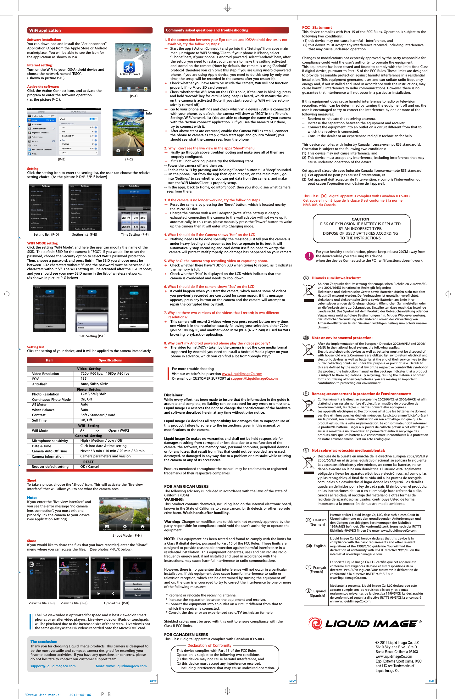 WiFi applicationSoftware installation:Internet setting:Active the software:SettingWIFI  MODE  settingSetting listTurn on the WiFi to your iOS/Android device  and choose the network named "EGO".  ( shown in picture P-B )Click the Action Connect icon, and activate the program to enter the software operation.   ( as the picture  C ).Click the setting icon to enter the setting list,  the user can choose the relative setting choice.  As the picture  D E F belowClick the setting "WiFi Mode", and here the user can modify the name of the SSID.  The default SSID for the camera  is "EGO".  If you would like to  set the password, choose the Security option to select WAP2 password protection. Then, choose a password, and press finish.  The SSID you choose must be between 1-32 characters without "/" and the password must be between 8-16 characters without "/".  The WiFi setting will be activated after the EGO reboots, and you should see your new SSID name in the list of wireless networks.  (As shown in picture  P-G below)  Click the setting of your choice, and it will be applied to the camera  immediately. You can download and install the "Actionconnect" Application (App) from the Apple Store or Android marketplace.  You will be able to see the icon for the application as shown in P-A    P-  (P- /P- /P- )(P- )AInfo(P-B) (P-C)Setting list  (P-D)Setting list E  (P- ) Time Setting F    (P- )SSID Setting ( G)P-NEXTItem                            Specifications      Video  SettingVideo ResolutionFOVAnti-flash720p @60 fps,  1080p @30 fps135Auto, 50Hz, 60HzPhoto  SettingPhoto ResolutionContinuous Photo ModeAE MeterWhite BalanceContrastSelf Time12MP, 5MP, 3MPOn, OffAutoAutoSoft / Standard / HardOn, OffWifi  SettingWifi Mode AP    >>   Open / WAP2General  SettingMicrophone sensitivityDate &amp; TimeCamera Auto  Off TimeCamera informationHigh / Medium / Low / OffClick into date &amp; time settingNever / 3 min / 10 min / 20 min / 30 minCamera parameters and versionRESETRecover default setting OK / CancelShootShare     To take a photo, choose the "Shoot" icon.  This will activate the "live view interface" that  will allow you to see what  the camera sees.   If you enter the "live view interface" and you see the error message "no camera lens connection", you must exit and properly link the camera to your device.  (See application settings)If you would like to share the files that  you have recorded, enter the "Share" menu where  you can access the files.   (See photos P-I/J/K below).Note: Shoot Mode  (P-H)View the file  (P-I) U   (P- )pload file KThe conclusion: Thank you for choosing Liquid Image products! This camera is designed to be the most versatile and compact camera designed for recording your favorite outdoor activities.   If you have any questions or concerns, please do not hesitate to contact our customer support team.  More: www.liquidimageco.com  Check whether you have Micro SD inside the camera, Wifi will not function        properly if no Micro SD card present.  Check whether the WiFi icon on the LCD is solid, if the icon is blinking, press        and hold &ldquo;Record&rdquo; key for 2s till a long beep is heard, which means the WiFi        on the camera is activated (Note: if you start recording, WiFi will be autom-       atically turned off ) Go to your phone settings and check which WiFi device  (SSID) is connected     with your phone, by  default,  the camera will show as &ldquo;EGO&rdquo; in the Phone's     Settings/WiFi/network list (You are  able to change the name of your camera with the "Action connect" application. ), if you see the name &ldquo;EGO&rdquo; there, try to  connect with it.  After above steps are  executed, enable the Camera WiFi as step 1, connect     the phone to  camera as step 2, then start apps and go into &ldquo;Shoot&rdquo;, you     should see what the camera sees from the phone.  Firstly go through above troubleshooting and make sure all of them are         properly configured. if it&rsquo;s still not working,  please try the following steps. -- Power the camera  off and then on.-- Enable the WiFi by  pressing and holding &ldquo;Record&rdquo; button till a &ldquo;Beep&rdquo; sounded. -- On the phone, Exit from the app then open it again, on the main menu, go     into &ldquo;Settings&rdquo; to see whether you can get data from the camera, and make     sure the WiFi Mode/Client  is properly setup.-- In the apps, back to Home, go into &ldquo;Shoot&rdquo;, then you should see what Camera    sees from there.  ing Nothing needs to  be done specially, the message just tell you the camera is        under heavy loading and becomes too hot to operate in its best, it will        automatically stop recording and cool down itself, no need to worry, the       camera will protect itself properly, no damage has happened on your camera. Check whether there  have &ldquo;FUL&rdquo; on LCD when trying to record, as it indicates     the memory is full.   Check whether "Hot" is displayed on the LCD which indicates that the     camera is overloaded and needs to cool down.It could happen when you start the camera, which means some of videos you previously recorded are corrupted for some reason, if this message appears, press any button on the camera and the camera will attempt to repair the corrupted files by itself. This camera will record 2 videos when you press record button every time, one video is in the resolution exactly following your selection, either 720p@60 or 1080p@30, and another video in WQVGA (432 * 240) is used for WiFi browsing, playback or uploading. The video format(MOV) taken by the camera is not the core  media format         supported by Android, you need to install a Android Media player on your         phone in advance, which you can find a lot from &ldquo;Google Play&rdquo;. Disclaimer:While every effort has been made to insure that the information in the guide is accurate and complete, no liability can be accepted for any errors or omissions.  Liquid Image Co reserves the right  to change the specifications of the hardware and software  described herein at any time without prior notice.  Liquid Image Co declines all responsibility for damages due to improper use of this product, failure to adhere to the instructions given in this manual, or modifications to the camera.Liquid Image Co makes no warranties and shall not be held responsible for damages resulting from corrupted or lost data due to  a malfunction of the camera, the software, the memory card, personal computer, peripheral devices, or for any losses that result from files that  could not be recorded, are erased, destroyed, or damaged in any way due to  a problem or a mistake while utilizing the camera  or any of its accessories.1. If the connection between your Ego camera  and iOS/Android devices is not     available, try the following steps: 2.  Why I can&rsquo;t see the live view in the apps &ldquo;Shoot&rdquo; menu3. If the camera is no longer working, try the following steps.4. What I should do if the Camera  shows &ldquo;Hot&rdquo; on the LCD5. Why has?  the camera stop recording video or capturing photo.6. What I should do if the camera  shows &ldquo;Sos&rdquo; on the LCD7. Why are there two versions of the videos that I record; in two  different    resolutions?8. Why can't my Android powered phone play the videos properly?Start the app ( Action Connect ) and go into the &ldquo;Settings&rdquo; from apps main         menu,  navigate to WiFi Setting/Client, if your phone is iPhone, select         &ldquo;iPhone&rdquo; here, if your phone is Android powered, select &ldquo;Android&rdquo; here, after         the setup, you need to restart your camera  to make the setting activated         and stored on the camera (Note: by default, the camera is using &ldquo;Android&rdquo;         protocol,  therefore you can omit this step if you are using Android-powered         phone, if you are  using Apple device, you need to do this step by only one         time, the setup will be recorded in the camera after you restart it).       Reset the camera  by press  the &ldquo;Reset&rdquo; button, which is located nearby     the Micro SD slot. Charge the camera with a wall adaptor (Note: if the battery is deeply exhausted,  connecting the camera to  the wall adaptor will not wake up it automatically, in this case, please manually press the &ldquo;Power&rdquo; button to wake up the camera then it will enter into Charging mode.  Products mentioned throughout the manual may  be trademarks or registered trademarks of their respective companies.                                                                        For more trouble shootingVisit our website's help section Or email our CUSTOMER SUPPORT atwww.LiquidimageCo.com   support@LiquidImageCo.com    FCC StatementThis device complies with Part 15 of the FCC Rules. Operation is subject to the following two conditions:  (1) this device  may not cause harmful    interference, and  (2) this device  must accept any interference  received, including interference         that may cause undesired operation.Changes or modifications not expressly approved by the party responsible for compliance could void the user&rsquo;s authority  to operate the equipment. This equipment has been tested and found to  comply with the limits for a Class B digital device, pursuant  to Part 15 of the FCC Rules. These limits are designed to provide reasonable protection against harmful interference in a residential installation. This equipment generates, uses and can radiate radio frequency energy and, if not installed and used in accordance with the instructions, may cause harmful interference to radio communications. However, there is no guarantee that interference will not occur in a particular installation.If this equipment does cause harmful interference  to radio or television reception, which can be determined by turning the equipment off and on, the user is encouraged to try to correct the interference  by one or more  of the following measures:--    Reorient or relocate the receiving antenna.--    Increase the separation between the equipment and receiver.--    Connect the equipment into an outlet on a circuit different  from that to        which the receiver is connected.--    Consult the dealer or an experienced radio/TV technician for help.This device complies with Industry Canada license-exempt RSS standard(s). Operation is subject to the following two conditions: (1)  This device may not cause interference, and (2)  This device must accept any interference, including interference that  may        cause undesired operation of the device.Cet appareil s&rsquo;accorde avec Industrie Canada licence-exempte RSS standard.(1)  Cet appareil ne peut pas causer l&rsquo;intervention, et (2)  Cet appareil doit accepter de l&rsquo;intervention, y compris l&rsquo;intervention qui        peut causer l&rsquo;op&eacute;ration non d&eacute;sir&eacute;e de l'appareil.ENDThis Class  [B]  digital apparatus complies with Canadian ICES-003.Cet appareil num&eacute;rique de la classe B est conforme &agrave; la normeNMB-003 du Canada.View the file J  (P- )support@liquidimageco.comDHinweis zum Umweltschutz:Ab dem Zeitpunkt der Umsetzung der europ&auml;ischen Richtlinien  2002/96/EG und 2006/66/EG in nationales Recht gilt folgendes:Elektrische und elektronische Ger&auml;te sowie Batterien d&uuml;rfen nicht  mit  dem Hausm&uuml;ll entsorgt werden. Der Verbraucher ist gesetzlich verpflichtet, elektrische und elektronische Ger&auml;te sowie Batterien am Ende ihrer Lebensdauer an  den  daf&uuml;r eingerichteten, &ouml;ffentlichen Sammelstellen oder an die Verkaufsstelle zur&uuml;ckzugeben. Einzelheiten dazu regelt das jeweilige Landesrecht. Das Symbol auf dem Produkt, der Gebrauchsanleitung oder der Verpackung weist auf diese Bestimmungen hin. Mit der Wiederverwertung, der stofflichen Verwertung oder anderen Formen der Verwertung von Altger&auml;ten/Batterien leisten Sie einen  wichtigen  Beitrag zum Schutz unserer Umwelt.GB Note on environmental protection:After the implementation of the European Directive  2002/96/EU and 2006/66/EU in the national legal system, the following applies:Electric and electronic devices as well as  batteries must not be disposed of with household waste.Consumers are obliged by law to return electrical and electronic devices as well as batteries at the end of their service lives to the public collecting points set up  for this purpose or point of sale. Details to this are  defined by  the  national law of the respective country.This symbol on the product, the instruction manual or the package indicates that a product is subject to these regulations.  By recycling, reusing the materials or other forms of utilising old devices/Batteries, you are making an important contribution to protecting our environment.FRemarques concernant la protection de l&rsquo;environnement:Conform&eacute;ment &agrave; la directive europ&eacute;enne 2002/96/CE et 2006/66/CE,  et afin d'atteindre un certain nombre d'objectifs  en mati&egrave;re de protection de l'environnement, les r&egrave;gles suivantes doivent &ecirc;tre appliqu&eacute;es:Les appareils &eacute;lectriques et &eacute;lectroniques ainsi que les batteries ne doivent pas &ecirc;tre  &eacute;limin&eacute;s avec les d&eacute;chets m&eacute;nagers. Le pictogramme &ldquo;picto&rdquo; pr&eacute;sent sur le produit,  son manuel d'utilisation ou  son  emballage  indique que le produit est soumis &agrave; cette r&eacute;glementation. Le  consommateur doit retourner le produit/la batterie usager aux points de collecte pr&eacute;vus &agrave; cet effet. Il peut aussi le remettre &agrave; un revendeur. En permettant enfin le recyclage des produits ainsi que les batteries,  le consommateur contribuera  &agrave; la protection de notre  environnement. C'est un acte &eacute;cologique.ENota sobre la protecci&oacute;n medioambiental:Despu&eacute;s de la puesta en marcha de la directiva Europea 2002/96/EU y 2006/66/EU en el sistema legislativo nacional, se aplicara lo siguiente:Los aparatos el&eacute;ctricos y electr&oacute;nicos, as&iacute; como las bater&iacute;as, no se deben evacuar en la basura dom&eacute;stica. El usuario est&aacute; legalmenteobligado a llevar los aparatos el&eacute;ctricos y electr&oacute;nicos, as&iacute; como pilas y pilas recargables, al final de su vida &uacute;til a los puntos de recogidacomunales o a devolverlos al lugar donde los adquiri&oacute;. Los detalles quedaran definidos por la ley de cada pa&iacute;s. El s&iacute;mbolo en el producto, en las instrucciones de uso o en el embalaje hace referencia a ello. Gracias al reciclaje, al reciclaje del material o a otras formas de reciclaje de aparatos/pilas usados, contribuye Usted de forma importante a la protecci&oacute;n de nuestro medio ambiente.  Deutsch[German]DGBFE  English  Fran&ccedil;ais[French]    Espa&ntilde;ol[Spanish]Hiermit erkl&auml;rt Liquid Image Co, LLC, dass sich dieses Ger&auml;t in &Uuml;bereinstimmung mit den grundlegenden  Anforderungen und den &uuml;brigen einschl&auml;gigen Bestimmungen der Richtlinie 1999/5/EG befindet. Die Konformit&auml;tserkl&auml;rung  nach der R&amp;TTE Richtlinie 99/5/EG finden Sie unter www.liquidimageCo.com.Liquid Image Co, LLC hereby declares that  this device is  in compliance  with the basic requirements and other relevant regulations of  the  1999/5/EC  guideline. You will find the declaration of conformity with R&amp;TTE directive 99/5/EC on the internet at  www.liquidimageCo.com.La soci&eacute;t&eacute; Liquid Image Co,  LLC certifie que cet appareil est conforme aux exigences de base et aux dispositions de la directive 1999/5/en vigueur. Vous trouverez la d&eacute;claration de conformit&eacute; &agrave; la directive R&amp;TTE 99/5/CE sur www.liquidimageCo.com.Mediante la presente, Liquid Image Co,  LLC declara que este aparato  cumple  con los requisitos  b&aacute;sicos y los dem&aacute;s reglamentos relevantes de la directiva 1999/5/CE. La declaraci&oacute;n de conformidad  seg&uacute;n la directiva R&amp;TTE 99/5/CE la encontrar&aacute; en www.liquidimageCo.com.NEXTP-BCommonly asked questions and troubleshootingFOR AMERICAN USERSThe following advisory is included in accordance with the laws of the state of California (USA)WARNING:This product contains chemicals, including lead on the internal electronic board, known in the State of California to cause cancer,  birth defects or other reproductive harm. Wash hands after handling.Warning:  Changes or modifications to this unit not expressly approved by the party responsible for compliance could void the user's authority to operate  the equipment. NOTE:  This equipment  has been tested and found to comply with the limits for a Class B digital device, pursuant to  Part 15 of the FCC Rules.  These limits are designed to provide reasonable protection against harmful interference in a residential installation.  This equipment generates, uses and can radiate radio frequency energy and, if not installed and used in accordance  with the instructions, may cause harmful interference to radio communications.However, there  is no guarantee that interference will not occur in a particular installation.  If this equipment does cause harmful interference  to radio or television reception, which can be determined by turning the equipment off and on, the user is encouraged to  try to correct the interference by one or more of the following measures:  * Reorient or relocate the receiving antenna.  * Increase the separation between the equipment and receiver.  * Connect the equipment into an outlet on a circuit different  from that  to    which the receiver is connected.  * Consult the dealer or an experienced radio/TV technician for help.Shielded cables must be used with this unit to ensure compliance  with the Class B FCC limits.FOR CANADIEN USERSThis Class B digital apparatus complies with Canadian ICES-003.Declaration  of  ConformityCAUTIONRISK  OF  EXPLOSION IF  BATTERY  IS REPLACED BY  AN INCORRECT TYPE.DISPOSE OF USED BATTERIES ACCORDING TO THE  INSTRUCTIONSAction Connect This device complies with Part 15 of the FCC Rules.   Operation is subject to the following two conditions:  (1) this device may not cause harmful interference, and (2) this device must accept any interference received,      including interference that may cause undesired operation. The live view video is optimized for speed and is best viewed on smart phones or smaller video players.  Live view video on iPads or touchpads will be pixelated due to the increased size of the screen.   Live view is not the same quality as the HD videos recorded onto the MicroSDHC card.For your healthy consideration, please keep at least 20CM away from the device while you are using this device.when the device Connected to the PC ,  wifi functions doesn't work.  !
