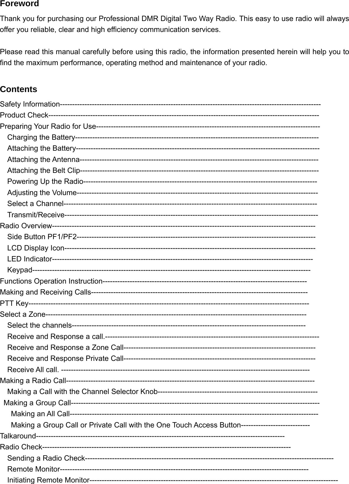 Foreword Thank you for purchasing our Professional DMR Digital Two Way Radio. This easy to use radio will always offer you reliable, clear and high efficiency communication services.  Please read this manual carefully before using this radio, the information presented herein will help you to find the maximum performance, operating method and maintenance of your radio.  Contents Safety Information---------------------------------------------------------------------------------------------------------- Product Check-------------------------------------------------------------------------------------------------------------- Preparing Your Radio for Use-------------------------------------------------------------------------------------------   Charging the Battery---------------------------------------------------------------------------------------------------   Attaching the Battery---------------------------------------------------------------------------------------------------   Attaching the Antenna------------------------------------------------------------------------------------------------- Attaching the Belt Clip------------------------------------------------------------------------------------------------- Powering Up the Radio----------------------------------------------------------------------------------------------- Adjusting the Volume-------------------------------------------------------------------------------------------------- Select a Channel------------------------------------------------------------------------------------------------------- Transmit/Receive------------------------------------------------------------------------------------------------------- Radio Overview----------------------------------------------------------------------------------------------------------- Side Button PF1/PF2------------------------------------------------------------------------------------------------- LCD Display Icon------------------------------------------------------------------------------------------------------ LED Indicator---------------------------------------------------------------------------------------------------------- Keypad----------------------------------------------------------------------------------------------------------------- Functions Operation Instruction----------------------------------------------------------------------------------- Making and Receiving Calls---------------------------------------------------------------------------------------- PTT Key------------------------------------------------------------------------------------------------------------------ Select a Zone---------------------------------------------------------------------------------------------------------- Select the channels-----------------------------------------------------------------------------------------------     Receive and Response a call.---------------------------------------------------------------------------------------     Receive and Response a Zone Call------------------------------------------------------------------------------     Receive and Response Private Call------------------------------------------------------------------------------   Receive All call. ----------------------------------------------------------------------------------------------------- Making a Radio Call-----------------------------------------------------------------------------------------------------     Making a Call with the Channel Selector Knob-----------------------------------------------------------------   Making a Group Call-----------------------------------------------------------------------------------------------------    Making an All Call-----------------------------------------------------------------------------------------------------       Making a Group Call or Private Call with the One Touch Access Button---------------------------- Talkaround----------------------------------------------------------------------------------------------------- Radio Check-----------------------------------------------------------------------------------------------------   Sending a Radio Check-----------------------------------------------------------------------------------------------------   Remote Monitor-----------------------------------------------------------------------------------------------------   Initiating Remote Monitor-----------------------------------------------------------------------------------------------------  