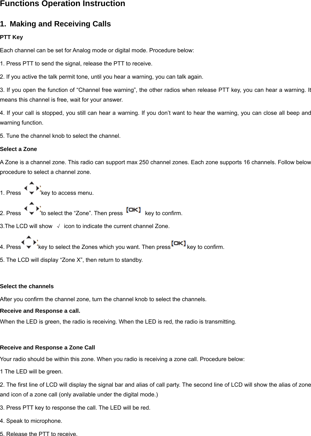 Functions Operation Instruction 1.  Making and Receiving Calls PTT Key Each channel can be set for Analog mode or digital mode. Procedure below: 1. Press PTT to send the signal, release the PTT to receive. 2. If you active the talk permit tone, until you hear a warning, you can talk again. 3. If you open the function of &ldquo;Channel free warning&rdquo;, the other radios when release PTT key, you can hear a warning. It means this channel is free, wait for your answer. 4. If your call is stopped, you still can hear a warning. If you don&rsquo;t want to hear the warning, you can close all beep and warning function.    5. Tune the channel knob to select the channel. Select a Zone A Zone is a channel zone. This radio can support max 250 channel zones. Each zone supports 16 channels. Follow below procedure to select a channel zone. 1. Press  key to access menu. 2. Press  to select the &ldquo;Zone&rdquo;. Then press key to confirm. 3.The LCD will show  &radic;  icon to indicate the current channel Zone. 4. Press key to select the Zones which you want. Then press key to confirm. 5. The LCD will display &ldquo;Zone X&rdquo;, then return to standby.  Select the channels After you confirm the channel zone, turn the channel knob to select the channels. Receive and Response a call. When the LED is green, the radio is receiving. When the LED is red, the radio is transmitting.  Receive and Response a Zone Call Your radio should be within this zone. When you radio is receiving a zone call. Procedure below: 1 The LED will be green. 2. The first line of LCD will display the signal bar and alias of call party. The second line of LCD will show the alias of zone and icon of a zone call (only available under the digital mode.) 3. Press PTT key to response the call. The LED will be red. 4. Speak to microphone. 5. Release the PTT to receive. 