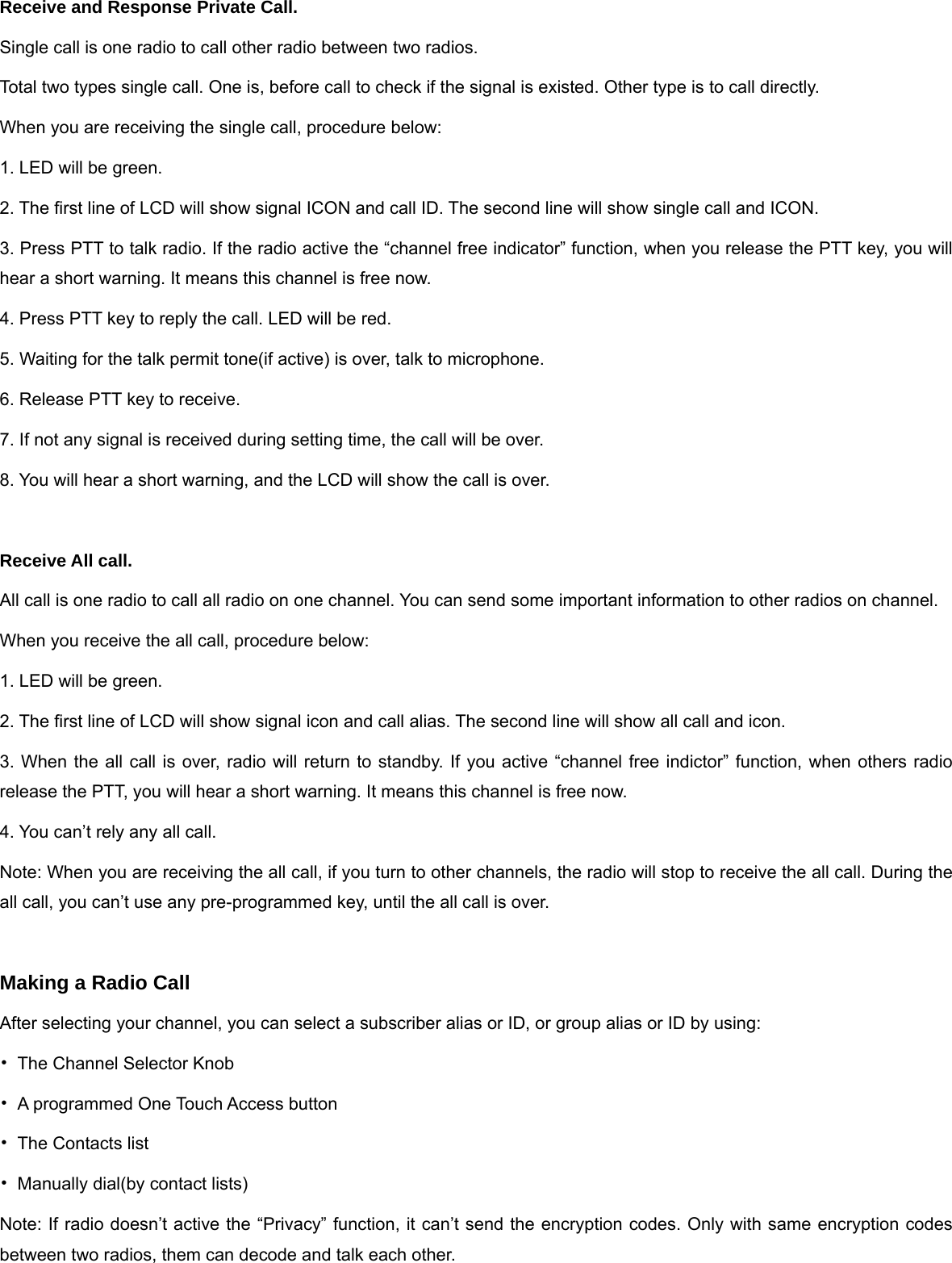 Receive and Response Private Call. Single call is one radio to call other radio between two radios. Total two types single call. One is, before call to check if the signal is existed. Other type is to call directly.   When you are receiving the single call, procedure below: 1. LED will be green. 2. The first line of LCD will show signal ICON and call ID. The second line will show single call and ICON. 3. Press PTT to talk radio. If the radio active the &ldquo;channel free indicator&rdquo; function, when you release the PTT key, you will hear a short warning. It means this channel is free now. 4. Press PTT key to reply the call. LED will be red. 5. Waiting for the talk permit tone(if active) is over, talk to microphone. 6. Release PTT key to receive. 7. If not any signal is received during setting time, the call will be over. 8. You will hear a short warning, and the LCD will show the call is over.  Receive All call. All call is one radio to call all radio on one channel. You can send some important information to other radios on channel. When you receive the all call, procedure below: 1. LED will be green. 2. The first line of LCD will show signal icon and call alias. The second line will show all call and icon. 3. When the all call is over, radio will return to standby. If you active &ldquo;channel free indictor&rdquo; function, when others radio release the PTT, you will hear a short warning. It means this channel is free now.   4. You can&rsquo;t rely any all call. Note: When you are receiving the all call, if you turn to other channels, the radio will stop to receive the all call. During the all call, you can&rsquo;t use any pre-programmed key, until the all call is over.  Making a Radio Call After selecting your channel, you can select a subscriber alias or ID, or group alias or ID by using: &bull;  The Channel Selector Knob &bull;  A programmed One Touch Access button   &bull;  The Contacts list   &bull;  Manually dial(by contact lists) Note: If radio doesn&rsquo;t active the &ldquo;Privacy&rdquo; function, it can&rsquo;t send the encryption codes. Only with same encryption codes between two radios, them can decode and talk each other.   